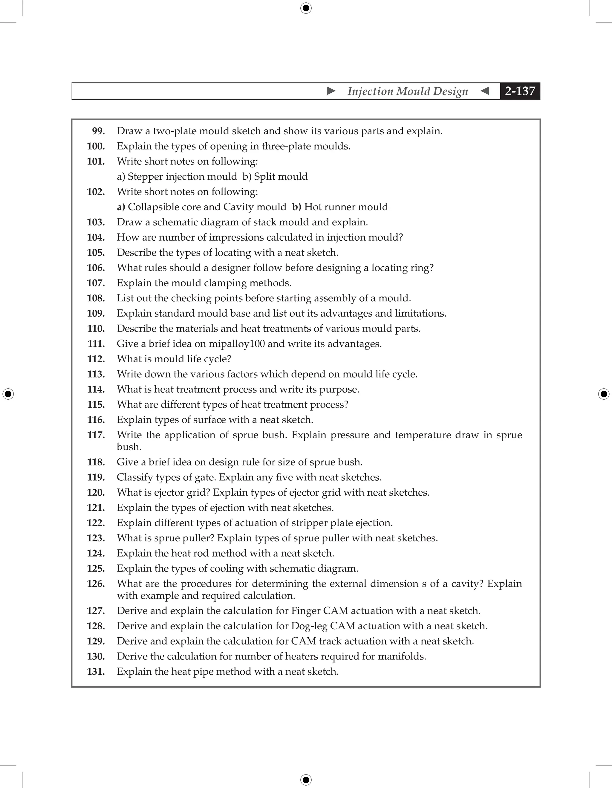  Injection Mould Design  2-137
99. Draw a two-plate mould sketch and show its various parts and explain.
100. Explain the types of opening in three-plate moulds.
101. Write short notes on following:
		 a) Stepper injection mould b) Split mould
102. Write short notes on following:
		 a) Collapsible core and Cavity mould b) Hot runner mould
103. Draw a schematic diagram of stack mould and explain.
104. How are number of impressions calculated in injection mould?
105. Describe the types of locating with a neat sketch.
106. What rules should a designer follow before designing a locating ring?
107. Explain the mould clamping methods.
108. List out the checking points before starting assembly of a mould.
109. Explain standard mould base and list out its advantages and limitations.
110. Describe the materials and heat treatments of various mould parts.
111. Give a brief idea on mipalloy100 and write its advantages.
112. What is mould life cycle?
113. Write down the various factors which depend on mould life cycle.
114. What is heat treatment process and write its purpose.
115. What are different types of heat treatment process?
116. Explain types of surface with a neat sketch.
117. 
Write the application of sprue bush. Explain pressure and temperature draw in sprue
bush.
118. Give a brief idea on design rule for size of sprue bush.
119. Classify types of gate. Explain any five with neat sketches.
120. What is ejector grid? Explain types of ejector grid with neat sketches.
121. Explain the types of ejection with neat sketches.
122. Explain different types of actuation of stripper plate ejection.
123. What is sprue puller? Explain types of sprue puller with neat sketches.
124. Explain the heat rod method with a neat sketch.
125. Explain the types of cooling with schematic diagram.
126. 
What are the procedures for determining the external dimension s of a cavity? Explain
with example and required calculation.
127. Derive and explain the calculation for Finger CAM actuation with a neat sketch.
128. Derive and explain the calculation for Dog-leg CAM actuation with a neat sketch.
129. Derive and explain the calculation for Cam track actuation with a neat sketch.
130. Derive the calculation for number of heaters required for manifolds.
131. Explain the heat pipe method with a neat sketch.
 