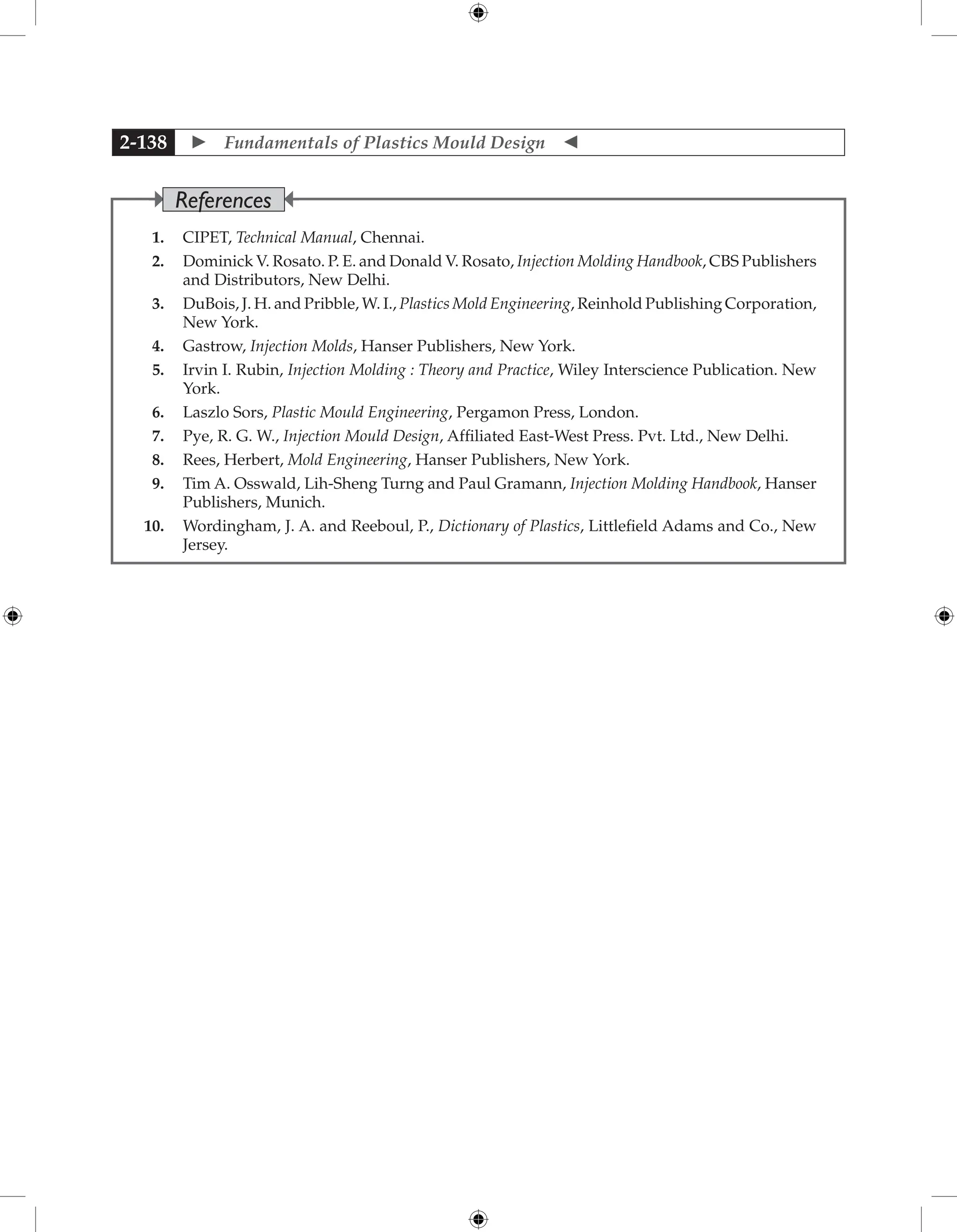  Fundamentals of Plastics Mould Design 
2-138
1. CIPET, Technical Manual, Chennai.
2. Dominick V. Rosato. P. E. and Donald V. Rosato, Injection Molding Handbook, CBS Publishers
and Distributors, New Delhi.
3. DuBois, J. H. and Pribble, W. I., Plastics Mold Engineering, Reinhold Publishing Corporation,
New York.
4. Gastrow, Injection Molds, Hanser Publishers, New York.
5. Irvin I. Rubin, Injection Molding : Theory and Practice, Wiley Interscience Publication. New
York.
6. Laszlo Sors, Plastic Mould Engineering, Pergamon Press, London.
7. Pye, R. G. W., Injection Mould Design, Affiliated East-West Press. Pvt. Ltd., New Delhi.
8. Rees, Herbert, Mold Engineering, Hanser Publishers, New York.
9. Tim A. Osswald, Lih-Sheng Turng and Paul Gramann, Injection Molding Handbook, Hanser
Publishers, Munich.
10. Wordingham, J. A. and Reeboul, P., Dictionary of Plastics, Littlefield Adams and Co., New
Jersey.
References
 