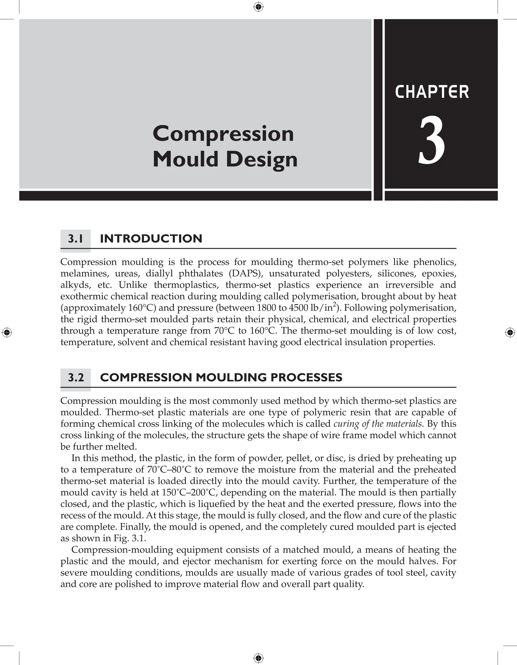 Compression
Mould Design
Chapter
3
3.1 Introduction
Compression moulding is the process for moulding thermo-set polymers like phenolics,
melamines, ureas, diallyl phthalates (DAPS), unsaturated polyesters, silicones, epoxies,
alkyds, etc. Unlike thermoplastics, thermo-set plastics experience an irreversible and
exothermic chemical reaction during moulding called polymerisation, brought about by heat
(approximately 160°C) and pressure (between 1800 to 4500 lb/in2
). Following polymerisation,
the rigid thermo-set moulded parts retain their physical, chemical, and electrical properties
through a temperature range from 70°C to 160°C. The thermo-set moulding is of low cost,
temperature, solvent and chemical resistant having good electrical insulation properties.
3.2 Compression Moulding Processes
Compression moulding is the most commonly used method by which thermo-set plastics are
moulded. Thermo-set plastic materials are one type of polymeric resin that are capable of
forming chemical cross linking of the molecules which is called curing of the materials. By this
cross linking of the molecules, the structure gets the shape of wire frame model which cannot
be further melted.
In this method, the plastic, in the form of powder, pellet, or disc, is dried by preheating up
to a temperature of 70˚C–80˚C to remove the moisture from the material and the preheated
thermo-set material is loaded directly into the mould cavity. Further, the temperature of the
mould cavity is held at 150˚C–200˚C, depending on the material. The mould is then partially
closed, and the plastic, which is liquefied by the heat and the exerted pressure, flows into the
recess of the mould. At this stage, the mould is fully closed, and the flow and cure of the plastic
are complete. Finally, the mould is opened, and the completely cured moulded part is ejected
as shown in Fig. 3.1.
Compression-moulding equipment consists of a matched mould, a means of heating the
plastic and the mould, and ejector mechanism for exerting force on the mould halves. For
severe moulding conditions, moulds are usually made of various grades of tool steel, cavity
and core are polished to improve material flow and overall part quality.
 