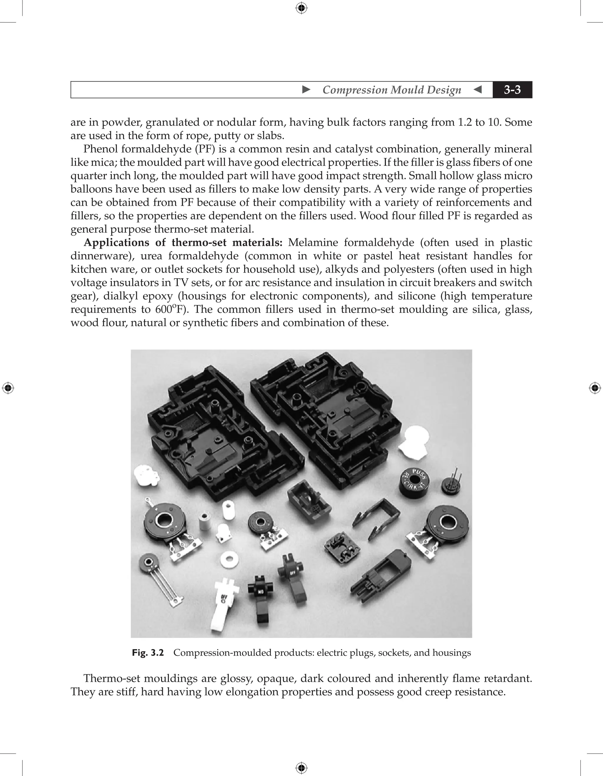  Compression Mould Design  3-3
are in powder, granulated or nodular form, having bulk factors ranging from 1.2 to 10. Some
are used in the form of rope, putty or slabs.
Phenol formaldehyde (PF) is a common resin and catalyst combination, generally mineral
like mica; the moulded part will have good electrical properties. If the filler is glass fibers of one
quarter inch long, the moulded part will have good impact strength. Small hollow glass micro
balloons have been used as fillers to make low density parts. A very wide range of properties
can be obtained from PF because of their compatibility with a variety of reinforcements and
fillers, so the properties are dependent on the fillers used. Wood flour filled PF is regarded as
general purpose thermo-set material.
Applications of thermo-set materials: Melamine formaldehyde (often used in plastic
dinnerware), urea formaldehyde (common in white or pastel heat resistant handles for
kitchen ware, or outlet sockets for household use), alkyds and polyesters (often used in high
voltage insulators in TV sets, or for arc resistance and insulation in circuit breakers and switch
gear), dialkyl epoxy (housings for electronic components), and silicone (high temperature
requirements to 600o
F). The common fillers used in thermo-set moulding are silica, glass,
wood flour, natural or synthetic fibers and combination of these.
Fig. 3.2 Compression-moulded products: electric plugs, sockets, and housings
Thermo-set mouldings are glossy, opaque, dark coloured and inherently flame retardant.
They are stiff, hard having low elongation properties and possess good creep resistance.
 