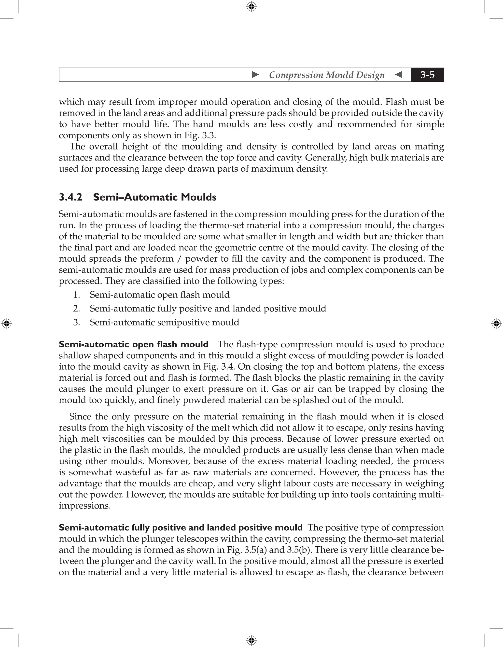  Compression Mould Design  3-5
which may result from improper mould operation and closing of the mould. Flash must be
removed in the land areas and additional pressure pads should be provided outside the cavity
to have better mould life. The hand moulds are less costly and recommended for simple
components only as shown in Fig. 3.3.
The overall height of the moulding and density is controlled by land areas on mating
surfaces and the clearance between the top force and cavity. Generally, high bulk materials are
used for processing large deep drawn parts of maximum density.
3.4.2 Semi–Automatic Moulds
Semi-automatic moulds are fastened in the compression moulding press for the duration of the
run. In the process of loading the thermo-set material into a compression mould, the charges
of the material to be moulded are some what smaller in length and width but are thicker than
the final part and are loaded near the geometric centre of the mould cavity. The closing of the
mould spreads the preform / powder to fill the cavity and the component is produced. The
semi-automatic moulds are used for mass production of jobs and complex components can be
processed. They are classified into the following types:
1. Semi-automatic open flash mould
2. Semi-automatic fully positive and landed positive mould
3. Semi-automatic semipositive mould
Semi-automatic open flash mould The flash-type compression mould is used to produce
shallow shaped components and in this mould a slight excess of moulding powder is loaded
into the mould cavity as shown in Fig. 3.4. On closing the top and bottom platens, the excess
material is forced out and flash is formed. The flash blocks the plastic remaining in the ­
cavity
causes the mould plunger to exert pressure on it. Gas or air can be trapped by closing the
mould too quickly, and finely powdered material can be splashed out of the mould.
Since the only pressure on the material remaining in the flash mould when it is closed
results from the high viscosity of the melt which did not allow it to escape, only resins having
high melt viscosities can be moulded by this process. Because of lower pressure exerted on
the plastic in the flash moulds, the moulded products are usually less dense than when made
using other moulds. Moreover, because of the excess material loading needed, the process
is somewhat wasteful as far as raw materials are concerned. However, the process has the
advantage that the moulds are cheap, and very slight labour costs are necessary in weighing
out the powder. However, the moulds are suitable for building up into tools containing multi-
impressions.
Semi-automatic fully positive and landed positive mould The positive type of compression
mould in which the plunger telescopes within the cavity, compressing the thermo-set material
and the moulding is formed as shown in Fig. 3.5(a) and 3.5(b). There is very little clearance be-
tween the plunger and the cavity wall. In the positive mould, almost all the pressure is exerted
on the material and a very little material is allowed to escape as flash, the clearance between
 