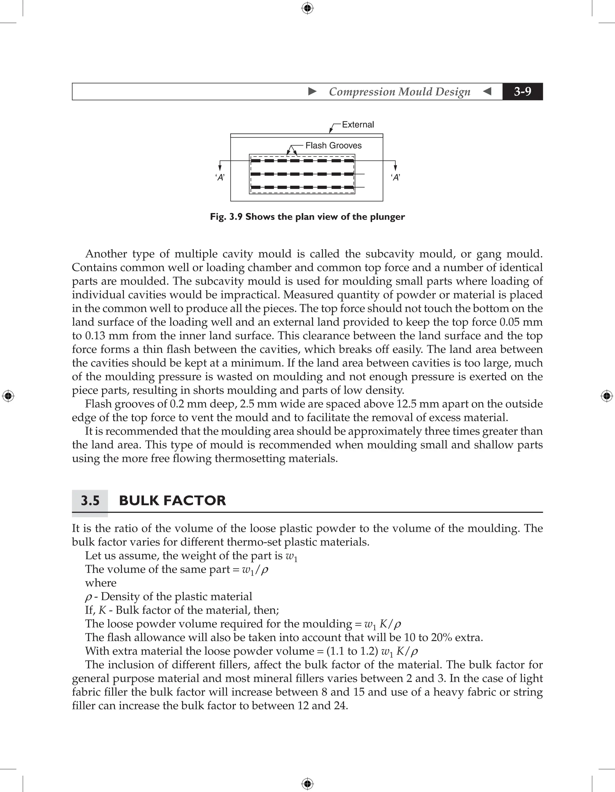  Compression Mould Design  3-9
External
‘A’
‘A’
Flash Grooves
Fig. 3.9 Shows the plan view of the plunger
Another type of multiple cavity mould is called the subcavity mould, or gang mould.
Contains common well or loading chamber and common top force and a number of identical
parts are moulded. The subcavity mould is used for moulding small parts where loading of
individual cavities would be impractical. Measured quantity of powder or material is placed
in the common well to produce all the pieces. The top force should not touch the bottom on the
land surface of the loading well and an external land provided to keep the top force 0.05 mm
to 0.13 mm from the inner land surface. This clearance between the land surface and the top
force forms a thin flash between the cavities, which breaks off easily. The land area between
the cavities should be kept at a minimum. If the land area between cavities is too large, much
of the moulding pressure is wasted on moulding and not enough pressure is exerted on the
piece parts, resulting in shorts moulding and parts of low density.
Flash grooves of 0.2 mm deep, 2.5 mm wide are spaced above 12.5 mm apart on the outside
edge of the top force to vent the mould and to facilitate the removal of excess material.
It is recommended that the moulding area should be approximately three times greater than
the land area. This type of mould is recommended when moulding small and shallow parts
using the more free flowing thermosetting materials.
3.5 Bulk Factor
It is the ratio of the volume of the loose plastic powder to the volume of the moulding. The
bulk factor varies for different thermo-set plastic materials.
Let us assume, the weight of the part is w1
The volume of the same part = w1/r
where
r - Density of the plastic material
If, K - Bulk factor of the material, then;
The loose powder volume required for the moulding = w1 K/r
The flash allowance will also be taken into account that will be 10 to 20% extra.
With extra material the loose powder volume = (1.1 to 1.2) w1 K/r
The inclusion of different fillers, affect the bulk factor of the material. The bulk factor for
general purpose material and most mineral fillers varies between 2 and 3. In the case of light
fabric filler the bulk factor will increase between 8 and 15 and use of a heavy fabric or string
filler can increase the bulk factor to between 12 and 24.
 
