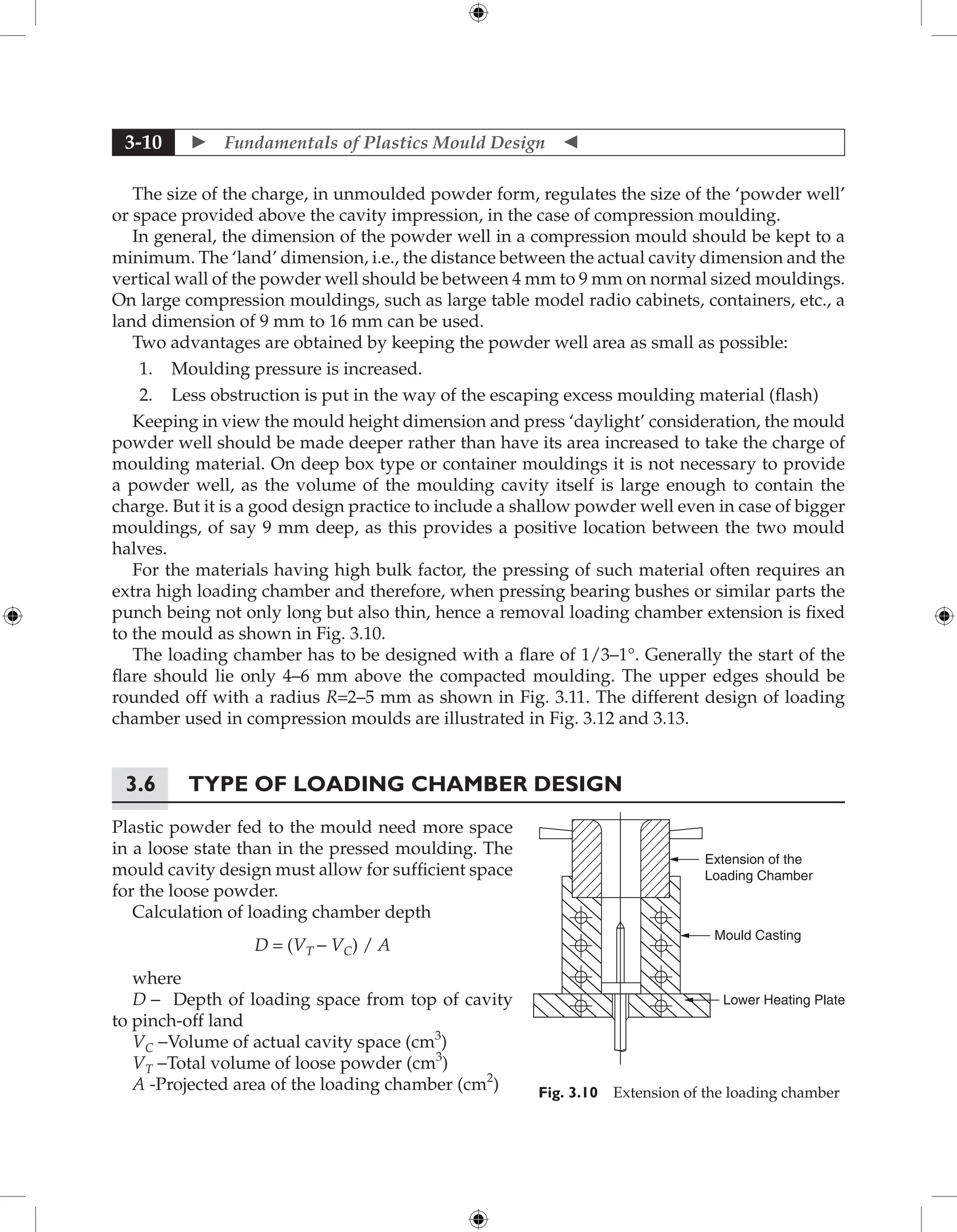  Fundamentals of Plastics Mould Design 
3-10
The size of the charge, in unmoulded powder form, regulates the size of the ‘powder well’
or space provided above the cavity impression, in the case of compression moulding.
In general, the dimension of the powder well in a compression mould should be kept to a
minimum. The ‘land’ dimension, i.e., the distance between the actual cavity dimension and the
vertical wall of the powder well should be between 4 mm to 9 mm on normal sized mouldings.
On large compression mouldings, such as large table model radio cabinets, containers, etc., a
land dimension of 9 mm to 16 mm can be used.
Two advantages are obtained by keeping the powder well area as small as possible:
1. Moulding pressure is increased.
2. Less obstruction is put in the way of the escaping excess moulding material (flash)
Keeping in view the mould height dimension and press ‘daylight’ consideration, the mould
powder well should be made deeper rather than have its area increased to take the charge of
moulding material. On deep box type or container mouldings it is not necessary to provide
a powder well, as the volume of the moulding cavity itself is large enough to contain the
charge. But it is a good design practice to include a shallow powder well even in case of bigger
mouldings, of say 9 mm deep, as this provides a positive location between the two mould
halves.
For the materials having high bulk factor, the pressing of such material often requires an
extra high loading chamber and therefore, when pressing bearing bushes or similar parts the
punch being not only long but also thin, hence a removal loading chamber extension is fixed
to the mould as shown in Fig. 3.10.
The loading chamber has to be designed with a flare of 1/3–1°. Generally the start of the
flare should lie only 4–6 mm above the compacted moulding. The upper edges should be
rounded off with a radius R=2–5 mm as shown in Fig. 3.11. The different design of loading
chamber used in compression moulds are illustrated in Fig. 3.12 and 3.13.
3.6	Type of Loading Chamber Design
Plastic powder fed to the mould need more space
in a loose state than in the pressed moulding. The
mould cavity design must allow for sufficient space
for the loose powder.
Calculation of loading chamber depth
D = (VT - VC) / A
where
D - Depth of loading space from top of cavity
to pinch-off land
VC -Volume of actual cavity space (cm3
)
VT -Total volume of loose powder (cm3
)
A -Projected area of the loading chamber (cm2
)
Extension of the
Loading Chamber
Mould Casting
Lower Heating Plate
Fig. 3.10 Extension of the loading chamber
 
