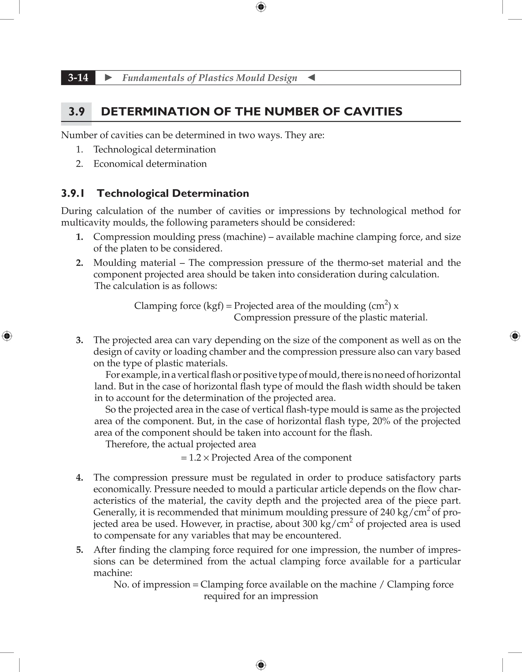  Fundamentals of Plastics Mould Design 
3-14
3.9 Determination of the Number of Cavities
Number of cavities can be determined in two ways. They are:
1. Technological determination
2. Economical determination
3.9.1 Technological Determination
During calculation of the number of cavities or impressions by technological method for
multicavity moulds, the following parameters should be considered:
1. Compression moulding press (machine) – available machine clamping force, and size
of the platen to be considered.
2. Moulding material – The compression pressure of the thermo-set material and the
component projected area should be taken into consideration during calculation.
The calculation is as follows:
Clamping force (kgf) = Projected area of the moulding (cm2
) x
Compression pressure of the plastic material.
3. The projected area can vary depending on the size of the component as well as on the
design of cavity or loading chamber and the compression pressure also can vary based
on the type of plastic materials.
Forexample,inaverticalflashorpositivetypeofmould,thereisnoneedofhorizontal
land. But in the case of horizontal flash type of mould the flash width should be taken
in to account for the determination of the projected area.
So the projected area in the case of vertical flash-type mould is same as the projected
area of the component. But, in the case of horizontal flash type, 20% of the projected
area of the component should be taken into account for the flash.
Therefore, the actual projected area
= 1.2 × Projected Area of the component
4. The compression pressure must be regulated in order to produce satisfactory parts
economically. Pressure needed to mould a particular article depends on the flow char-
acteristics of the material, the cavity depth and the projected area of the piece part.
Generally, it is recommended that minimum moulding pressure of 240 kg/cm2
of pro-
jected area be used. However, in practise, about 300 kg/cm2
of projected area is used
to compensate for any variables that may be encountered.
5. After finding the clamping force required for one impression, the number of impres-
sions can be determined from the actual clamping force available for a particular
machine:
No. of impression = Clamping force available on the machine / Clamping force
required for an impression
 