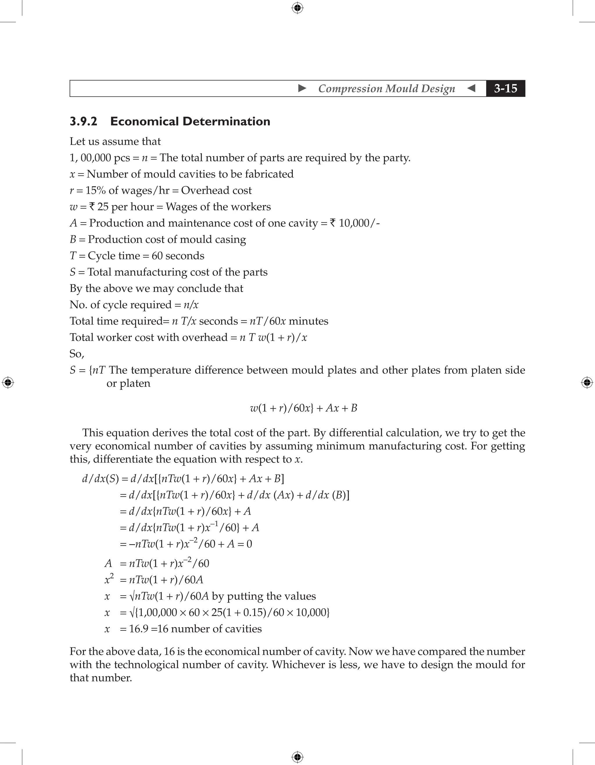  Compression Mould Design  3-15
3.9.2 Economical Determination
Let us assume that
1, 00,000 pcs = n = The total number of parts are required by the party.
x = Number of mould cavities to be fabricated
r = 15% of wages/hr = Overhead cost
w = ` 25 per hour = Wages of the workers
A = Production and maintenance cost of one cavity = ` 10,000/-
B = Production cost of mould casing
T = Cycle time = 60 seconds
S = Total manufacturing cost of the parts
By the above we may conclude that
No. of cycle required = n/x
Total time required= n T/x seconds = nT/60x minutes
Total worker cost with overhead = n T w(1 + r)/x
So,
S = {nT The temperature difference between mould plates and other plates from platen side
or platen
w(1 + r)/60x} + Ax + B
This equation derives the total cost of the part. By differential calculation, we try to get the
very economical number of cavities by assuming minimum manufacturing cost. For getting
this, differentiate the equation with respect to x.
d/dx(S) = d/dx[{nTw(1 + r)/60x} + Ax + B]
= d/dx[{nTw(1 + r)/60x} + d/dx (Ax) + d/dx (B)]
= d/dx{nTw(1 + r)/60x} + A
= d/dx{nTw(1 + r)x-1
/60} + A
= -nTw(1 + r)x-2
/60 + A = 0
A = nTw(1 + r)x-2
/60
x2
= nTw(1 + r)/60A
x = √nTw(1 + r)/60A by putting the values
x = √{1,00,000 × 60 × 25(1 + 0.15)/60 × 10,000}
x = 16.9 =16 number of cavities
For the above data, 16 is the economical number of cavity. Now we have compared the number
with the technological number of cavity. Whichever is less, we have to design the mould for
that number.
 