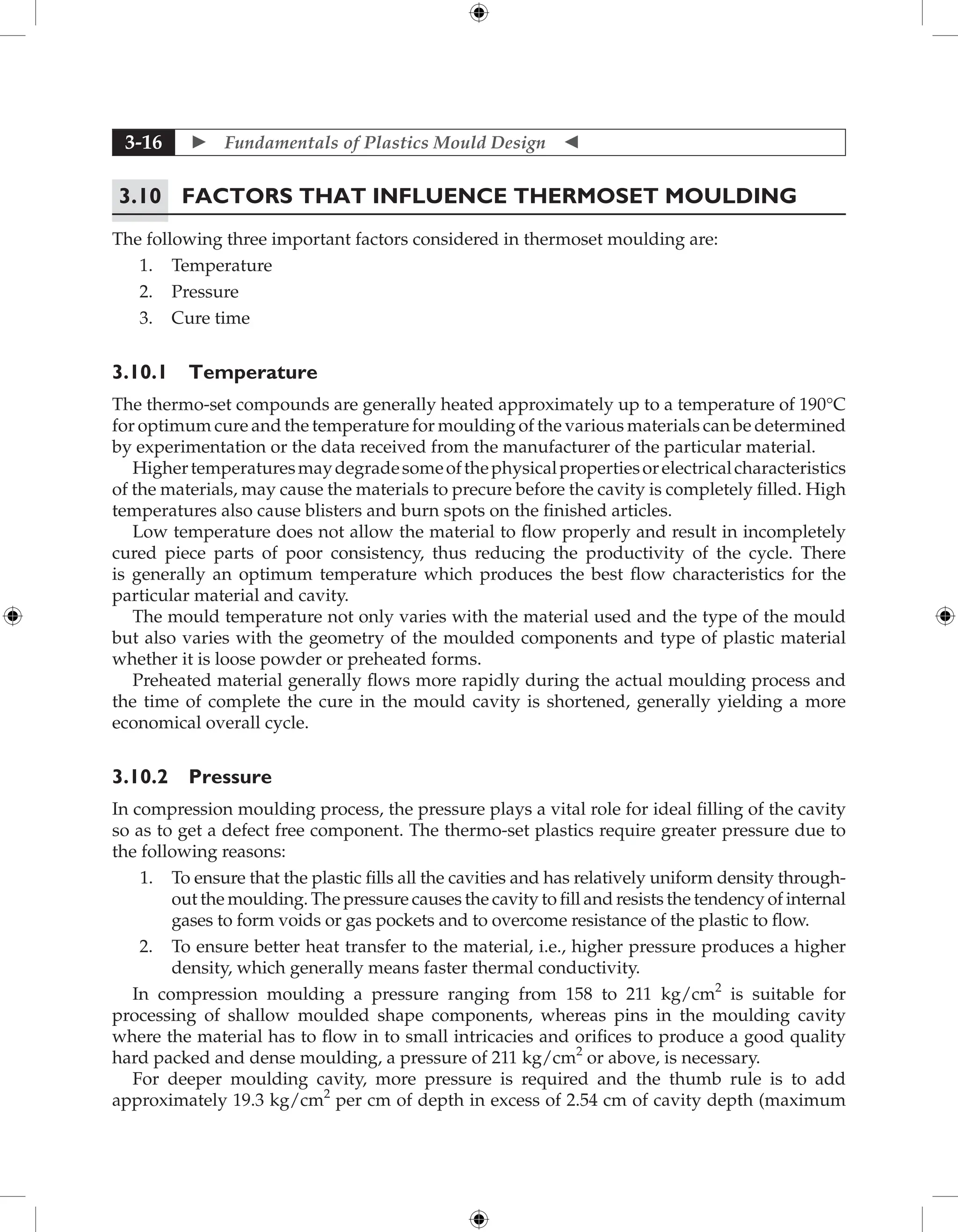  Fundamentals of Plastics Mould Design 
3-16
3.10 Factors that influence Thermoset Moulding
The following three important factors considered in thermoset moulding are:
1. Temperature
2. Pressure
3. Cure time
3.10.1 Temperature
The thermo-set compounds are generally heated approximately up to a temperature of 190°C
for optimum cure and the temperature for moulding of the various materials can be determined
by experimentation or the data received from the manufacturer of the particular material.
Highertemperaturesmaydegradesomeofthephysicalpropertiesorelectricalcharacteristics
of the materials, may cause the materials to precure before the cavity is completely filled. High
temperatures also cause blisters and burn spots on the finished articles.
Low temperature does not allow the material to flow properly and result in incompletely
cured piece parts of poor consistency, thus reducing the productivity of the cycle. There
is generally an optimum temperature which produces the best flow characteristics for the
particular material and cavity.
The mould temperature not only varies with the material used and the type of the mould
but also varies with the geometry of the moulded components and type of plastic material
whether it is loose powder or preheated forms.
Preheated material generally flows more rapidly during the actual moulding process and
the time of complete the cure in the mould cavity is shortened, generally yielding a more
economical overall cycle.
3.10.2 Pressure
In compression moulding process, the pressure plays a vital role for ideal filling of the cavity
so as to get a defect free component. The thermo-set plastics require greater pressure due to
the following reasons:
1. To ensure that the plastic fills all the cavities and has relatively uniform density through-
out the moulding. The pressure causes the cavity to fill and resists the tendency of internal
gases to form voids or gas pockets and to overcome resistance of the plastic to flow.
2. To ensure better heat transfer to the material, i.e., higher pressure produces a higher
density, which generally means faster thermal conductivity.
In compression moulding a pressure ranging from 158 to 211 kg/cm2
is suitable for
processing of shallow moulded shape components, whereas pins in the moulding cavity
where the material has to flow in to small intricacies and orifices to produce a good quality
hard packed and dense moulding, a pressure of 211 kg/cm2
or above, is necessary.
For deeper moulding cavity, more pressure is required and the thumb rule is to add
approximately 19.3 kg/cm2
per cm of depth in excess of 2.54 cm of cavity depth (maximum
 