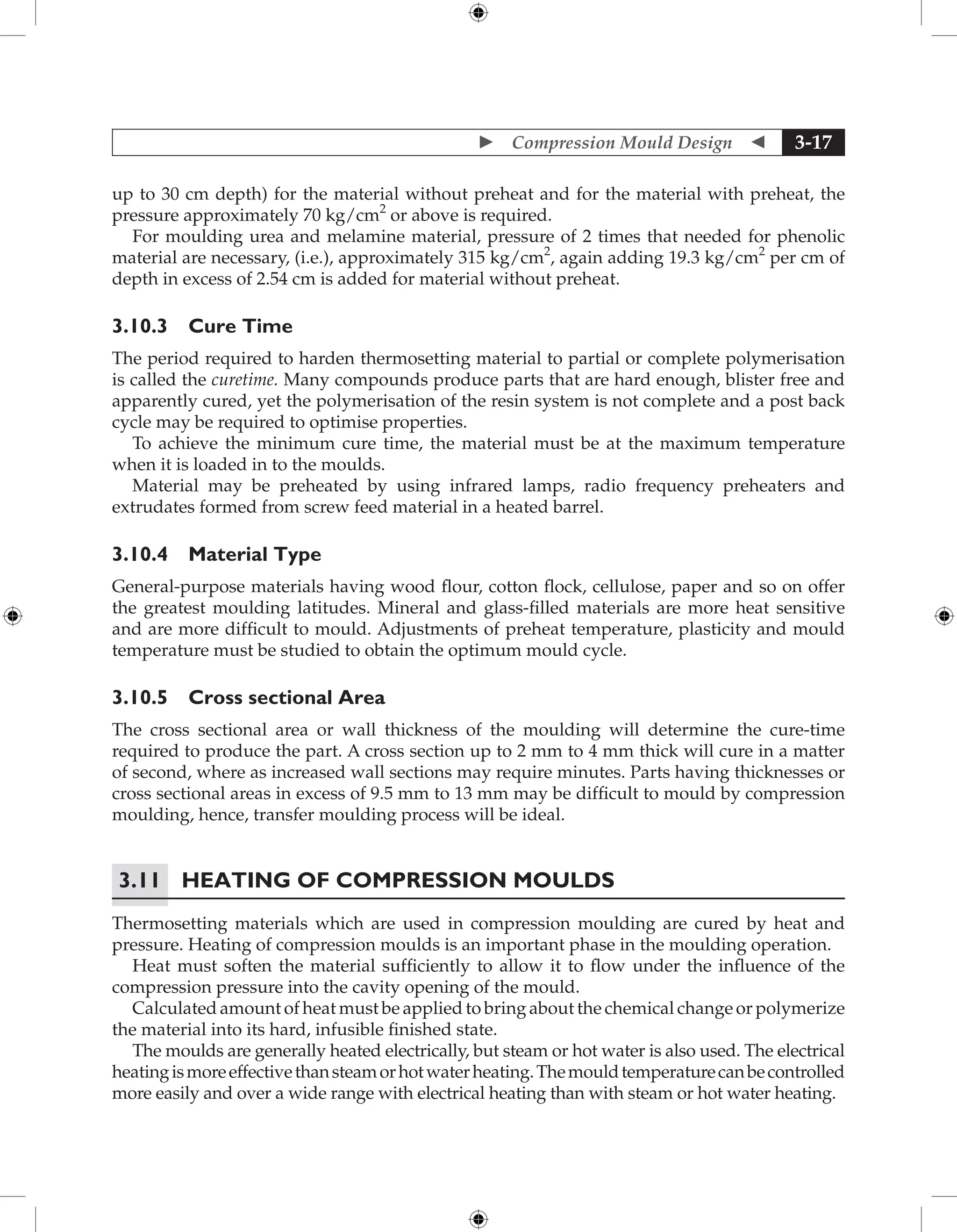  Compression Mould Design  3-17
up to 30 cm depth) for the material without preheat and for the material with preheat, the
pressure approximately 70 kg/cm2
or above is required.
For moulding urea and melamine material, pressure of 2 times that needed for phenolic
material are necessary, (i.e.), approximately 315 kg/cm2
, again adding 19.3 kg/cm2
per cm of
depth in excess of 2.54 cm is added for material without preheat.
3.10.3 Cure Time
The period required to harden thermosetting material to partial or complete polymerisation
is called the curetime. Many compounds produce parts that are hard enough, blister free and
apparently cured, yet the polymerisation of the resin system is not complete and a post back
cycle may be required to optimise properties.
To achieve the minimum cure time, the material must be at the maximum temperature
when it is loaded in to the moulds.
Material may be preheated by using infrared lamps, radio frequency preheaters and
extrudates formed from screw feed material in a heated barrel.
3.10.4 Material Type
General-purpose materials having wood flour, cotton flock, cellulose, paper and so on offer
the greatest moulding latitudes. Mineral and glass-filled materials are more heat sensitive
and are more difficult to mould. Adjustments of preheat temperature, plasticity and mould
temperature must be studied to obtain the optimum mould cycle.
3.10.5 Cross sectional Area
The cross sectional area or wall thickness of the moulding will determine the cure-time
required to produce the part. A cross section up to 2 mm to 4 mm thick will cure in a matter
of second, where as increased wall sections may require minutes. Parts having thicknesses or
cross sectional areas in excess of 9.5 mm to 13 mm may be difficult to mould by compression
moulding, hence, transfer moulding process will be ideal.
3.11	Heating of Compression Moulds
Thermosetting materials which are used in compression moulding are cured by heat and
pressure. Heating of compression moulds is an important phase in the moulding operation.
Heat must soften the material sufficiently to allow it to flow under the influence of the
compression pressure into the cavity opening of the mould.
Calculated amount of heat must be applied to bring about the chemical change or polymerize
the material into its hard, infusible finished state.
The moulds are generally heated electrically, but steam or hot water is also used. The electrical
heatingismoreeffectivethansteamorhotwaterheating.Themouldtemperaturecanbecontrolled
more easily and over a wide range with electrical heating than with steam or hot water heating.
 