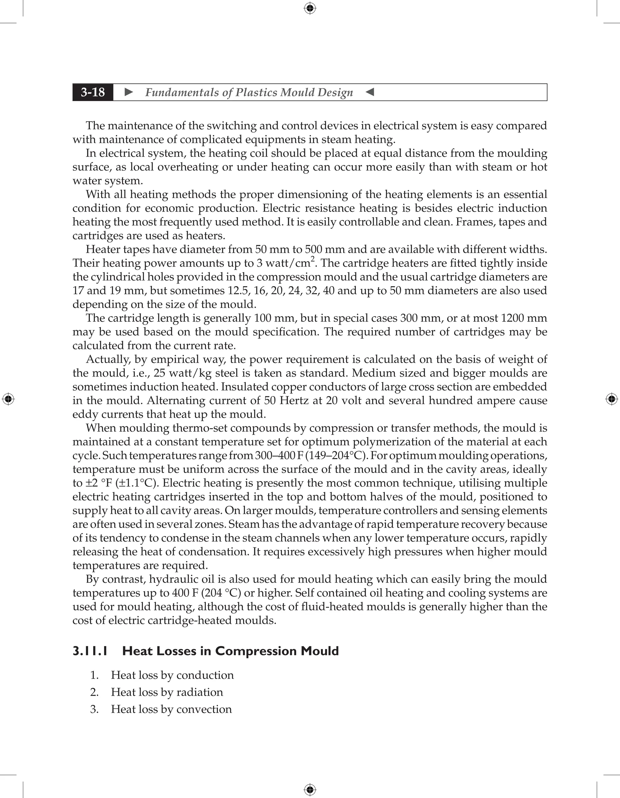  Fundamentals of Plastics Mould Design 
3-18
The maintenance of the switching and control devices in electrical system is easy compared
with maintenance of complicated equipments in steam heating.
In electrical system, the heating coil should be placed at equal distance from the moulding
surface, as local overheating or under heating can occur more easily than with steam or hot
water system.
With all heating methods the proper dimensioning of the heating elements is an essential
condition for economic production. Electric resistance heating is besides electric induction
heating the most frequently used method. It is easily controllable and clean. Frames, tapes and
cartridges are used as heaters.
Heater tapes have diameter from 50 mm to 500 mm and are available with different widths.
Their heating power amounts up to 3 watt/cm2
. The cartridge heaters are fitted tightly inside
the cylindrical holes provided in the compression mould and the usual cartridge diameters are
17 and 19 mm, but sometimes 12.5, 16, 20, 24, 32, 40 and up to 50 mm diameters are also used
depending on the size of the mould.
The cartridge length is generally 100 mm, but in special cases 300 mm, or at most 1200 mm
may be used based on the mould specification. The required number of cartridges may be
calculated from the current rate.
Actually, by empirical way, the power requirement is calculated on the basis of weight of
the mould, i.e., 25 watt/kg steel is taken as standard. Medium sized and bigger moulds are
sometimes induction heated. Insulated copper conductors of large cross section are embedded
in the mould. Alternating current of 50 Hertz at 20 volt and several hundred ampere cause
eddy currents that heat up the mould.
When moulding thermo-set compounds by compression or transfer methods, the mould is
maintained at a constant temperature set for optimum polymerization of the material at each
cycle.Suchtemperaturesrangefrom300–400F(149–204°C).Foroptimummouldingoperations,
temperature must be uniform across the surface of the mould and in the cavity areas, ideally
to ±2 °F (±1.1°C). Electric heating is presently the most common technique, utilising multiple
electric heating cartridges inserted in the top and bottom halves of the mould, positioned to
supply heat to all cavity areas. On larger moulds, temperature controllers and sensing elements
are often used in several zones. Steam has the advantage of rapid temperature recovery because
of its tendency to condense in the steam channels when any lower temperature occurs, rapidly
releasing the heat of condensation. It requires excessively high pressures when higher mould
temperatures are required.
By contrast, hydraulic oil is also used for mould heating which can easily bring the mould
temperatures up to 400 F (204 °C) or higher. Self contained oil heating and cooling systems are
used for mould heating, although the cost of fluid-heated moulds is generally higher than the
cost of electric cartridge-heated moulds.
3.11.1 Heat Losses in Compression Mould
1. Heat loss by conduction
2. Heat loss by radiation
3. Heat loss by convection
 