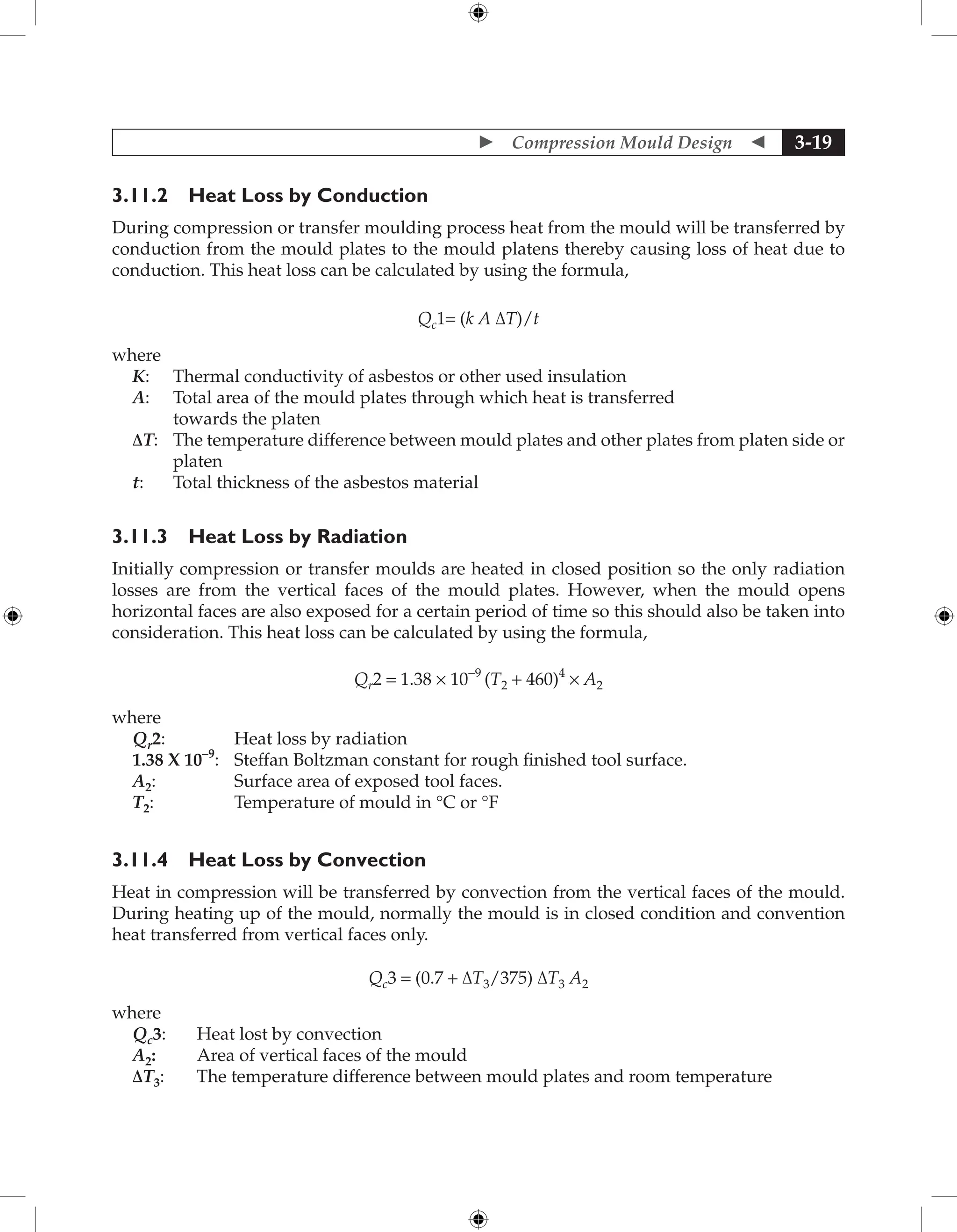  Compression Mould Design  3-19
3.11.2 Heat Loss by Conduction
During compression or transfer moulding process heat from the mould will be transferred by
conduction from the mould plates to the mould platens thereby causing loss of heat due to
conduction. This heat loss can be calculated by using the formula,
Qc1= (k A ∆T)/t
where
K: Thermal conductivity of asbestos or other used insulation
A: Total area of the mould plates through which heat is transferred
towards the platen
∆T:	
The temperature difference between mould plates and other plates from platen side or
platen
t: Total thickness of the asbestos material
3.11.3 Heat Loss by Radiation
Initially compression or transfer moulds are heated in closed position so the only radiation
losses are from the vertical faces of the mould plates. However, when the mould opens
horizontal faces are also exposed for a certain period of time so this should also be taken into
consideration. This heat loss can be calculated by using the formula,
Qr2 = 1.38 × 10-9
(T2 + 460)4
× A2
where
Qr2: Heat loss by radiation
1.38 X 10–9
: Steffan Boltzman constant for rough finished tool surface.
A2: Surface area of exposed tool faces.
T2: Temperature of mould in °C or °F
3.11.4 Heat Loss by Convection
Heat in compression will be transferred by convection from the vertical faces of the mould.
During heating up of the mould, normally the mould is in closed condition and convention
heat transferred from vertical faces only.
Qc3 = (0.7 + ∆T3/375) ∆T3 A2
where
Qc3: Heat lost by convection
A2: Area of vertical faces of the mould
∆T3: The temperature difference between mould plates and room temperature
 