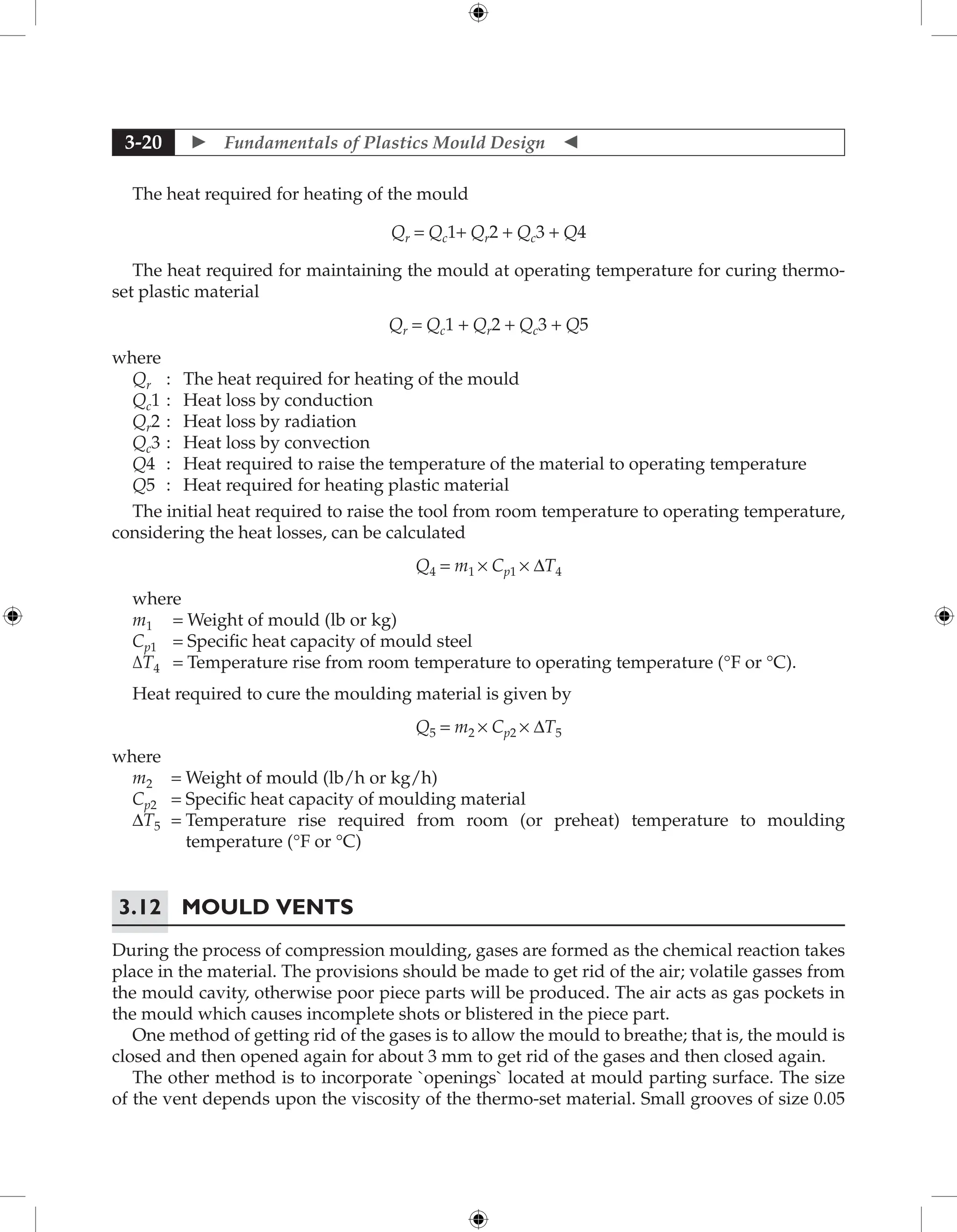  Fundamentals of Plastics Mould Design 
3-20
The heat required for heating of the mould
Qr = Qc1+ Qr2 + Qc3 + Q4
The heat required for maintaining the mould at operating temperature for curing thermo-
set plastic material
Qr = Qc1 + Qr2 + Qc3 + Q5
where
Qr : The heat required for heating of the mould
Qc1 : Heat loss by conduction
Qr2 : Heat loss by radiation
Qc3 : Heat loss by convection
Q4 : Heat required to raise the temperature of the material to operating temperature
Q5 : Heat required for heating plastic material
The initial heat required to raise the tool from room temperature to operating temperature,
considering the heat losses, can be calculated
Q4 = m1 × Cp1 × ∆T4
where
m1 = Weight of mould (lb or kg)
Cp1 = Specific heat capacity of mould steel
∆T4 = Temperature rise from room temperature to operating temperature (°F or °C).
Heat required to cure the moulding material is given by
Q5 = m2 × Cp2 × ∆T5
where
m2 = Weight of mould (lb/h or kg/h)
Cp2 = Specific heat capacity of moulding material
∆T5 = 
Temperature rise required from room (or preheat) temperature to moulding
temperature (°F or °C)
3.12 Mould Vents
During the process of compression moulding, gases are formed as the chemical reaction takes
place in the material. The provisions should be made to get rid of the air; volatile gasses from
the mould cavity, otherwise poor piece parts will be produced. The air acts as gas pockets in
the mould which causes incomplete shots or blistered in the piece part.
One method of getting rid of the gases is to allow the mould to breathe; that is, the mould is
closed and then opened again for about 3 mm to get rid of the gases and then closed again.
The other method is to incorporate `openings` located at mould parting surface. The size
of the vent depends upon the viscosity of the thermo-set material. Small grooves of size 0.05
 