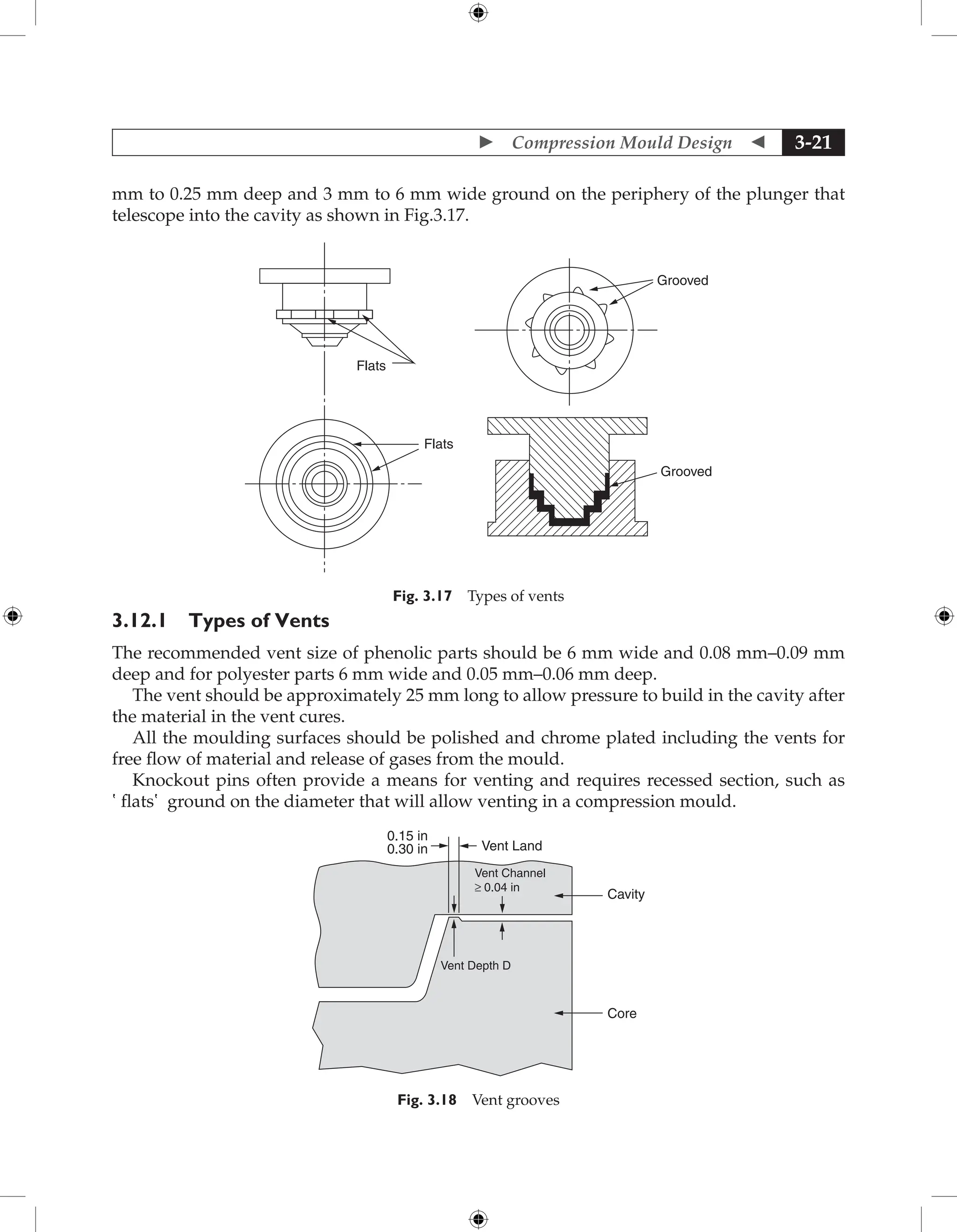  Compression Mould Design  3-21
mm to 0.25 mm deep and 3 mm to 6 mm wide ground on the periphery of the plunger that
telescope into the cavity as shown in Fig.3.17.
Grooved
Grooved
Flats
Flats
Fig. 3.17 Types of vents
3.12.1 Types of Vents
The recommended vent size of phenolic parts should be 6 mm wide and 0.08 mm–0.09 mm
deep and for polyester parts 6 mm wide and 0.05 mm–0.06 mm deep.
The vent should be approximately 25 mm long to allow pressure to build in the cavity after
the material in the vent cures.
All the moulding surfaces should be polished and chrome plated including the vents for
free flow of material and release of gases from the mould.
Knockout pins often provide a means for venting and requires recessed section, such as
‛flats′ ground on the diameter that will allow venting in a compression mould.
Cavity
0.15 in
Vent Land
0.30 in
Core
Vent Channel
≥ 0.04 in
Vent Depth D
Fig. 3.18 Vent grooves
 