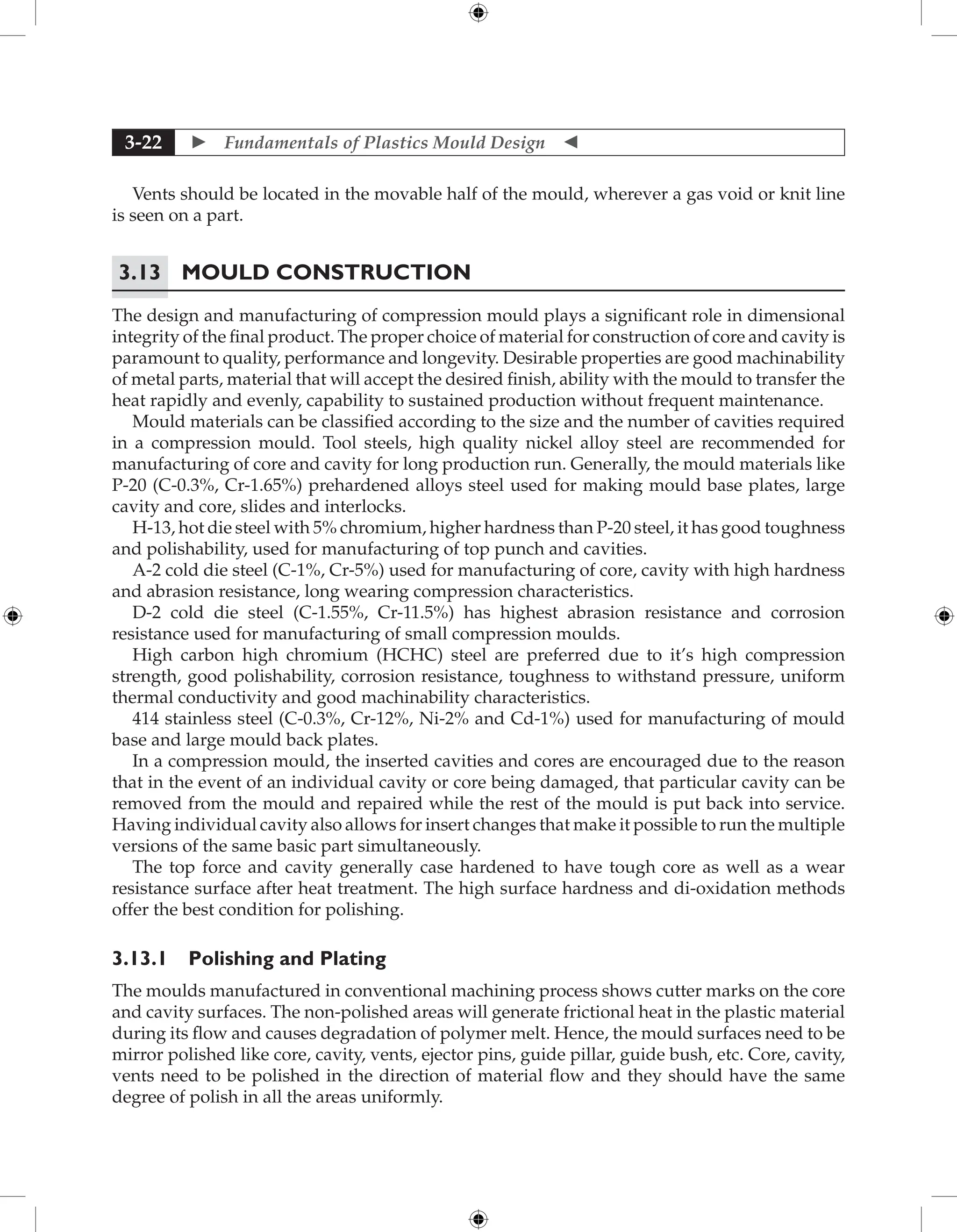  Fundamentals of Plastics Mould Design 
3-22
Vents should be located in the movable half of the mould, wherever a gas void or knit line
is seen on a part.
3.13 Mould Construction
The design and manufacturing of compression mould plays a significant role in dimensional
integrity of the final product. The proper choice of material for construction of core and cavity is
paramount to quality, performance and longevity. Desirable properties are good machinability
of metal parts, material that will accept the desired finish, ability with the mould to transfer the
heat rapidly and evenly, capability to sustained production without frequent maintenance.
Mould materials can be classified according to the size and the number of cavities required
in a compression mould. Tool steels, high quality nickel alloy steel are recommended for
manufacturing of core and cavity for long production run. Generally, the mould materials like
P-20 (C-0.3%, Cr-1.65%) prehardened alloys steel used for making mould base plates, large
cavity and core, slides and interlocks.
H-13, hot die steel with 5% chromium, higher hardness than P-20 steel, it has good toughness
and polishability, used for manufacturing of top punch and cavities.
A-2 cold die steel (C-1%, Cr-5%) used for manufacturing of core, cavity with high hardness
and abrasion resistance, long wearing compression characteristics.
D-2 cold die steel (C-1.55%, Cr-11.5%) has highest abrasion resistance and corrosion
resistance used for manufacturing of small compression moulds.
High carbon high chromium (HCHC) steel are preferred due to it’s high compression
strength, good polishability, corrosion resistance, toughness to withstand pressure, uniform
thermal conductivity and good machinability characteristics.
414 stainless steel (C-0.3%, Cr-12%, Ni-2% and Cd-1%) used for manufacturing of mould
base and large mould back plates.
In a compression mould, the inserted cavities and cores are encouraged due to the reason
that in the event of an individual cavity or core being damaged, that particular cavity can be
removed from the mould and repaired while the rest of the mould is put back into service.
Having individual cavity also allows for insert changes that make it possible to run the multiple
versions of the same basic part simultaneously.
The top force and cavity generally case hardened to have tough core as well as a wear
resistance surface after heat treatment. The high surface hardness and di-oxidation methods
offer the best condition for polishing.
3.13.1 Polishing and Plating
The moulds manufactured in conventional machining process shows cutter marks on the core
and cavity surfaces. The non-polished areas will generate frictional heat in the plastic material
during its flow and causes degradation of polymer melt. Hence, the mould surfaces need to be
mirror polished like core, cavity, vents, ejector pins, guide pillar, guide bush, etc. Core, cavity,
vents need to be polished in the direction of material flow and they should have the same
degree of polish in all the areas uniformly.
 