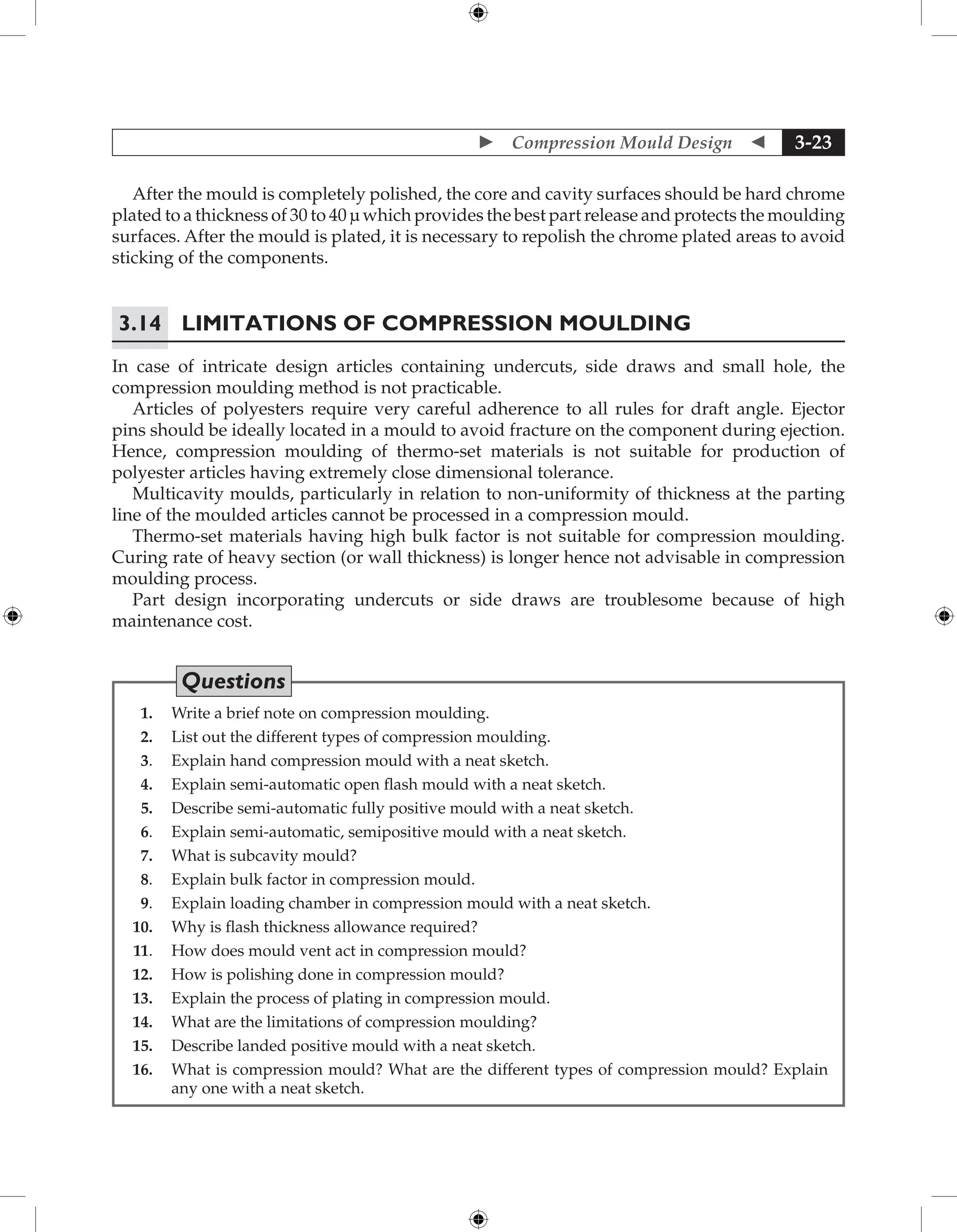  Compression Mould Design  3-23
After the mould is completely polished, the core and cavity surfaces should be hard chrome
plated to a thickness of 30 to 40 µ which provides the best part release and protects the moulding
surfaces. After the mould is plated, it is necessary to repolish the chrome plated areas to avoid
sticking of the components.
3.14	Limitations of Compression Moulding
In case of intricate design articles containing undercuts, side draws and small hole, the
compression moulding method is not practicable.
Articles of polyesters require very careful adherence to all rules for draft angle. Ejector
pins should be ideally located in a mould to avoid fracture on the component during ejection.
Hence, compression moulding of thermo-set materials is not suitable for production of
polyester articles having extremely close dimensional tolerance.
Multicavity moulds, particularly in relation to non-uniformity of thickness at the parting
line of the moulded articles cannot be processed in a compression mould.
Thermo-set materials having high bulk factor is not suitable for compression moulding.
Curing rate of heavy section (or wall thickness) is longer hence not advisable in compression
moulding process.
Part design incorporating undercuts or side draws are troublesome because of high
maintenance cost.
Questions
1. Write a brief note on compression moulding.
2. List out the different types of compression moulding.
3. Explain hand compression mould with a neat sketch.
4. Explain semi-automatic open flash mould with a neat sketch.
5. Describe semi-automatic fully positive mould with a neat sketch.
6. Explain semi-automatic, semipositive mould with a neat sketch.
7. What is subcavity mould?
8. Explain bulk factor in compression mould.
9. Explain loading chamber in compression mould with a neat sketch.
10. Why is flash thickness allowance required?
11. How does mould vent act in compression mould?
12. How is polishing done in compression mould?
13. Explain the process of plating in compression mould.
14. What are the limitations of compression moulding?
15. Describe landed positive mould with a neat sketch.
16. What is compression mould? What are the different types of compression mould? Explain
any one with a neat sketch.
 