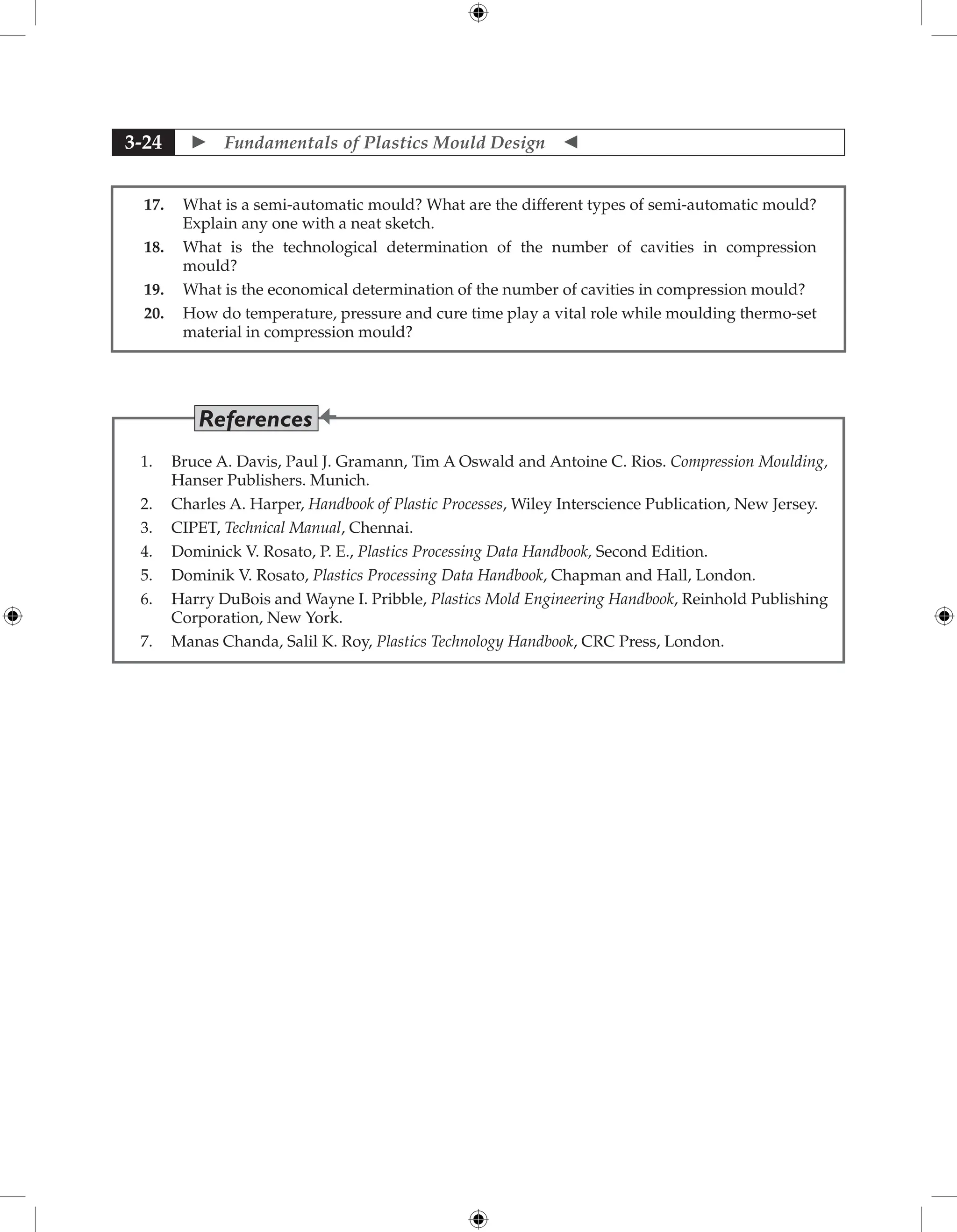  Fundamentals of Plastics Mould Design 
3-24
17. What is a semi-automatic mould? What are the different types of semi-automatic mould?
Explain any one with a neat sketch.
18. What is the technological determination of the number of cavities in compression
mould?
19. What is the economical determination of the number of cavities in compression mould?
20. How do temperature, pressure and cure time play a vital role while moulding thermo-set
material in compression mould?
1. Bruce A. Davis, Paul J. Gramann, Tim A Oswald and Antoine C. Rios. Compression Moulding,
Hanser Publishers. Munich.
2. Charles A. Harper, Handbook of Plastic Processes, Wiley Interscience Publication, New Jersey.
3. CIPET, Technical Manual, Chennai.
4. Dominick V. Rosato, P. E., Plastics Processing Data Handbook, Second Edition.
5. Dominik V. Rosato, Plastics Processing Data Handbook, Chapman and Hall, London.
6. Harry DuBois and Wayne I. Pribble, Plastics Mold Engineering Handbook, Reinhold Publishing
Corporation, New York.
7. Manas Chanda, Salil K. Roy, Plastics Technology Handbook, CRC Press, London.
References
 