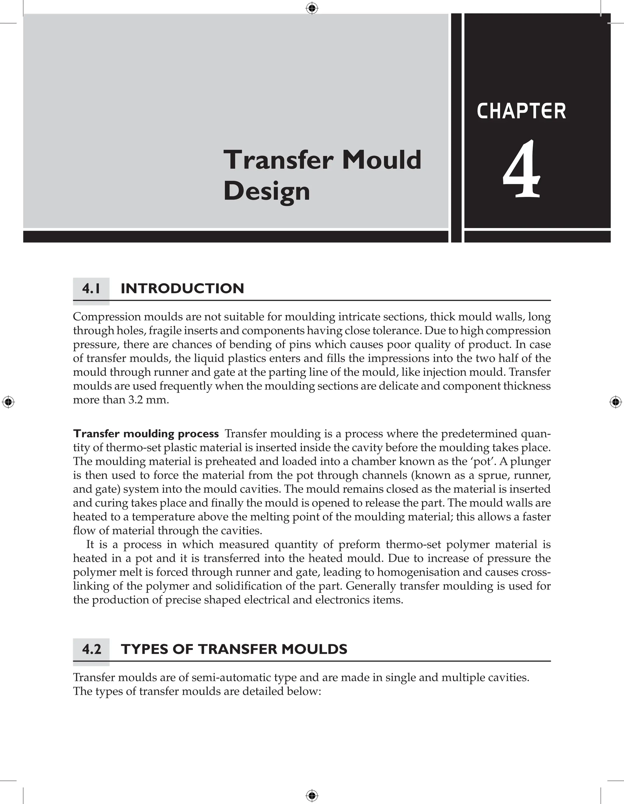 Transfer Mould
Design
Chapter
4
4.1 Introduction
Compression moulds are not suitable for moulding intricate sections, thick mould walls, long
through holes, fragile inserts and components having close tolerance. Due to high compression
pressure, there are chances of bending of pins which causes poor quality of product. In case
of transfer moulds, the liquid plastics enters and fills the impressions into the two half of the
mould through runner and gate at the parting line of the mould, like injection mould. Transfer
moulds are used frequently when the moulding sections are delicate and component thickness
more than 3.2 mm.
Transfer moulding process Transfer moulding is a process where the predetermined quan-
tity of thermo-set plastic material is inserted inside the cavity before the moulding takes place.
The moulding material is preheated and loaded into a chamber known as the ‘pot’. A plunger
is then used to force the material from the pot through channels (known as a sprue, runner,
and gate) system into the mould cavities. The mould remains closed as the material is inserted
and curing takes place and finally the mould is opened to release the part. The mould walls are
heated to a temperature above the melting point of the moulding material; this allows a faster
flow of material through the cavities.
It is a process in which measured quantity of preform thermo-set polymer material is
heated in a pot and it is transferred into the heated mould. Due to increase of pressure the
polymer melt is forced through runner and gate, leading to homogenisation and causes cross-
linking of the polymer and solidification of the part. Generally transfer moulding is used for
the production of precise shaped electrical and electronics items.
4.2 Types of Transfer Moulds
Transfer moulds are of semi-automatic type and are made in single and multiple cavities.
The types of transfer moulds are detailed below:
 