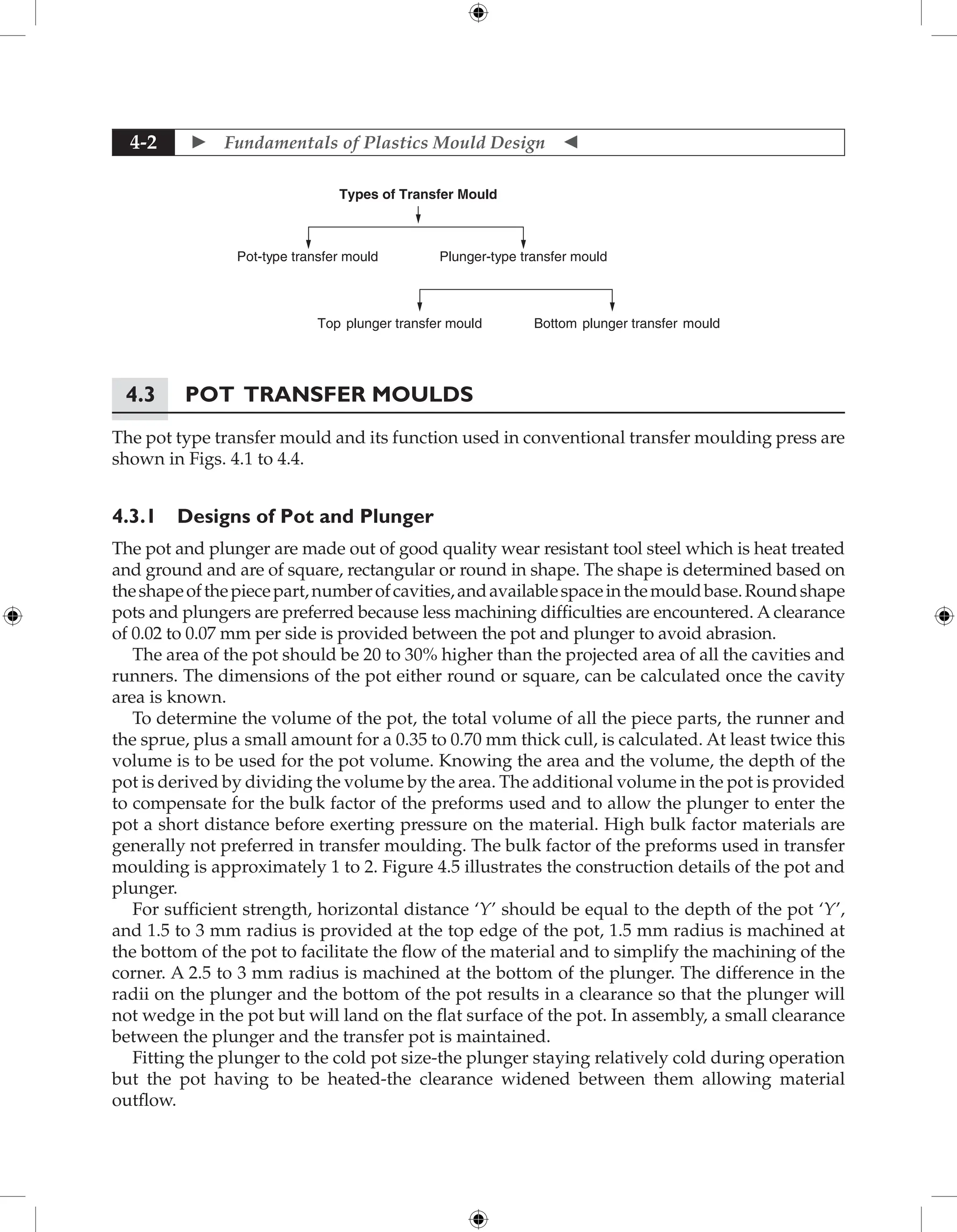  Fundamentals of Plastics Mould Design 
4-2
Types of Transfer Mould
Pot-type transfer mould Plunger-type transfer mould
Bottom plunger transfer mould
Top plunger transfer mould
4.3	Pot Transfer Moulds
The pot type transfer mould and its function used in conventional transfer moulding press are
shown in Figs. 4.1 to 4.4.
4.3.1 Designs of Pot and Plunger
The pot and plunger are made out of good quality wear resistant tool steel which is heat treated
and ground and are of square, rectangular or round in shape. The shape is determined based on
theshapeofthepiecepart,numberofcavities,andavailablespaceinthemouldbase.Roundshape
pots and plungers are preferred because less machining difficulties are encountered. A clearance
of 0.02 to 0.07 mm per side is provided between the pot and plunger to avoid abrasion.
The area of the pot should be 20 to 30% higher than the projected area of all the cavities and
runners. The dimensions of the pot either round or square, can be calculated once the cavity
area is known.
To determine the volume of the pot, the total volume of all the piece parts, the runner and
the sprue, plus a small amount for a 0.35 to 0.70 mm thick cull, is calculated. At least twice this
volume is to be used for the pot volume. Knowing the area and the volume, the depth of the
pot is derived by dividing the volume by the area. The additional volume in the pot is provided
to compensate for the bulk factor of the preforms used and to allow the plunger to enter the
pot a short distance before exerting pressure on the material. High bulk factor materials are
generally not preferred in transfer moulding. The bulk factor of the preforms used in transfer
moulding is approximately 1 to 2. Figure 4.5 illustrates the construction details of the pot and
plunger.
For sufficient strength, horizontal distance ‘Y’ should be equal to the depth of the pot ‘Y’,
and 1.5 to 3 mm radius is provided at the top edge of the pot, 1.5 mm radius is machined at
the bottom of the pot to facilitate the flow of the material and to simplify the machining of the
corner. A 2.5 to 3 mm radius is machined at the bottom of the plunger. The difference in the
radii on the plunger and the bottom of the pot results in a clearance so that the plunger will
not wedge in the pot but will land on the flat surface of the pot. In assembly, a small clearance
between the plunger and the transfer pot is maintained.
Fitting the plunger to the cold pot size-the plunger staying relatively cold during operation
but the pot having to be heated-the clearance widened between them allowing material
outflow.
 