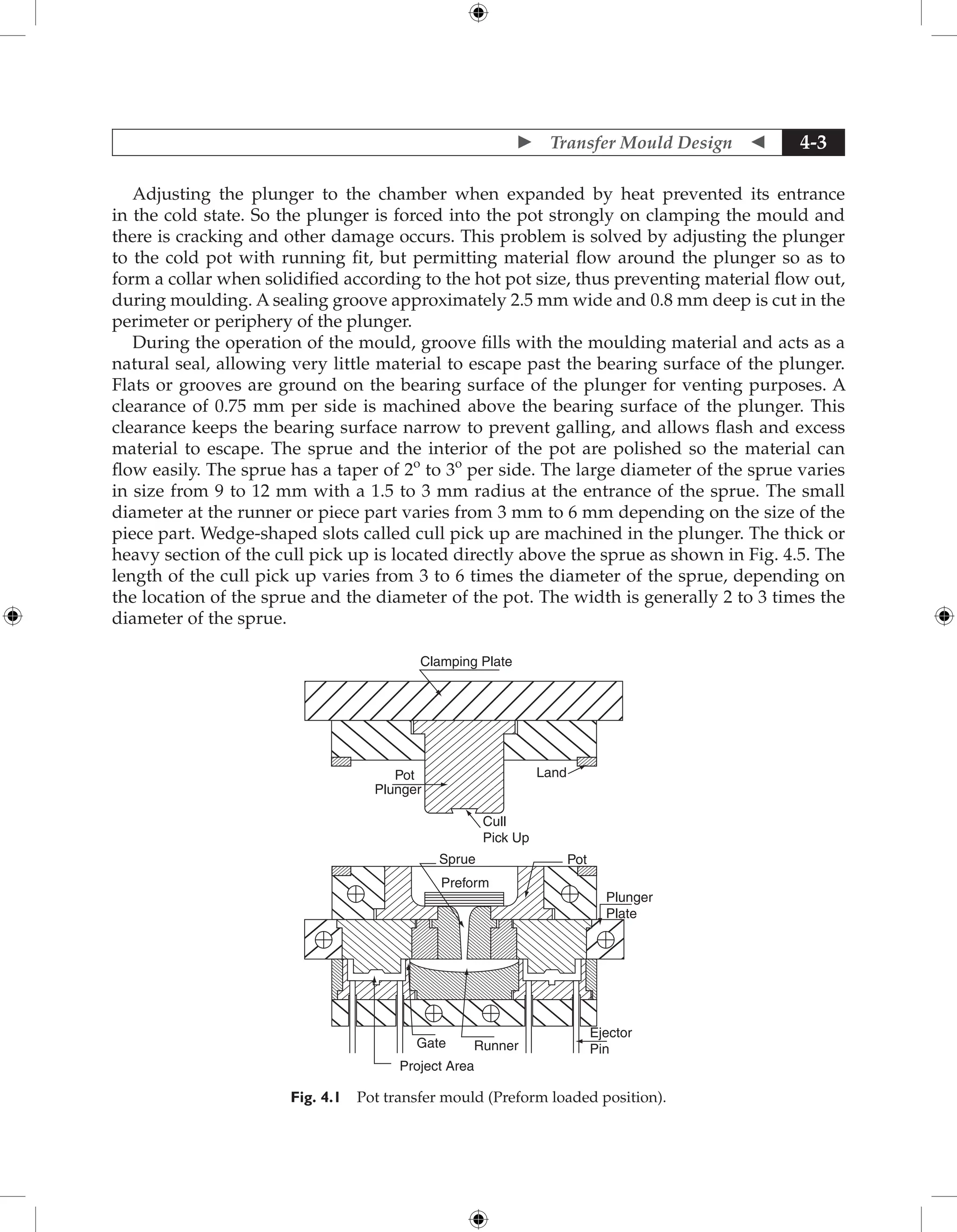  Transfer Mould Design  4-3
Adjusting the plunger to the chamber when expanded by heat prevented its entrance
in the cold state. So the plunger is forced into the pot strongly on clamping the mould and
there is cracking and other damage occurs. This problem is solved by adjusting the plunger
to the cold pot with running fit, but permitting material flow around the plunger so as to
form a collar when solidified according to the hot pot size, thus preventing material flow out,
during moulding. A sealing groove approximately 2.5 mm wide and 0.8 mm deep is cut in the
perimeter or periphery of the plunger.
During the operation of the mould, groove fills with the moulding material and acts as a
natural seal, allowing very little material to escape past the bearing surface of the plunger.
Flats or grooves are ground on the bearing surface of the plunger for venting purposes. A
clearance of 0.75 mm per side is machined above the bearing surface of the plunger. This
clearance keeps the bearing surface narrow to prevent galling, and allows flash and excess
material to escape. The sprue and the interior of the pot are polished so the material can
flow easily. The sprue has a taper of 2o
to 3o
per side. The large diameter of the sprue varies
in size from 9 to 12 mm with a 1.5 to 3 mm radius at the entrance of the sprue. The small
diameter at the runner or piece part varies from 3 mm to 6 mm depending on the size of the
piece part. Wedge-shaped slots called cull pick up are machined in the plunger. The thick or
heavy section of the cull pick up is located directly above the sprue as shown in Fig. 4.5. The
length of the cull pick up varies from 3 to 6 times the diameter of the sprue, depending on
the location of the sprue and the diameter of the pot. The width is generally 2 to 3 times the
diameter of the sprue.
Clamping Plate
Land
Pot
Plunger
Cull
Pick Up
Sprue
Preform
Pot
Plunger
Plate
Runner
Gate
Project Area
Ejector
Pin
Fig. 4.1 Pot transfer mould (Preform loaded position).
 