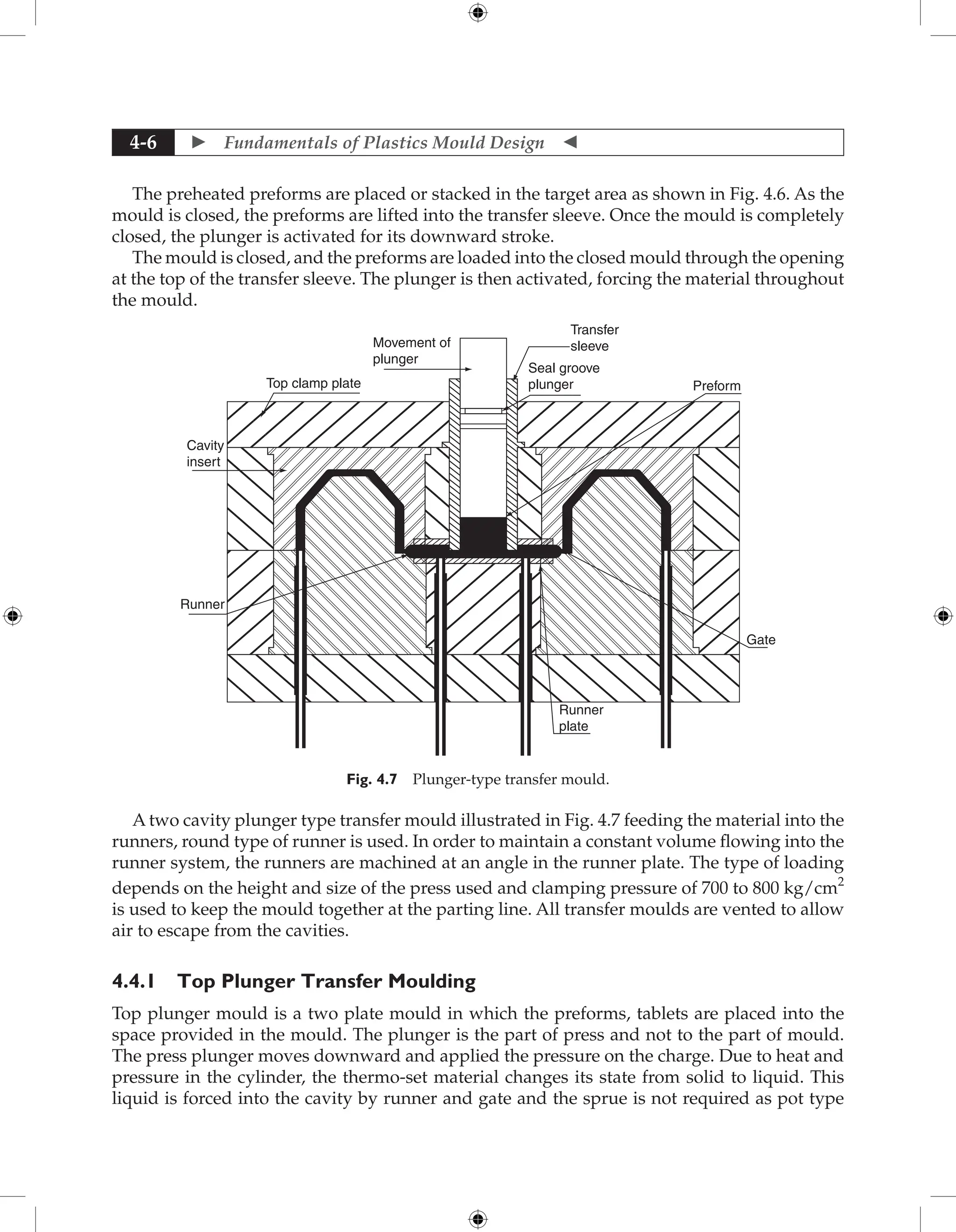  Fundamentals of Plastics Mould Design 
4-6
The preheated preforms are placed or stacked in the target area as shown in Fig. 4.6. As the
mould is closed, the preforms are lifted into the transfer sleeve. Once the mould is completely
closed, the plunger is activated for its downward stroke.
The mould is closed, and the preforms are loaded into the closed mould through the opening
at the top of the transfer sleeve. The plunger is then activated, forcing the material throughout
the mould.
Movement of
plunger
Top clamp plate
Cavity
insert
Runner
Runner
plate
Gate
Preform
Transfer
sleeve
Seal groove
plunger
Fig. 4.7 Plunger-type transfer mould.
A two cavity plunger type transfer mould illustrated in Fig. 4.7 feeding the material into the
runners, round type of runner is used. In order to maintain a constant volume flowing into the
runner system, the runners are machined at an angle in the runner plate. The type of loading
depends on the height and size of the press used and clamping pressure of 700 to 800 kg/cm2
is used to keep the mould together at the parting line. All transfer moulds are vented to allow
air to escape from the cavities.
4.4.1 Top Plunger Transfer Moulding
Top plunger mould is a two plate mould in which the preforms, tablets are placed into the
space provided in the mould. The plunger is the part of press and not to the part of mould.
The press plunger moves downward and applied the pressure on the charge. Due to heat and
pressure in the cylinder, the thermo-set material changes its state from solid to liquid. This
liquid is forced into the cavity by runner and gate and the sprue is not required as pot type
 