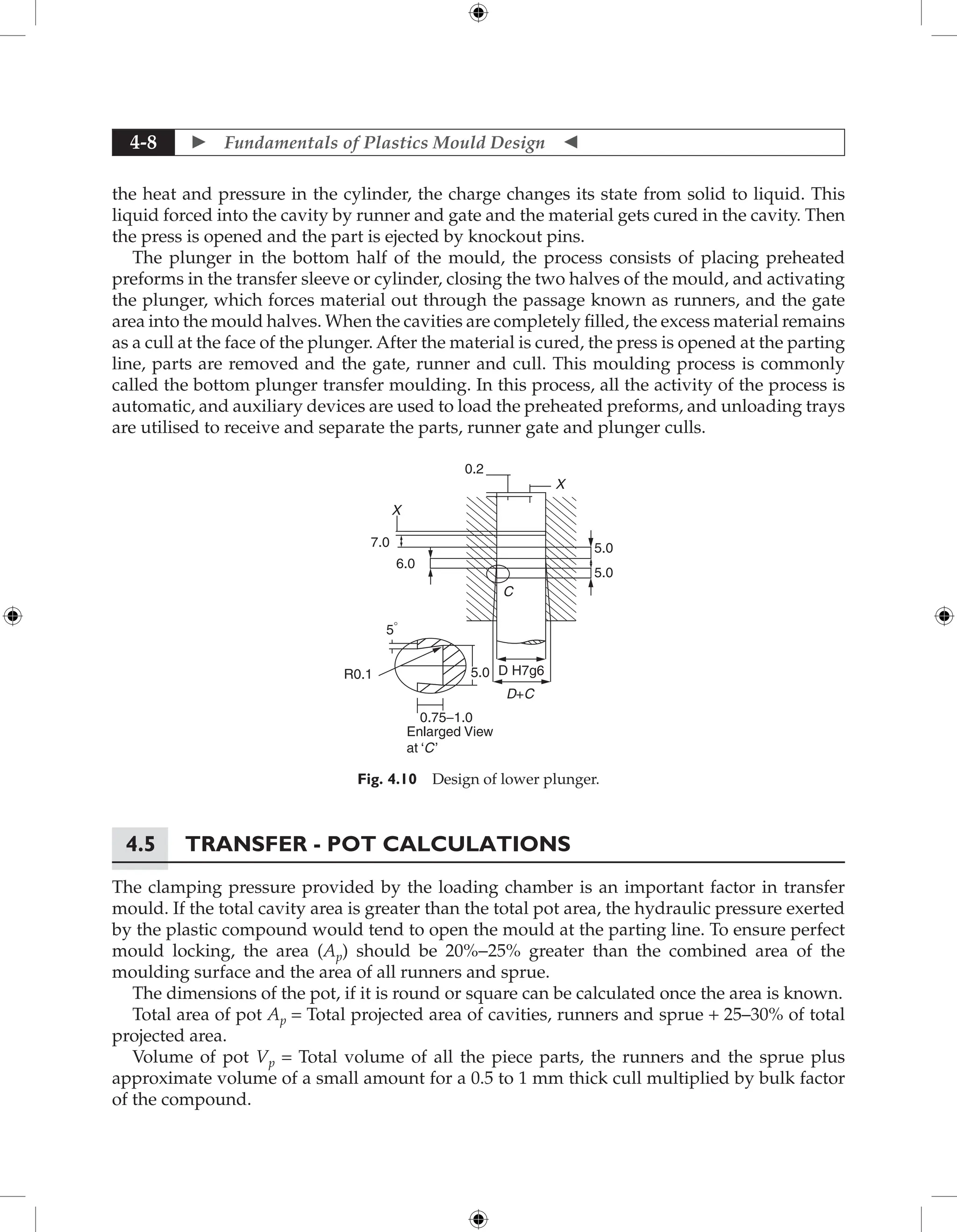  Fundamentals of Plastics Mould Design 
4-8
the heat and pressure in the cylinder, the charge changes its state from solid to liquid. This
liquid forced into the cavity by runner and gate and the material gets cured in the cavity. Then
the press is opened and the part is ejected by knockout pins.
The plunger in the bottom half of the mould, the process consists of placing preheated
preforms in the transfer sleeve or cylinder, closing the two halves of the mould, and activating
the plunger, which forces material out through the passage known as runners, and the gate
area into the mould halves. When the cavities are completely filled, the excess material remains
as a cull at the face of the plunger. After the material is cured, the press is opened at the parting
line, parts are removed and the gate, runner and cull. This moulding process is commonly
called the bottom plunger transfer moulding. In this process, all the activity of the process is
automatic, and auxiliary devices are used to load the preheated preforms, and unloading trays
are utilised to receive and separate the parts, runner gate and plunger culls.
X
0.2
X
7.0
6.0
5.0
5.0
D+C
C
5.0
5°
R0.1
0.75−1.0
Enlarged View
at ‘C’
D H7g6
Fig. 4.10 Design of lower plunger.
4.5 Transfer - Pot Calculations
The clamping pressure provided by the loading chamber is an important factor in transfer
mould. If the total cavity area is greater than the total pot area, the hydraulic pressure exerted
by the plastic compound would tend to open the mould at the parting line. To ensure perfect
mould locking, the area (Ap) should be 20%-25% greater than the combined area of the
moulding surface and the area of all runners and sprue.
The dimensions of the pot, if it is round or square can be calculated once the area is known.
Total area of pot Ap = Total projected area of cavities, runners and sprue + 25–30% of total
projected area.
Volume of pot Vp = Total volume of all the piece parts, the runners and the sprue plus
approximate volume of a small amount for a 0.5 to 1 mm thick cull multiplied by bulk factor
of the compound.
 