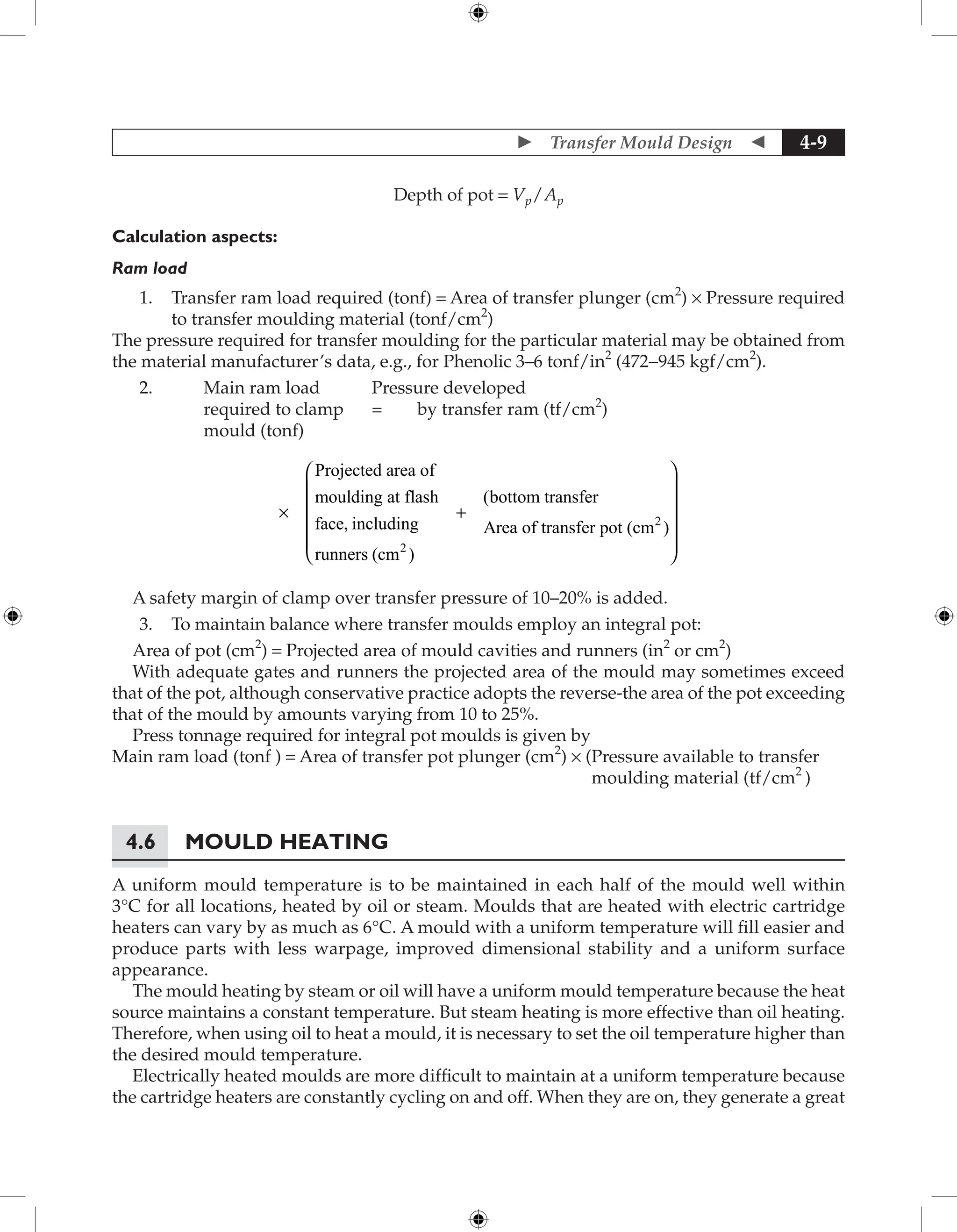  Transfer Mould Design  4-9
Depth of pot = Vp / Ap
Calculation aspects:
Ram load
1. Transfer ram load required (tonf) = Area of transfer plunger (cm2
) × Pressure required
to transfer moulding material (tonf/cm2
)
The pressure required for transfer moulding for the particular material may be obtained from
the material manufacturer’s data, e.g., for Phenolic 3–6 tonf/in2
(472-945 kgf/cm2
).
2.		 Main ram load		 Pressure developed
			 required to clamp = by transfer ram (tf/cm2
)
			 mould (tonf)
×
Projected area of
moulding at flash
face, including
runners (cm
m )
bottom transfer
Area of transfer pot (cm )
2
2
+
(













A safety margin of clamp over transfer pressure of 10–20% is added.
3. To maintain balance where transfer moulds employ an integral pot:
Area of pot (cm2
) = Projected area of mould cavities and runners (in2
or cm2
)
With adequate gates and runners the projected area of the mould may sometimes exceed
that of the pot, although conservative practice adopts the reverse-the area of the pot exceeding
that of the mould by amounts varying from 10 to 25%.
Press tonnage required for integral pot moulds is given by
Main ram load (tonf ) = Area of transfer pot plunger (cm2
) × (
Pressure available to transfer
moulding material (tf/cm2
)
4.6 Mould Heating
A uniform mould temperature is to be maintained in each half of the mould well within
3°C for all locations, heated by oil or steam. Moulds that are heated with electric cartridge
heaters can vary by as much as 6°C. A mould with a uniform temperature will fill easier and
produce parts with less warpage, improved dimensional stability and a uniform surface
appearance.
The mould heating by steam or oil will have a uniform mould temperature because the heat
source maintains a constant temperature. But steam heating is more effective than oil heating.
Therefore, when using oil to heat a mould, it is necessary to set the oil temperature higher than
the desired mould temperature.
Electrically heated moulds are more difficult to maintain at a uniform temperature because
the cartridge heaters are constantly cycling on and off. When they are on, they generate a great
 