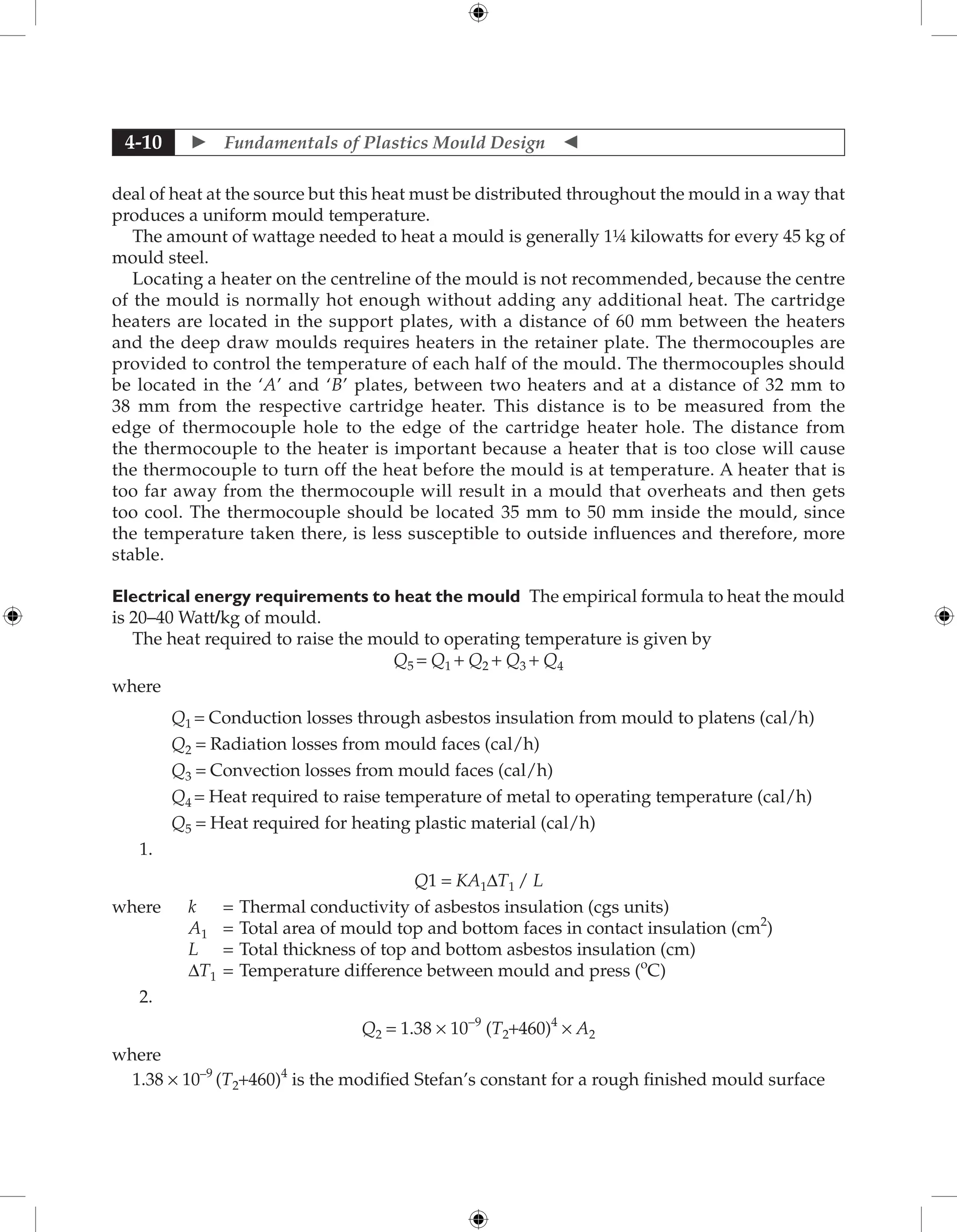  Fundamentals of Plastics Mould Design 
4-10
deal of heat at the source but this heat must be distributed throughout the mould in a way that
produces a uniform mould temperature.
The amount of wattage needed to heat a mould is generally 1¼ kilowatts for every 45 kg of
mould steel.
Locating a heater on the centreline of the mould is not recommended, because the centre
of the mould is normally hot enough without adding any additional heat. The cartridge
heaters are located in the support plates, with a distance of 60 mm between the heaters
and the deep draw moulds requires heaters in the retainer plate. The thermocouples are
provided to control the temperature of each half of the mould. The thermocouples should
be located in the ‘A’ and ‘B’ plates, between two heaters and at a distance of 32 mm to
38 mm from the respective cartridge heater. This distance is to be measured from the
edge of thermocouple hole to the edge of the cartridge heater hole. The distance from
the thermocouple to the heater is important because a heater that is too close will cause
the thermocouple to turn off the heat before the mould is at temperature. A heater that is
too far away from the thermocouple will result in a mould that overheats and then gets
too cool. The thermocouple should be located 35 mm to 50 mm inside the mould, since
the temperature taken there, is less susceptible to outside influences and therefore, more
stable.
Electrical energy requirements to heat the mould The empirical formula to heat the mould
is 20–40 Watt/kg of mould.
The heat required to raise the mould to operating temperature is given by
Q5 = Q1 + Q2 + Q3 + Q4
where
Q1 = Conduction losses through asbestos insulation from mould to platens (cal/h)
Q2 = Radiation losses from mould faces (cal/h)
Q3 = Convection losses from mould faces (cal/h)
Q4 = Heat required to raise temperature of metal to operating temperature (cal/h)
Q5 = Heat required for heating plastic material (cal/h)
1.
Q1 = KA1∆T1 / L
where k = Thermal conductivity of asbestos insulation (cgs units)
A1 = Total area of mould top and bottom faces in contact insulation (cm2
)
L = Total thickness of top and bottom asbestos insulation (cm)
∆T1 = Temperature difference between mould and press (o
C)
2.
Q2 = 1.38 × 10-9
(T2+460)4
× A2
where
1.38 × 10–9
(T2+460)4
is the modified Stefan’s constant for a rough finished mould surface
 