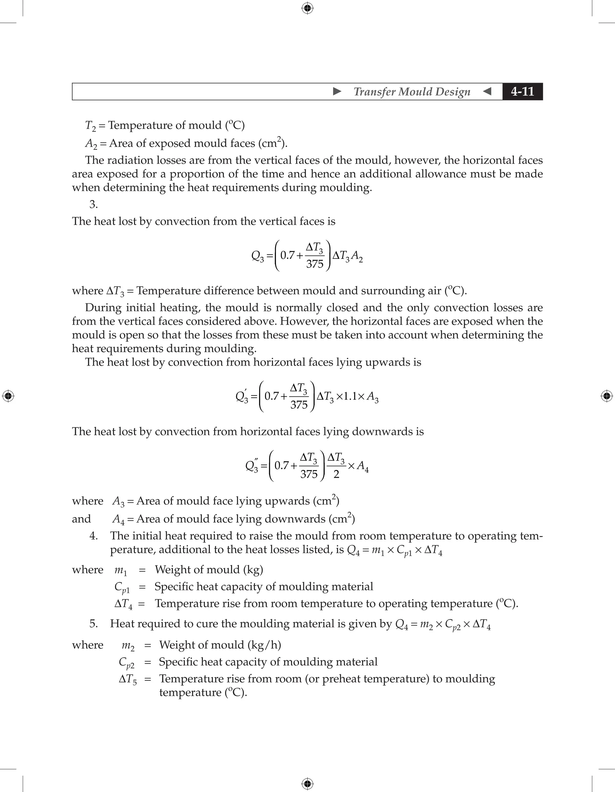  Transfer Mould Design  4-11
T2 = Temperature of mould (o
C)
A2 = Area of exposed mould faces (cm2
).
The radiation losses are from the vertical faces of the mould, however, the horizontal faces
area exposed for a proportion of the time and hence an additional allowance must be made
when determining the heat requirements during moulding.
3.
The heat lost by convection from the vertical faces is
Q
T
T A
3
3
3 2
0 7
375
= +






.
∆
∆
where ∆T3 = Temperature difference between mould and surrounding air (o
C).
During initial heating, the mould is normally closed and the only convection losses are
from the vertical faces considered above. However, the horizontal faces are exposed when the
mould is open so that the losses from these must be taken into account when determining the
heat requirements during moulding.
The heat lost by convection from horizontal faces lying upwards is
Q
T
T A
3
3
3 3
0 7
375
′
+ ×1.1×
=
∆





 ∆
.
The heat lost by convection from horizontal faces lying downwards is
Q
T T
A
3
3 3
4
0 7
375 2
″
+ ×
=
∆






∆
.
where A3 = Area of mould face lying upwards (cm2
)
and A4 = Area of mould face lying downwards (cm2
)
4. The initial heat required to raise the mould from room temperature to operating tem-
perature, additional to the heat losses listed, is Q4 = m1 × Cp1 × ∆T4
where m1 = Weight of mould (kg)
Cp1 = Specific heat capacity of moulding material
∆T4 = Temperature rise from room temperature to operating temperature (o
C).
5. Heat required to cure the moulding material is given by Q4 = m2 × Cp2 × ∆T4
where m2 = Weight of mould (kg/h)
Cp2 = Specific heat capacity of moulding material
∆T5 = 	
Temperature rise from room (or preheat temperature) to moulding
temperature (o
C).
 