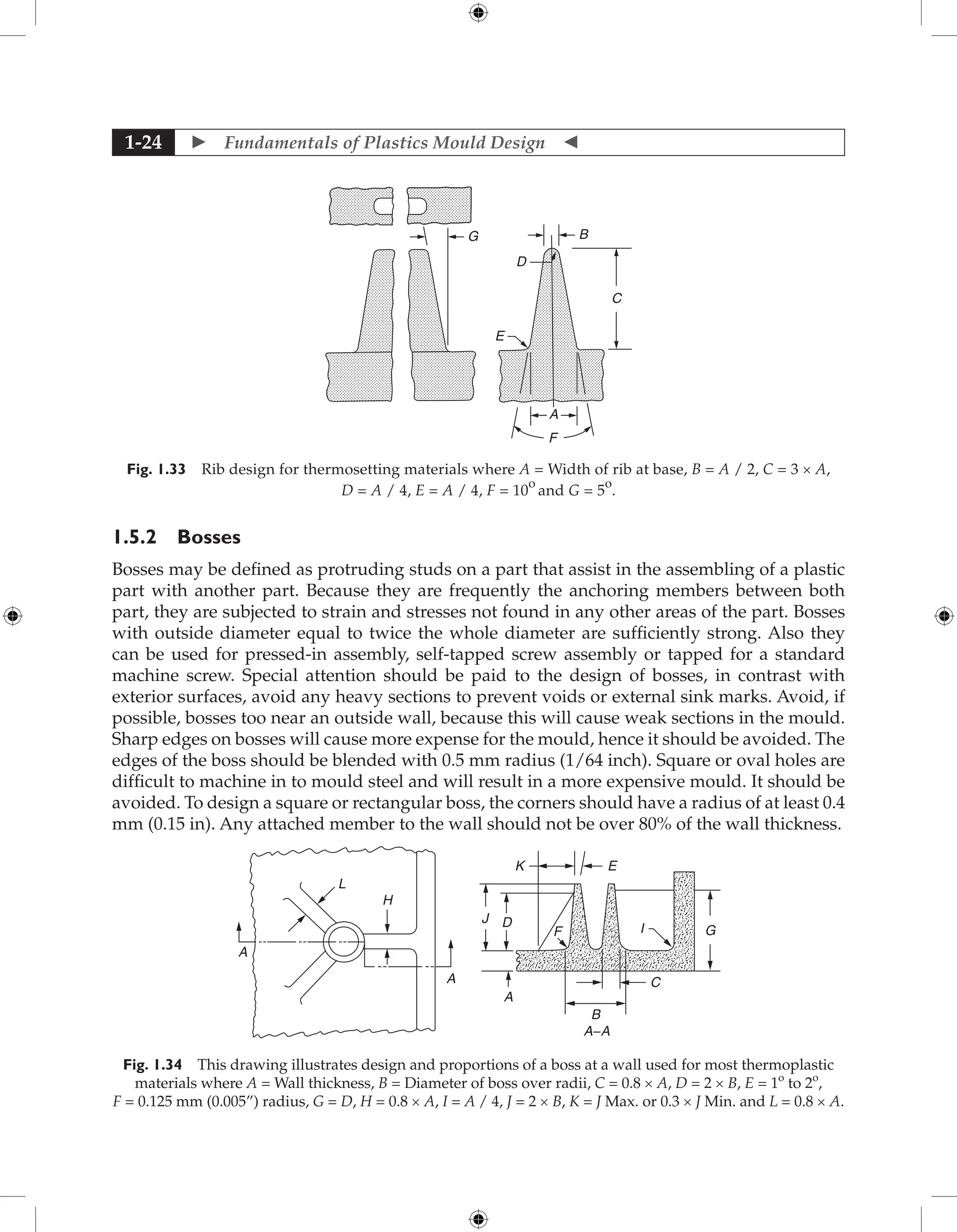  Fundamentals of Plastics Mould Design 
1-24
G
D
C
A
F
E
B
Fig. 1.33 Rib design for thermosetting materials where A = Width of rib at base, B = A / 2, C = 3 × A,
D = A / 4, E = A / 4, F = 10
o
and G = 5
o
.
1.5.2 Bosses
Bosses may be defined as protruding studs on a part that assist in the assembling of a plastic
part with another part. Because they are frequently the anchoring members between both
part, they are subjected to strain and stresses not found in any other areas of the part. Bosses
with outside diameter equal to twice the whole diameter are sufficiently strong. Also they
can be used for pressed-in assembly, self-tapped screw assembly or tapped for a standard
machine screw. Special attention should be paid to the design of bosses, in contrast with
exterior surfaces, avoid any heavy sections to prevent voids or external sink marks. Avoid, if
possible, bosses too near an outside wall, because this will cause weak sections in the mould.
Sharp edges on bosses will cause more expense for the mould, hence it should be avoided. The
edges of the boss should be blended with 0.5 mm radius (1/64 inch). Square or oval holes are
difficult to machine in to mould steel and will result in a more expensive mould. It should be
avoided. To design a square or rectangular boss, the corners should have a radius of at least 0.4
mm (0.15 in). Any attached member to the wall should not be over 80% of the wall thickness.
H
A
A
L
A−A
J D
F I G
C
B
A
K E
Fig. 1.34 This drawing illustrates design and proportions of a boss at a wall used for most thermoplastic
materials where A = Wall thickness, B = Diameter of boss over radii, C = 0.8 × A, D = 2 × B, E = 1o
to 2o
,
F = 0.125 mm (0.005”) radius, G = D, H = 0.8 × A, I = A / 4, J = 2 × B, K = J Max. or 0.3 × J Min. and L = 0.8 × A.
 