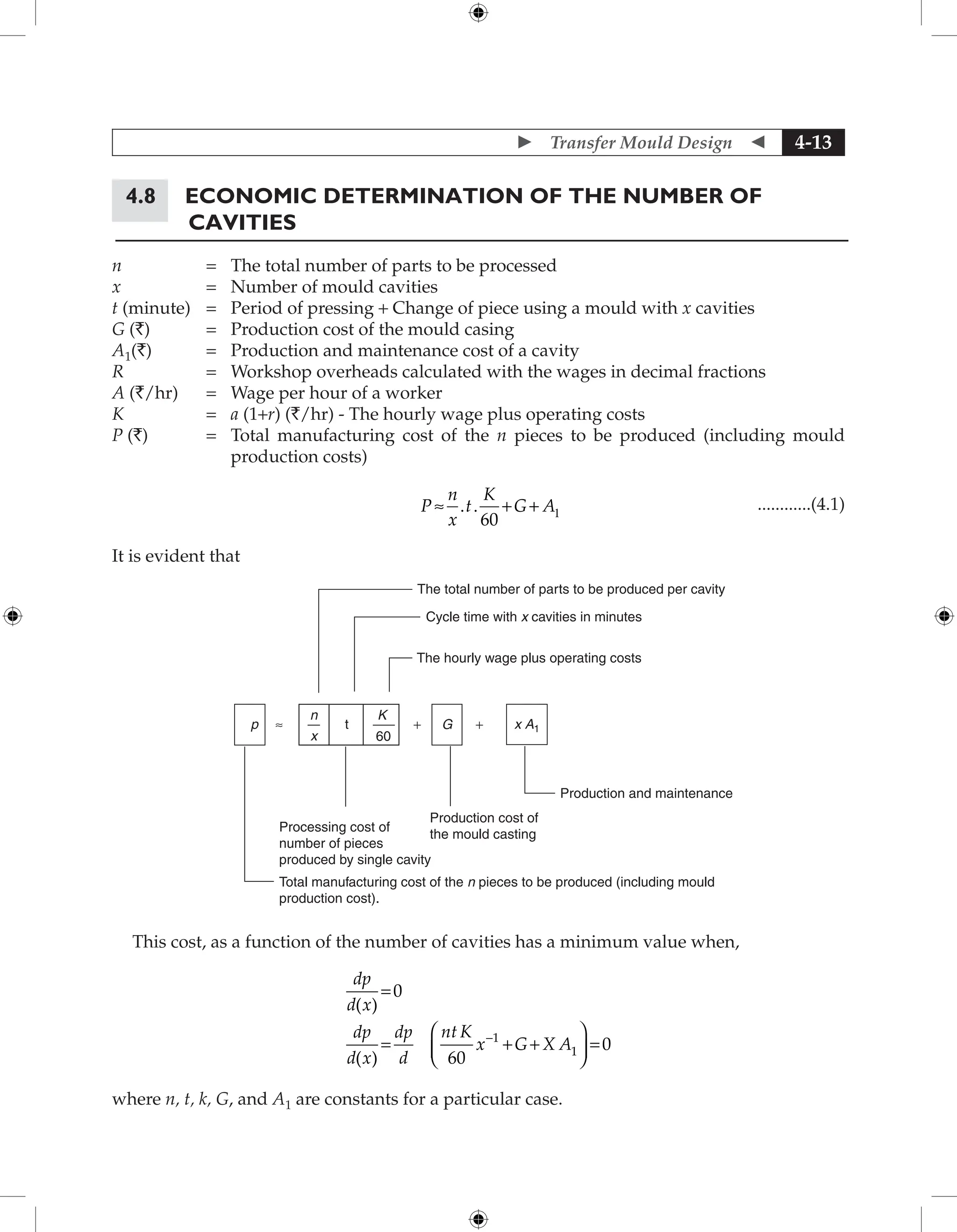  Transfer Mould Design  4-13
4.8	Economic Determination of the Number of
Cavities
n = The total number of parts to be processed
x = Number of mould cavities
t (minute) = Period of pressing + Change of piece using a mould with x cavities
G (`) = Production cost of the mould casing
A1(`) = Production and maintenance cost of a cavity
R = Workshop overheads calculated with the wages in decimal fractions
A (`/hr) = Wage per hour of a worker
K = a (1+r) (`/hr) - The hourly wage plus operating costs
P (`) = 	
Total manufacturing cost of the n pieces to be produced (including mould
production costs)
					
P
n
x
t
K
G A
≈ . . + + 1
60
 ............(4.1)
It is evident that
The total number of parts to be produced per cavity
Cycle time with x cavities in minutes
The hourly wage plus operating costs
n
p
K
G x A1
+ +
60
t
≈
x
Processing cost of
number of pieces
produced by single cavity
Total manufacturing cost of the n pieces to be produced (including mould
production cost).
Production cost of
the mould casting
Production and maintenance
This cost, as a function of the number of cavities has a minimum value when,
dp
d x
dp
d x
dp
d
nt K
x G X A
( )
( )
=
= + +





 =
-
0
60
0
1
1
where n, t, k, G, and A1 are constants for a particular case.
 