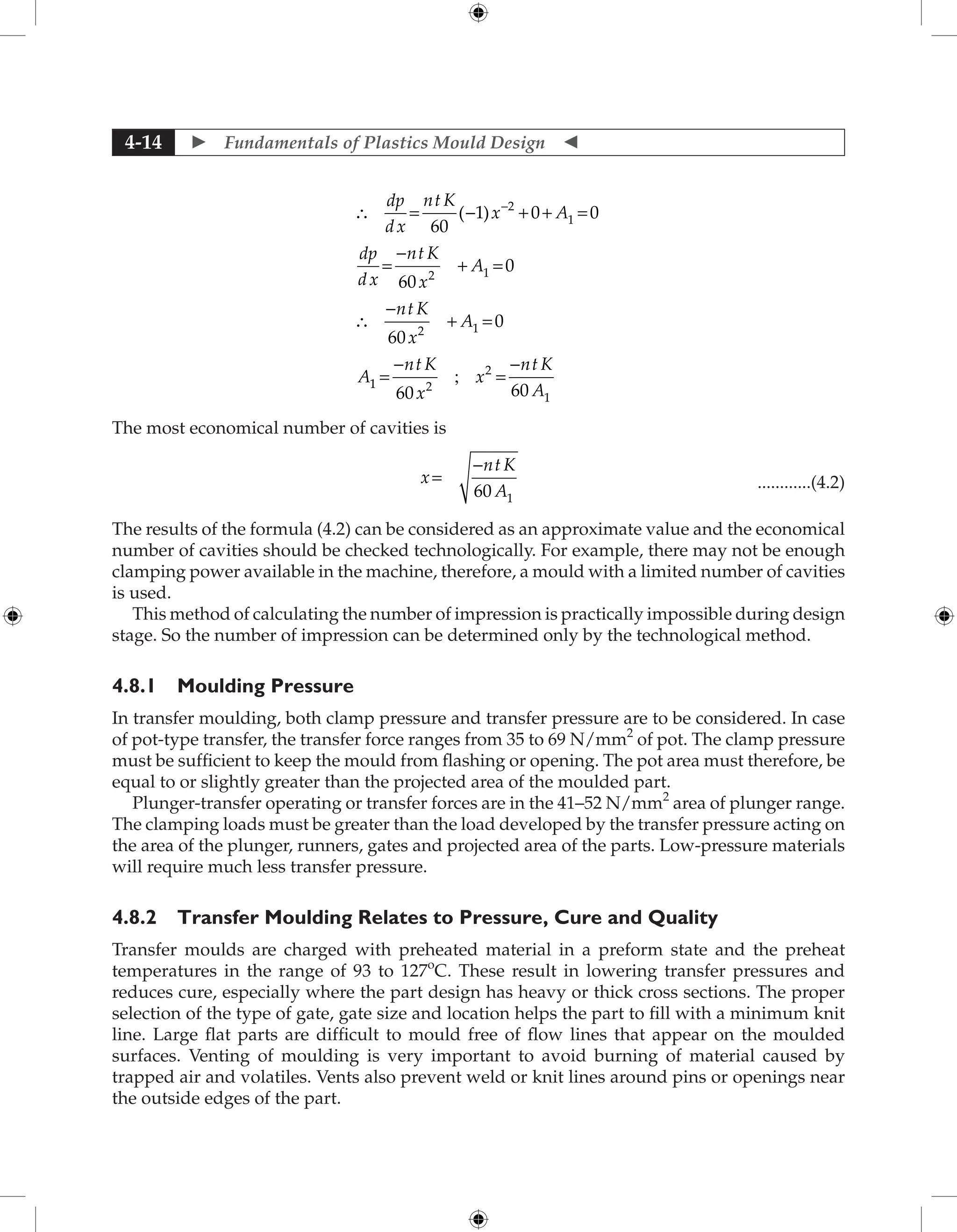  Fundamentals of Plastics Mould Design 
4-14
∴ = - + + =
=
-
+ =
∴
-
+ =
-
dp
dx
nt K
x A
dp
dx
nt K
x
A
nt K
x
A
A
60
1 0 0
60
0
60
0
2
1
2 1
2 1
( )
1
1 2
2
1
60 60
=
-
=
-
nt K
x
x
nt K
A
;
The most economical number of cavities is
					
x
nt K
A
=
-
60 1
 ............(4.2)
The results of the formula (4.2) can be considered as an approximate value and the economical
number of cavities should be checked technologically. For example, there may not be enough
clamping power available in the machine, therefore, a mould with a limited number of cavities
is used.
This method of calculating the number of impression is practically impossible during design
stage. So the number of impression can be determined only by the technological method.
4.8.1 Moulding Pressure
In transfer moulding, both clamp pressure and transfer pressure are to be considered. In case
of pot-type transfer, the transfer force ranges from 35 to 69 N/mm2
of pot. The clamp pressure
must be sufficient to keep the mould from flashing or opening. The pot area must therefore, be
equal to or slightly greater than the projected area of the moulded part.
Plunger-transfer operating or transfer forces are in the 41–52 N/mm2
area of plunger range.
The clamping loads must be greater than the load developed by the transfer pressure acting on
the area of the plunger, runners, gates and projected area of the parts. Low-pressure materials
will require much less transfer pressure.
4.8.2 Transfer Moulding Relates to Pressure, Cure and Quality
Transfer moulds are charged with preheated material in a preform state and the preheat
temperatures in the range of 93 to 127o
C. These result in lowering transfer pressures and
reduces cure, especially where the part design has heavy or thick cross sections. The proper
selection of the type of gate, gate size and location helps the part to fill with a minimum knit
line. Large flat parts are difficult to mould free of flow lines that appear on the moulded
surfaces. Venting of moulding is very important to avoid burning of material caused by
trapped air and volatiles. Vents also prevent weld or knit lines around pins or openings near
the outside edges of the part.
 