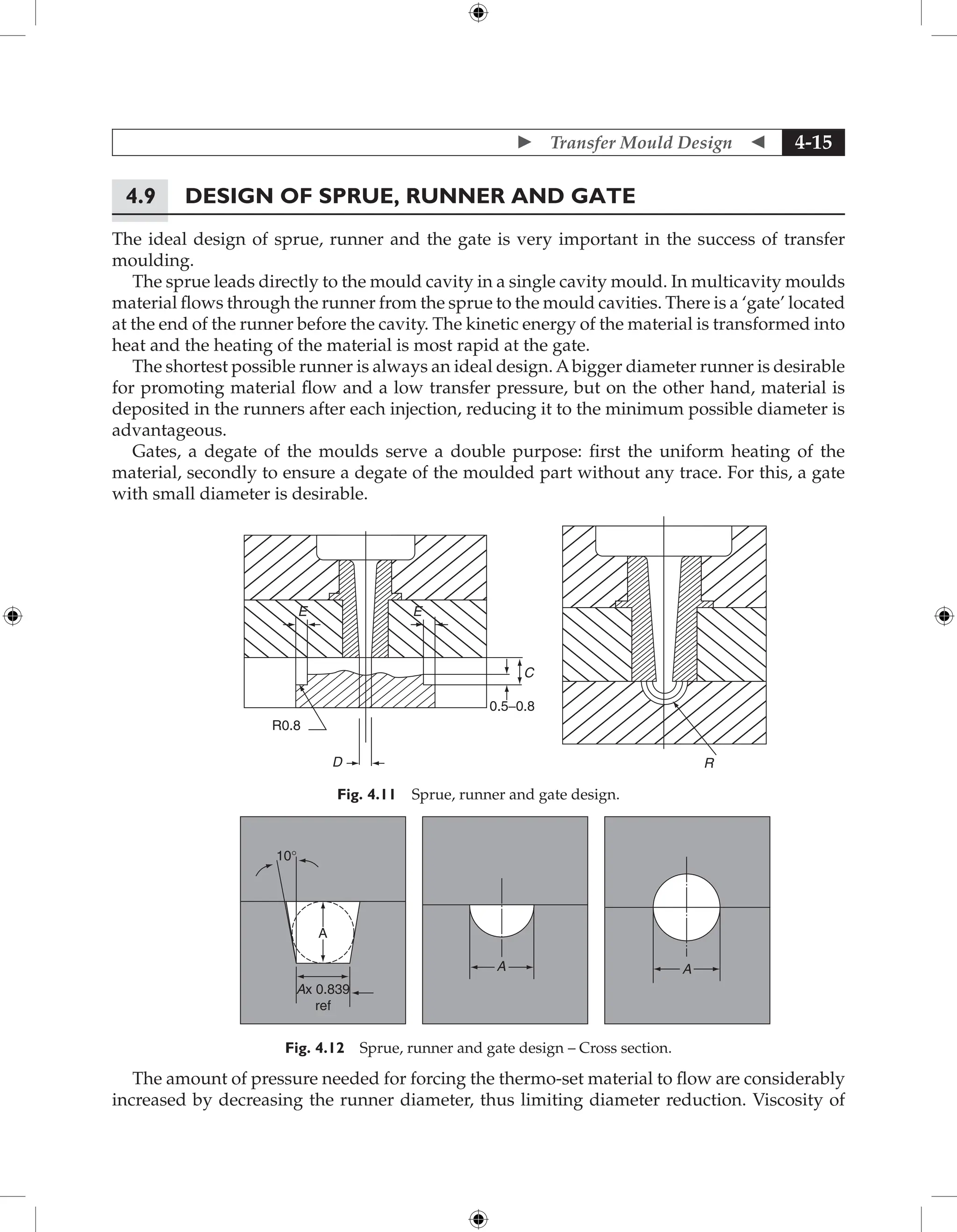  Transfer Mould Design  4-15
4.9 Design of Sprue, Runner and Gate
The ideal design of sprue, runner and the gate is very important in the success of transfer
moulding.
The sprue leads directly to the mould cavity in a single cavity mould. In multicavity moulds
material flows through the runner from the sprue to the mould cavities. There is a ‘gate’ located
at the end of the runner before the cavity. The kinetic energy of the material is transformed into
heat and the heating of the material is most rapid at the gate.
The shortest possible runner is always an ideal design. Abigger diameter runner is desirable
for promoting material flow and a low transfer pressure, but on the other hand, material is
deposited in the runners after each injection, reducing it to the minimum possible diameter is
advantageous.
Gates, a degate of the moulds serve a double purpose: first the uniform heating of the
material, secondly to ensure a degate of the moulded part without any trace. For this, a gate
with small diameter is desirable.
E E
R0.8
D
0.5−0.8
C
R
Fig. 4.11 Sprue, runner and gate design.
10°
Ax 0.839
ref
A
A A
Fig. 4.12 Sprue, runner and gate design – Cross section.
The amount of pressure needed for forcing the thermo-set material to flow are considerably
increased by decreasing the runner diameter, thus limiting diameter reduction. Viscosity of
 