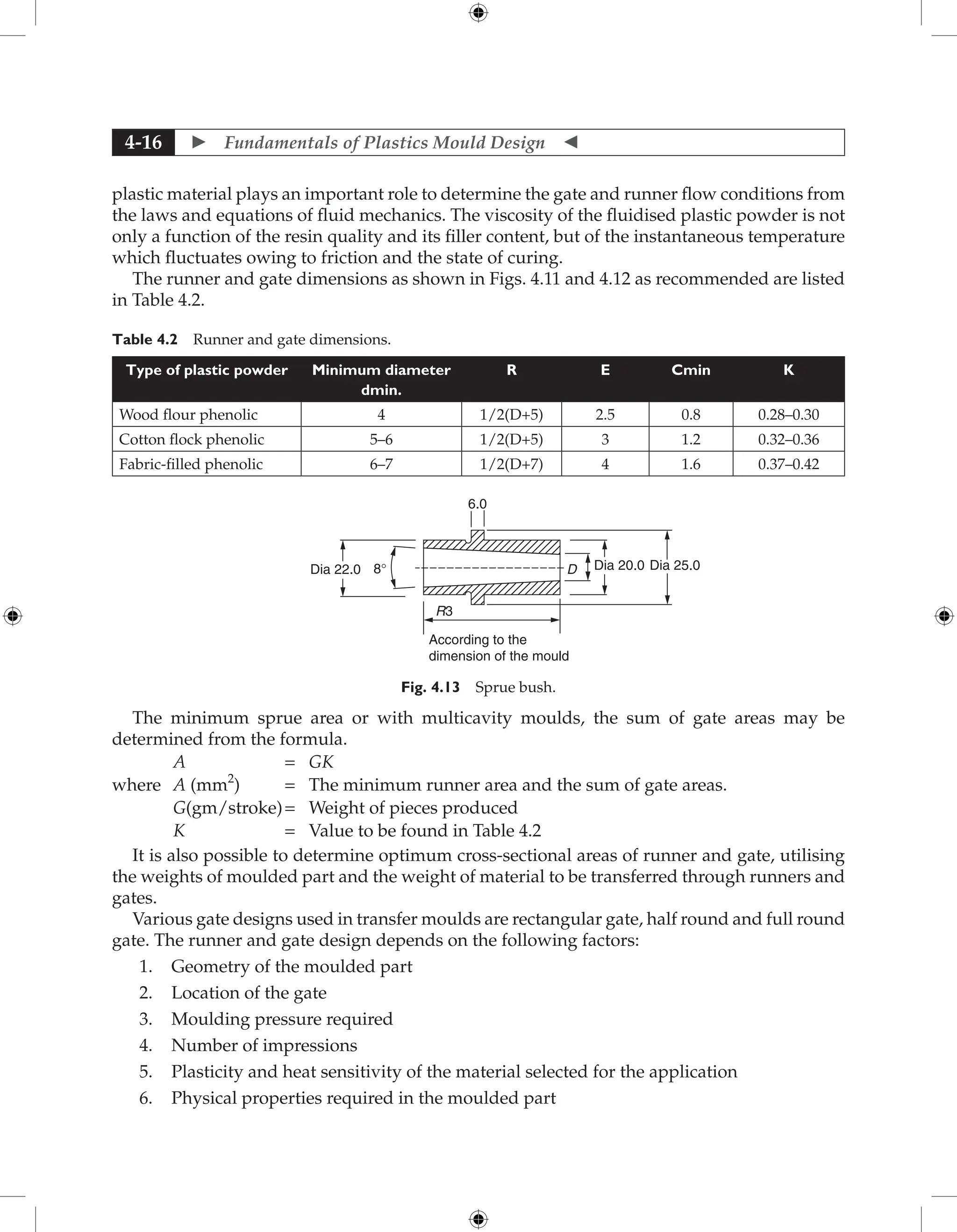  Fundamentals of Plastics Mould Design 
4-16
plastic material plays an important role to determine the gate and runner flow conditions from
the laws and equations of fluid mechanics. The viscosity of the fluidised plastic powder is not
only a function of the resin quality and its filler content, but of the instantaneous temperature
which fluctuates owing to friction and the state of curing.
The runner and gate dimensions as shown in Figs. 4.11 and 4.12 as recommended are listed
in Table 4.2.
Table 4.2 Runner and gate dimensions.
Type of plastic powder Minimum diameter
dmin.
R E Cmin K
Wood flour phenolic 4 1/2(D+5) 2.5 0.8 0.28–0.30
Cotton flock phenolic 5–6 1/2(D+5) 3 1.2 0.32–0.36
Fabric-filled phenolic 6–7 1/2(D+7) 4 1.6 0.37–0.42
6.0
R3
Dia 22.0 8° D Dia 20.0 Dia 25.0
According to the
dimension of the mould
Fig. 4.13 Sprue bush.
The minimum sprue area or with multicavity moulds, the sum of gate areas may be
determined from the formula.
A = GK
where A (mm2
) = The minimum runner area and the sum of gate areas.
G(gm/stroke)= Weight of pieces produced
K = Value to be found in Table 4.2
It is also possible to determine optimum cross-sectional areas of runner and gate, utilising
the weights of moulded part and the weight of material to be transferred through runners and
gates.
Various gate designs used in transfer moulds are rectangular gate, half round and full round
gate. The runner and gate design depends on the following factors:
1. Geometry of the moulded part
2. Location of the gate
3. Moulding pressure required
4. Number of impressions
5. Plasticity and heat sensitivity of the material selected for the application
6. Physical properties required in the moulded part
 