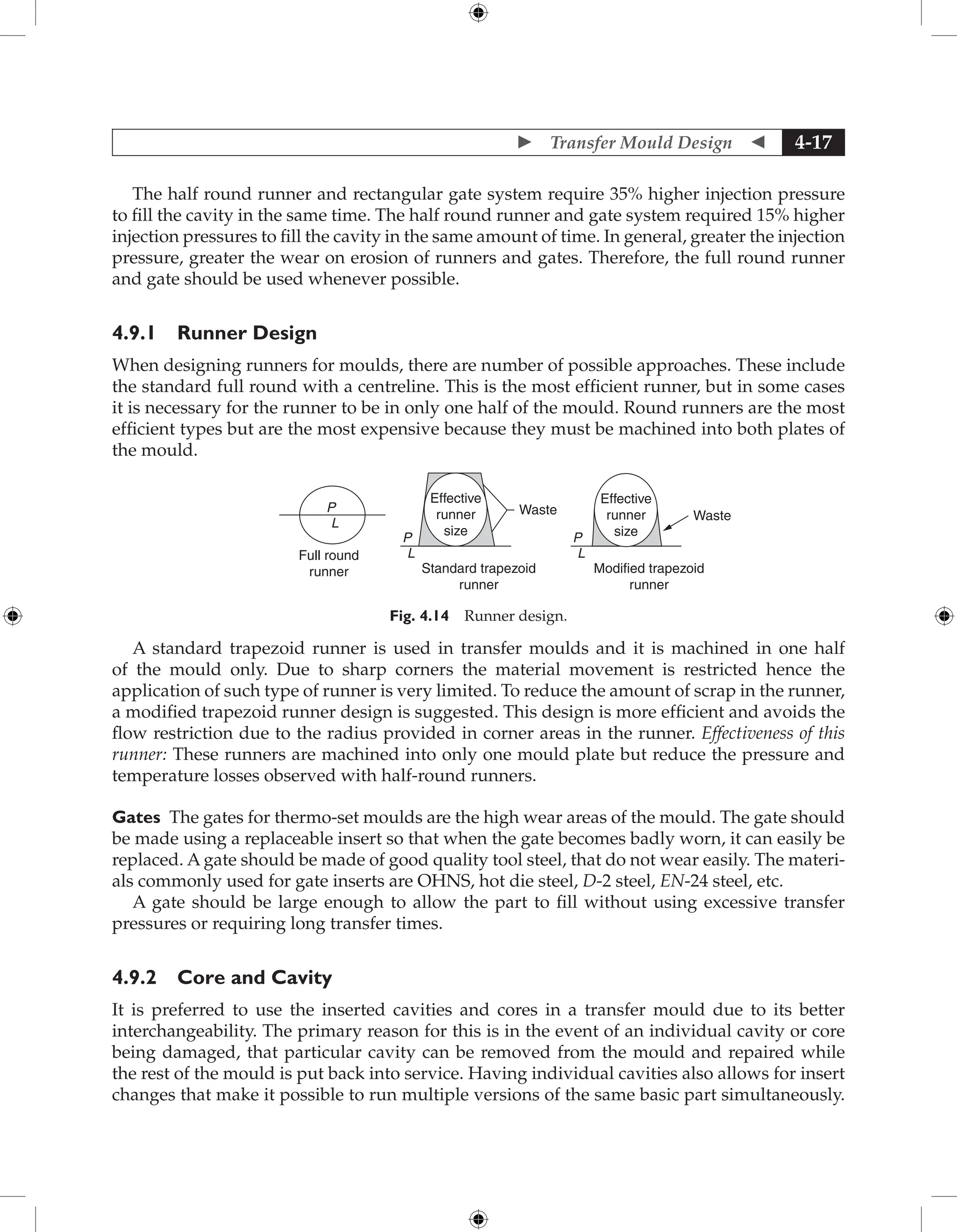  Transfer Mould Design  4-17
The half round runner and rectangular gate system require 35% higher injection pressure
to fill the cavity in the same time. The half round runner and gate system required 15% higher
injection pressures to fill the cavity in the same amount of time. In general, greater the injection
pressure, greater the wear on erosion of runners and gates. Therefore, the full round runner
and gate should be used whenever possible.
4.9.1 Runner Design
When designing runners for moulds, there are number of possible approaches. These include
the standard full round with a centreline. This is the most efficient runner, but in some cases
it is necessary for the runner to be in only one half of the mould. Round runners are the most
efficient types but are the most expensive because they must be machined into both plates of
the mould.
Full round
runner
P
L
Standard trapezoid
runner
P
L
Waste
Effective
runner
size
Modified trapezoid
runner
P
L
Waste
Effective
runner
size
Fig. 4.14 Runner design.
A standard trapezoid runner is used in transfer moulds and it is machined in one half
of the mould only. Due to sharp corners the material movement is restricted hence the
application of such type of runner is very limited. To reduce the amount of scrap in the runner,
a modified trapezoid runner design is suggested. This design is more efficient and avoids the
flow restriction due to the radius provided in corner areas in the runner. Effectiveness of this
runner: These runners are machined into only one mould plate but reduce the pressure and
temperature losses observed with half-round runners.
Gates The gates for thermo-set moulds are the high wear areas of the mould. The gate should
be made using a replaceable insert so that when the gate becomes badly worn, it can easily be
replaced. A gate should be made of good quality tool steel, that do not wear easily. The materi-
als commonly used for gate inserts are OHNS, hot die steel, D-2 steel, EN-24 steel, etc.
A gate should be large enough to allow the part to fill without using excessive transfer
pressures or requiring long transfer times.
4.9.2 Core and Cavity
It is preferred to use the inserted cavities and cores in a transfer mould due to its better
interchangeability. The primary reason for this is in the event of an individual cavity or core
being damaged, that particular cavity can be removed from the mould and repaired while
the rest of the mould is put back into service. Having individual cavities also allows for insert
changes that make it possible to run multiple versions of the same basic part simultaneously.
 