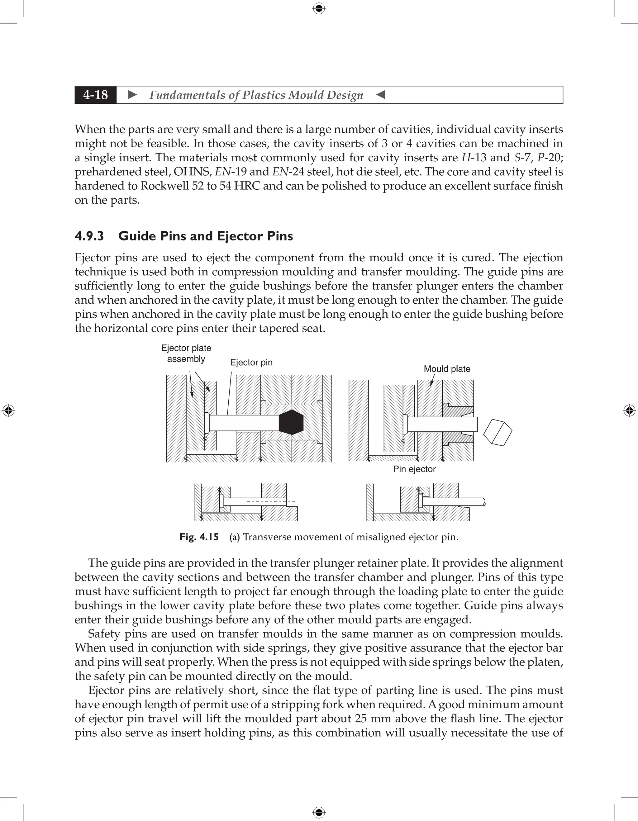  Fundamentals of Plastics Mould Design 
4-18
When the parts are very small and there is a large number of cavities, individual cavity inserts
might not be feasible. In those cases, the cavity inserts of 3 or 4 cavities can be machined in
a single insert. The materials most commonly used for cavity inserts are H-13 and S-7, P-20;
prehardened steel, OHNS, EN-19 and EN-24 steel, hot die steel, etc. The core and cavity steel is
hardened to Rockwell 52 to 54 HRC and can be polished to produce an excellent surface finish
on the parts.
4.9.3 Guide Pins and Ejector Pins
Ejector pins are used to eject the component from the mould once it is cured. The ejection
technique is used both in compression moulding and transfer moulding. The guide pins are
sufficiently long to enter the guide bushings before the transfer plunger enters the chamber
and when anchored in the cavity plate, it must be long enough to enter the chamber. The guide
pins when anchored in the cavity plate must be long enough to enter the guide bushing before
the horizontal core pins enter their tapered seat.
Mould plate
Pin ejector
Ejector plate
assembly Ejector pin
�
�
� �
�
�
�
� � � � �
�
Fig. 4.15 (a) Transverse movement of misaligned ejector pin.
The guide pins are provided in the transfer plunger retainer plate. It provides the alignment
between the cavity sections and between the transfer chamber and plunger. Pins of this type
must have sufficient length to project far enough through the loading plate to enter the guide
bushings in the lower cavity plate before these two plates come together. Guide pins always
enter their guide bushings before any of the other mould parts are engaged.
Safety pins are used on transfer moulds in the same manner as on compression moulds.
When used in conjunction with side springs, they give positive assurance that the ejector bar
and pins will seat properly. When the press is not equipped with side springs below the platen,
the safety pin can be mounted directly on the mould.
Ejector pins are relatively short, since the flat type of parting line is used. The pins must
have enough length of permit use of a stripping fork when required. Agood minimum amount
of ejector pin travel will lift the moulded part about 25 mm above the flash line. The ejector
pins also serve as insert holding pins, as this combination will usually necessitate the use of
 