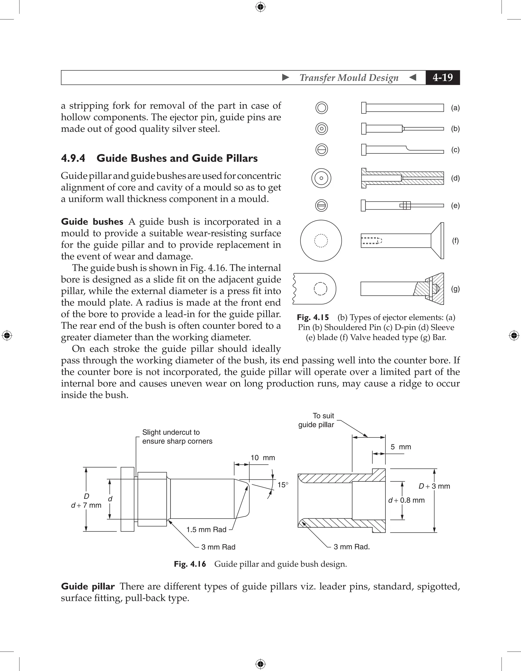  Transfer Mould Design  4-19
a stripping fork for removal of the part in case of
hollow components. The ejector pin, guide pins are
made out of good quality silver steel.
4.9.4 Guide Bushes and Guide Pillars
Guidepillarandguidebushesareusedforconcentric
alignment of core and cavity of a mould so as to get
a uniform wall thickness component in a mould.
Guide bushes A guide bush is incorporated in a
mould to provide a suitable wear-resisting surface
for the guide pillar and to provide replacement in
the event of wear and damage.
The guide bush is shown in Fig. 4.16. The internal
bore is designed as a slide fit on the adjacent guide
pillar, while the external diameter is a press fit into
the mould plate. A radius is made at the front end
of the bore to provide a lead-in for the guide pillar.
The rear end of the bush is often counter bored to a
greater diameter than the working diameter.
On each stroke the guide pillar should ideally
pass through the working diameter of the bush, its end passing well into the counter bore. If
the counter bore is not incorporated, the guide pillar will operate over a limited part of the
internal bore and causes uneven wear on long production runs, may cause a ridge to occur
inside the bush.
To suit
guide pillar
5 mm
D + 3 mm
d + 0.8 mm
3 mm Rad.
Slight undercut to
ensure sharp corners
10 mm
D
d + 7 mm
1.5 mm Rad
3 mm Rad
15°
d
Fig. 4.16 Guide pillar and guide bush design.
Guide pillar There are different types of guide pillars viz. leader pins, standard, spigotted,
surface fitting, pull-back type.
(a)
(b)
(c)
(d)
(e)
(f)
(g)
Fig. 4.15 (b) Types of ejector elements: (a)
Pin (b) Shouldered Pin (c) D-pin (d) Sleeve
(e) blade (f) Valve headed type (g) Bar.
 