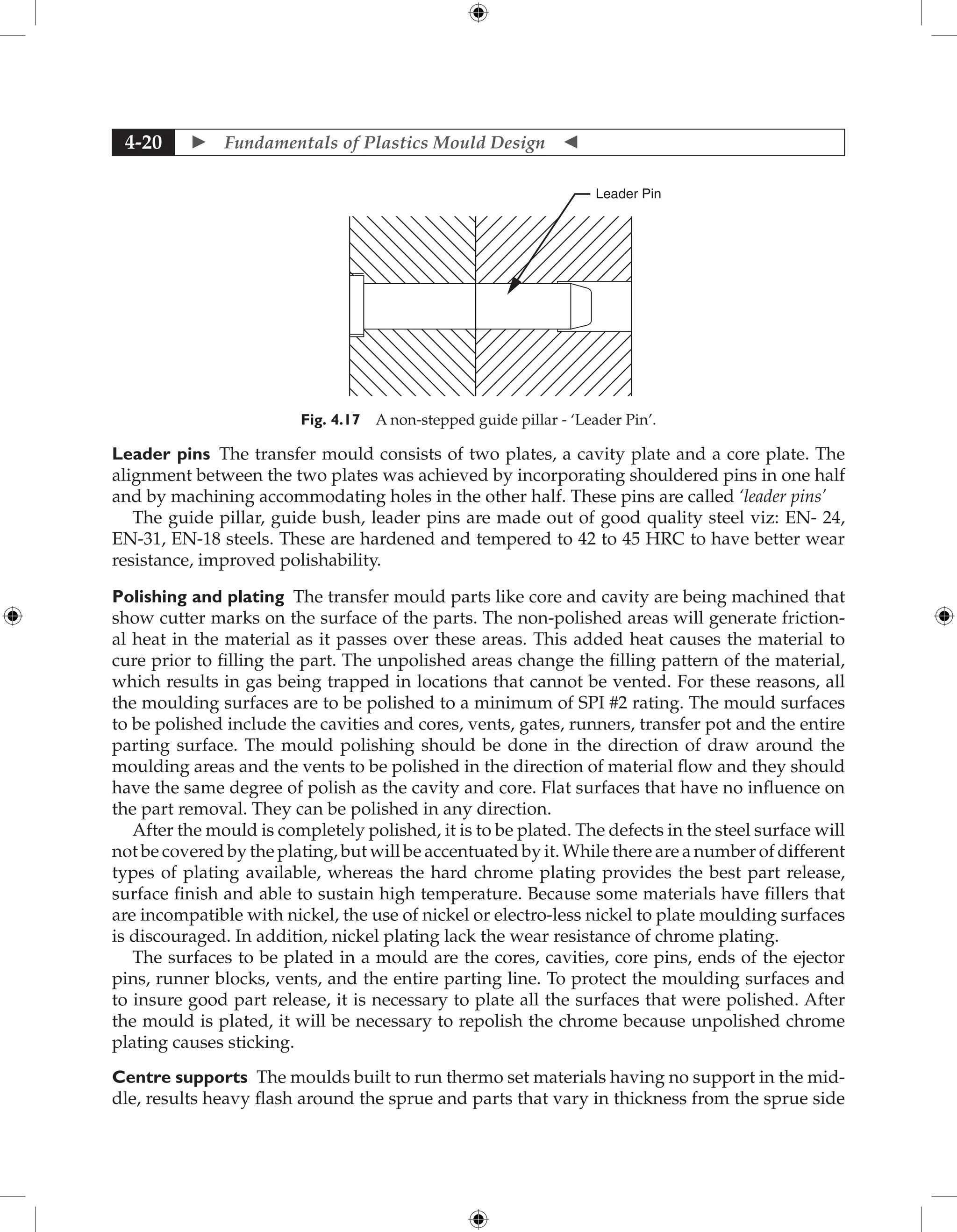  Fundamentals of Plastics Mould Design 
4-20
Leader Pin
Fig. 4.17 A non-stepped guide pillar - ‘Leader Pin’.
Leader pins The transfer mould consists of two plates, a cavity plate and a core plate. The
alignment between the two plates was achieved by incorporating shouldered pins in one half
and by machining accommodating holes in the other half. These pins are called ‘leader pins’
The guide pillar, guide bush, leader pins are made out of good quality steel viz: EN- 24,
EN-31, EN-18 steels. These are hardened and tempered to 42 to 45 HRC to have better wear
resistance, improved polishability.
Polishing and plating The transfer mould parts like core and cavity are being machined that
show cutter marks on the surface of the parts. The non-polished areas will generate friction-
al heat in the material as it passes over these areas. This added heat causes the material to
cure prior to filling the part. The unpolished areas change the filling pattern of the material,
which results in gas being trapped in locations that cannot be vented. For these reasons, all
the moulding surfaces are to be polished to a minimum of SPI #2 rating. The mould surfaces
to be polished include the cavities and cores, vents, gates, runners, transfer pot and the entire
parting surface. The mould polishing should be done in the direction of draw around the
moulding areas and the vents to be polished in the direction of material flow and they should
have the same degree of polish as the cavity and core. Flat surfaces that have no influence on
the part removal. They can be polished in any direction.
After the mould is completely polished, it is to be plated. The defects in the steel surface will
not be covered by the plating, but will be accentuated by it. While there are a number of different
types of plating available, whereas the hard chrome plating provides the best part release,
surface finish and able to sustain high temperature. Because some materials have fillers that
are incompatible with nickel, the use of nickel or electro-less nickel to plate moulding surfaces
is discouraged. In addition, nickel plating lack the wear resistance of chrome plating.
The surfaces to be plated in a mould are the cores, cavities, core pins, ends of the ejector
pins, runner blocks, vents, and the entire parting line. To protect the moulding surfaces and
to insure good part release, it is necessary to plate all the surfaces that were polished. After
the mould is plated, it will be necessary to repolish the chrome because unpolished chrome
plating causes sticking.
Centre supports The moulds built to run thermo set materials having no support in the mid-
dle, results heavy flash around the sprue and parts that vary in thickness from the sprue side
 