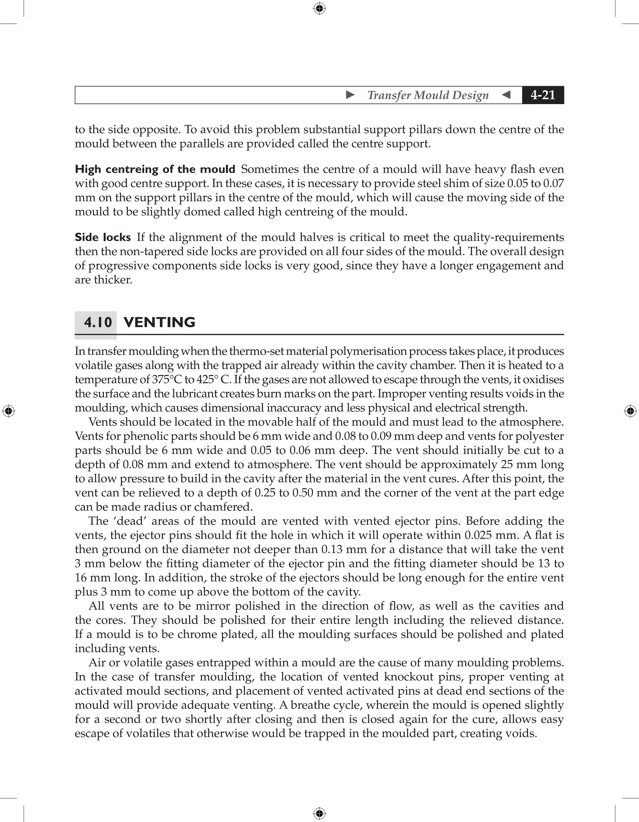  Transfer Mould Design  4-21
to the side opposite. To avoid this problem substantial support pillars down the centre of the
mould between the parallels are provided called the centre support.
High centreing of the mould Sometimes the centre of a mould will have heavy flash even
with good centre support. In these cases, it is necessary to provide steel shim of size 0.05 to 0.07
mm on the support pillars in the centre of the mould, which will cause the moving side of the
mould to be slightly domed called high centreing of the mould.
Side locks If the alignment of the mould halves is critical to meet the quality-requirements
then the non-tapered side locks are provided on all four sides of the mould. The overall design
of ­
progressive components side locks is very good, since they have a longer engagement and
are thicker.
4.10	Venting
Intransfermouldingwhenthethermo-setmaterialpolymerisationprocesstakesplace,itproduces
volatile gases along with the trapped air already within the cavity chamber. Then it is heated to a
temperature of 375°C to 425° C. If the gases are not allowed to escape through the vents, it oxidises
the surface and the lubricant creates burn marks on the part. Improper venting results voids in the
moulding, which causes dimensional inaccuracy and less physical and electrical strength.
Vents should be located in the movable half of the mould and must lead to the atmosphere.
Vents for phenolic parts should be 6 mm wide and 0.08 to 0.09 mm deep and vents for polyester
parts should be 6 mm wide and 0.05 to 0.06 mm deep. The vent should initially be cut to a
depth of 0.08 mm and extend to atmosphere. The vent should be approximately 25 mm long
to allow pressure to build in the cavity after the material in the vent cures. After this point, the
vent can be relieved to a depth of 0.25 to 0.50 mm and the corner of the vent at the part edge
can be made radius or chamfered.
The ‘dead’ areas of the mould are vented with vented ejector pins. Before adding the
vents, the ejector pins should fit the hole in which it will operate within 0.025 mm. A flat is
then ground on the diameter not deeper than 0.13 mm for a distance that will take the vent
3 mm below the fitting diameter of the ejector pin and the fitting diameter should be 13 to
16 mm long. In addition, the stroke of the ejectors should be long enough for the entire vent
plus 3 mm to come up above the bottom of the cavity.
All vents are to be mirror polished in the direction of flow, as well as the cavities and
the cores. They should be polished for their entire length including the relieved distance.
If a mould is to be chrome plated, all the moulding surfaces should be polished and plated
including vents.
Air or volatile gases entrapped within a mould are the cause of many moulding problems.
In the case of transfer moulding, the location of vented knockout pins, proper venting at
activated mould sections, and placement of vented activated pins at dead end sections of the
mould will provide adequate venting. A breathe cycle, wherein the mould is opened slightly
for a second or two shortly after closing and then is closed again for the cure, allows easy
escape of volatiles that otherwise would be trapped in the moulded part, creating voids.
 
