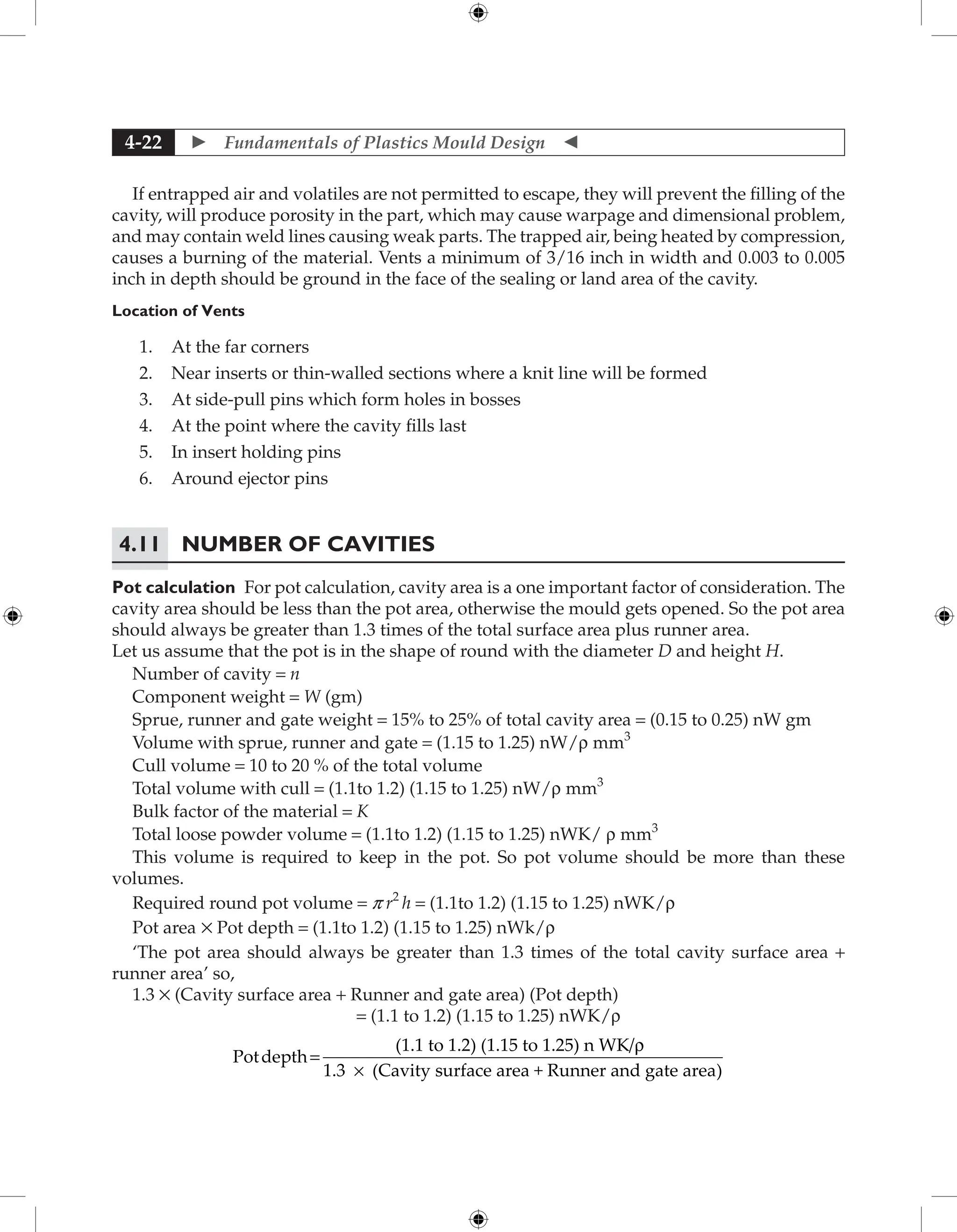  Fundamentals of Plastics Mould Design 
4-22
If entrapped air and volatiles are not permitted to escape, they will prevent the filling of the
cavity, will produce porosity in the part, which may cause warpage and dimensional problem,
and may contain weld lines causing weak parts. The trapped air, being heated by compression,
causes a burning of the material. Vents a minimum of 3/16 inch in width and 0.003 to 0.005
inch in depth should be ground in the face of the sealing or land area of the cavity.
Location of Vents
1. At the far corners
2. Near inserts or thin-walled sections where a knit line will be formed
3. At side-pull pins which form holes in bosses
4. At the point where the cavity fills last
5. In insert holding pins
6. Around ejector pins
4.11	Number of Cavities
Pot calculation For pot calculation, cavity area is a one important factor of consideration. The
cavity area should be less than the pot area, otherwise the mould gets opened. So the pot area
should always be greater than 1.3 times of the total surface area plus runner area.
Let us assume that the pot is in the shape of round with the diameter D and height H.
Number of cavity = n
Component weight = W (gm)
Sprue, runner and gate weight = 15% to 25% of total cavity area = (0.15 to 0.25) nW gm
Volume with sprue, runner and gate = (1.15 to 1.25) nW/r mm3
Cull volume = 10 to 20 % of the total volume
Total volume with cull = (1.1to 1.2) (1.15 to 1.25) nW/r mm3
Bulk factor of the material = K
Total loose powder volume = (1.1to 1.2) (1.15 to 1.25) nWK/ r mm3
This volume is required to keep in the pot. So pot volume should be more than these
volumes.
Required round pot volume = p r2
h = (1.1to 1.2) (1.15 to 1.25) nWK/r
Pot area × Pot depth = (1.1to 1.2) (1.15 to 1.25) nWk/r
‘The pot area should always be greater than 1.3 times of the total cavity surface area +
runner area’ so,
1.3 × (Cavity surface area + Runner and gate area) (Pot depth)
= (1.1 to 1.2) (1.15 to 1.25) nWK/r
Potdepth
(1.1 to 1.2) (1.15 to 1.25) n WK/
1.3 (Cavity
=
r
× s
surface area + Runner and gate area)
 