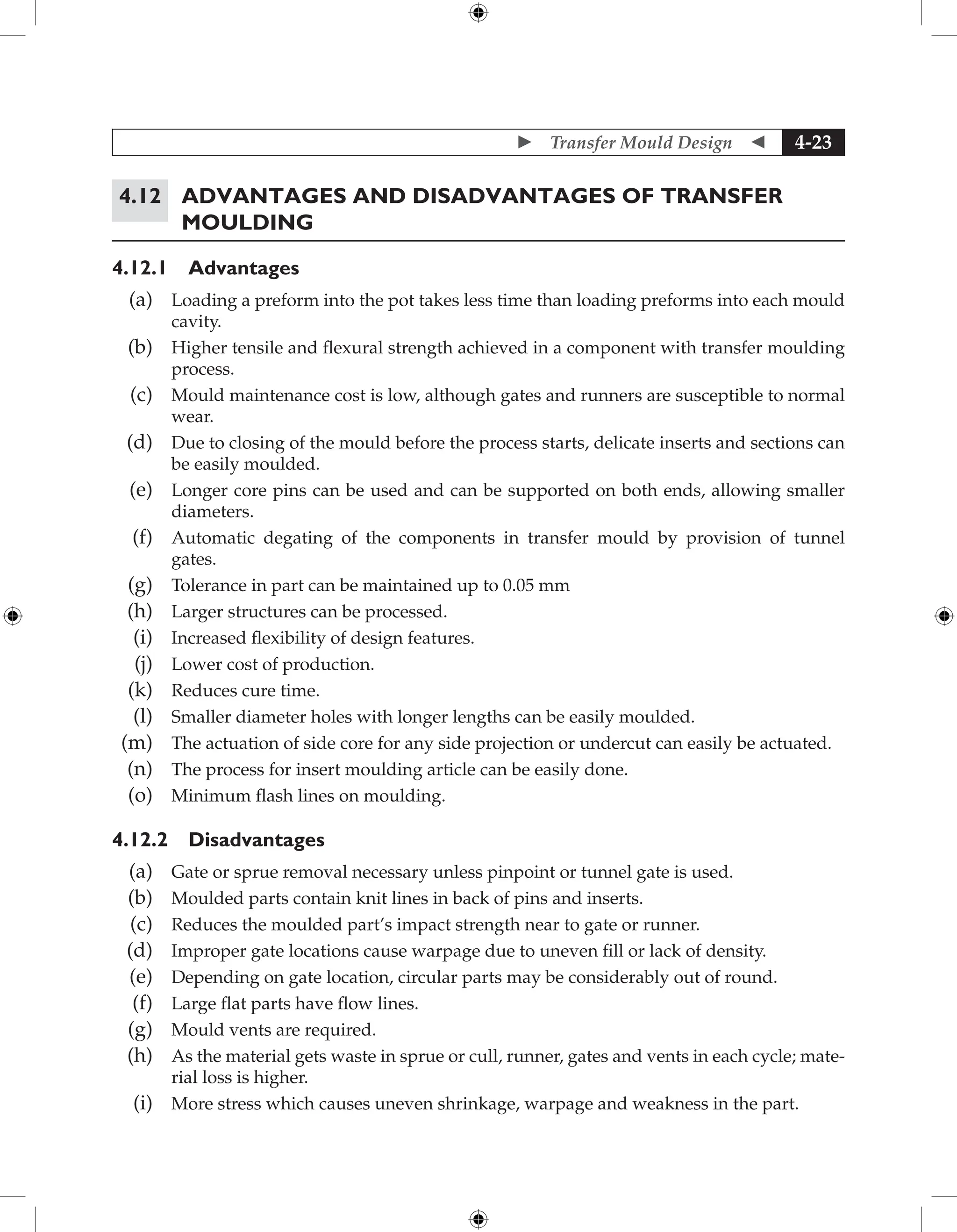  Transfer Mould Design  4-23
4.12	Advantages and Disadvantages of Transfer
Moulding
4.12.1 Advantages
(a) Loading a preform into the pot takes less time than loading preforms into each mould
cavity.
(b) Higher tensile and flexural strength achieved in a component with transfer moulding
process.
(c) Mould maintenance cost is low, although gates and runners are susceptible to normal
wear.
(d) Due to closing of the mould before the process starts, delicate inserts and sections can
be easily moulded.
(e) Longer core pins can be used and can be supported on both ends, allowing smaller
diameters.
(f) Automatic degating of the components in transfer mould by provision of tunnel
gates.
(g) Tolerance in part can be maintained up to 0.05 mm
(h) Larger structures can be processed.
(i) Increased flexibility of design features.
(j) Lower cost of production.
(k) Reduces cure time.
(l) Smaller diameter holes with longer lengths can be easily moulded.
(m) The actuation of side core for any side projection or undercut can easily be actuated.
(n) The process for insert moulding article can be easily done.
(o) Minimum flash lines on moulding.
4.12.2 Disadvantages
(a) Gate or sprue removal necessary unless pinpoint or tunnel gate is used.
(b) Moulded parts contain knit lines in back of pins and inserts.
(c) Reduces the moulded part’s impact strength near to gate or runner.
(d) Improper gate locations cause warpage due to uneven fill or lack of density.
(e) Depending on gate location, circular parts may be considerably out of round.
(f) Large flat parts have flow lines.
(g) Mould vents are required.
(h) As the material gets waste in sprue or cull, runner, gates and vents in each cycle; mate-
rial loss is higher.
(i) More stress which causes uneven shrinkage, warpage and weakness in the part.
 