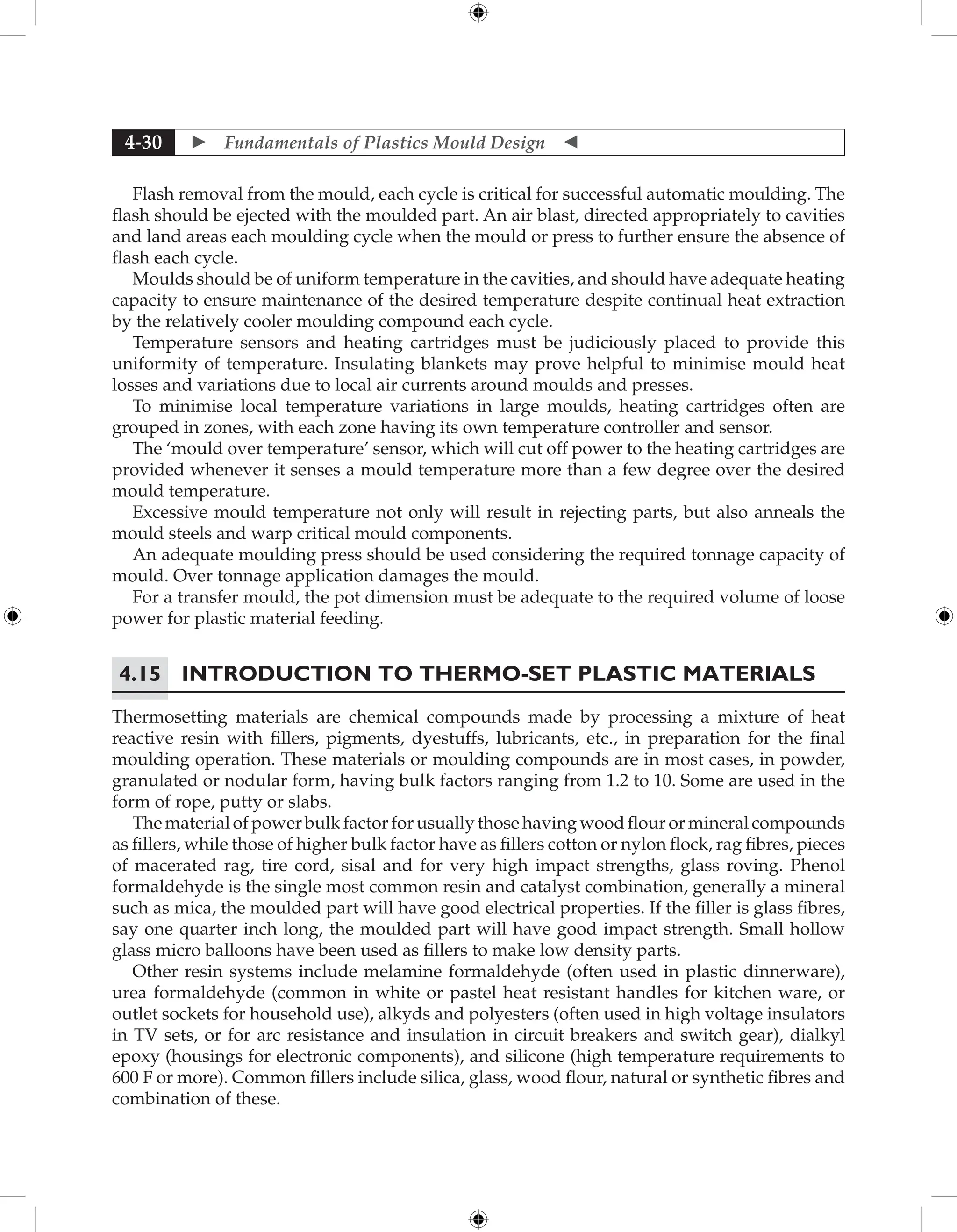  Fundamentals of Plastics Mould Design 
4-30
Flash removal from the mould, each cycle is critical for successful automatic moulding. The
flash should be ejected with the moulded part. An air blast, directed appropriately to cavities
and land areas each moulding cycle when the mould or press to further ensure the absence of
flash each cycle.
Moulds should be of uniform temperature in the cavities, and should have adequate heating
capacity to ensure maintenance of the desired temperature despite continual heat extraction
by the relatively cooler moulding compound each cycle.
Temperature sensors and heating cartridges must be judiciously placed to provide this
uniformity of temperature. Insulating blankets may prove helpful to minimise mould heat
losses and variations due to local air currents around moulds and presses.
To minimise local temperature variations in large moulds, heating cartridges often are
grouped in zones, with each zone having its own temperature controller and sensor.
The ‘mould over temperature’ sensor, which will cut off power to the heating cartridges are
provided whenever it senses a mould temperature more than a few degree over the desired
mould temperature.
Excessive mould temperature not only will result in rejecting parts, but also anneals the
mould steels and warp critical mould components.
An adequate moulding press should be used considering the required tonnage capacity of
mould. Over tonnage application damages the mould.
For a transfer mould, the pot dimension must be adequate to the required volume of loose
power for plastic material feeding.
4.15 Introduction to Thermo-set Plastic Materials
Thermosetting materials are chemical compounds made by processing a mixture of heat
reactive resin with fillers, pigments, dyestuffs, lubricants, etc., in preparation for the final
moulding operation. These materials or moulding compounds are in most cases, in powder,
granulated or nodular form, having bulk factors ranging from 1.2 to 10. Some are used in the
form of rope, putty or slabs.
The material of power bulk factor for usually those having wood flour or mineral compounds
as fillers, while those of higher bulk factor have as fillers cotton or nylon flock, rag fibres, pieces
of macerated rag, tire cord, sisal and for very high impact strengths, glass roving. Phenol
formaldehyde is the single most common resin and catalyst combination, generally a mineral
such as mica, the moulded part will have good electrical properties. If the filler is glass fibres,
say one quarter inch long, the moulded part will have good impact strength. Small hollow
glass micro balloons have been used as fillers to make low density parts.
Other resin systems include melamine formaldehyde (often used in plastic dinnerware),
urea formaldehyde (common in white or pastel heat resistant handles for kitchen ware, or
outlet sockets for household use), alkyds and polyesters (often used in high voltage insulators
in TV sets, or for arc resistance and insulation in circuit breakers and switch gear), dialkyl
epoxy (housings for electronic components), and silicone (high temperature requirements to
600 F or more). Common fillers include silica, glass, wood flour, natural or synthetic fibres and
combination of these.
 