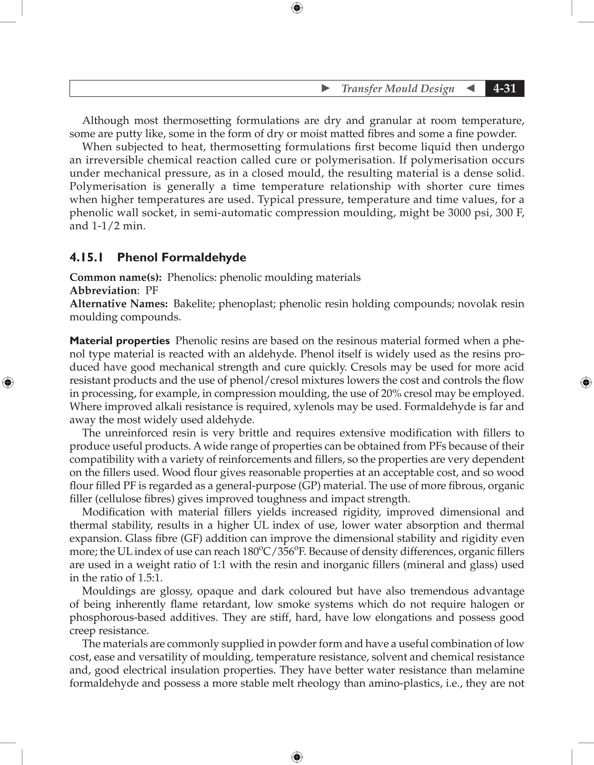  Transfer Mould Design  4-31
Although most thermosetting formulations are dry and granular at room temperature,
some are putty like, some in the form of dry or moist matted fibres and some a fine powder.
When subjected to heat, thermosetting formulations first become liquid then undergo
an irreversible chemical reaction called cure or polymerisation. If polymerisation occurs
under mechanical pressure, as in a closed mould, the resulting material is a dense solid.
Polymerisation is generally a time temperature relationship with shorter cure times
when higher temperatures are used. Typical pressure, temperature and time values, for a
phenolic wall socket, in semi-automatic compression moulding, might be 3000 psi, 300 F,
and 1-1/2 min.
4.15.1 Phenol Formaldehyde
Common name(s): Phenolics: phenolic moulding materials
Abbreviation: PF
Alternative Names: Bakelite; phenoplast; phenolic resin holding compounds; novolak resin
moulding compounds.
Material properties Phenolic resins are based on the resinous material formed when a phe-
nol type material is reacted with an aldehyde. Phenol itself is widely used as the resins pro-
duced have good mechanical strength and cure quickly. Cresols may be used for more acid
resistant products and the use of phenol/cresol mixtures lowers the cost and controls the flow
in processing, for example, in compression moulding, the use of 20% cresol may be employed.
Where improved alkali resistance is required, xylenols may be used. Formaldehyde is far and
away the most widely used aldehyde.
The unreinforced resin is very brittle and requires extensive modification with fillers to
produce useful products. A wide range of properties can be obtained from PFs because of their
compatibility with a variety of reinforcements and fillers, so the properties are very dependent
on the fillers used. Wood flour gives reasonable properties at an acceptable cost, and so wood
flour filled PF is regarded as a general-purpose (GP) material. The use of more fibrous, organic
filler (cellulose fibres) gives improved toughness and impact strength.
Modification with material fillers yields increased rigidity, improved dimensional and
thermal stability, results in a higher UL index of use, lower water absorption and thermal
expansion. Glass fibre (GF) addition can improve the dimensional stability and rigidity even
more; the UL index of use can reach 180o
C/356o
F. Because of density differences, organic fillers
are used in a weight ratio of 1:1 with the resin and inorganic fillers (mineral and glass) used
in the ratio of 1.5:1.
Mouldings are glossy, opaque and dark coloured but have also tremendous advantage
of being inherently flame retardant, low smoke systems which do not require halogen or
phosphorous-based additives. They are stiff, hard, have low elongations and possess good
creep resistance.
The materials are commonly supplied in powder form and have a useful combination of low
cost, ease and versatility of moulding, temperature resistance, solvent and chemical resistance
and, good electrical insulation properties. They have better water resistance than melamine
formaldehyde and possess a more stable melt rheology than amino-plastics, i.e., they are not
 