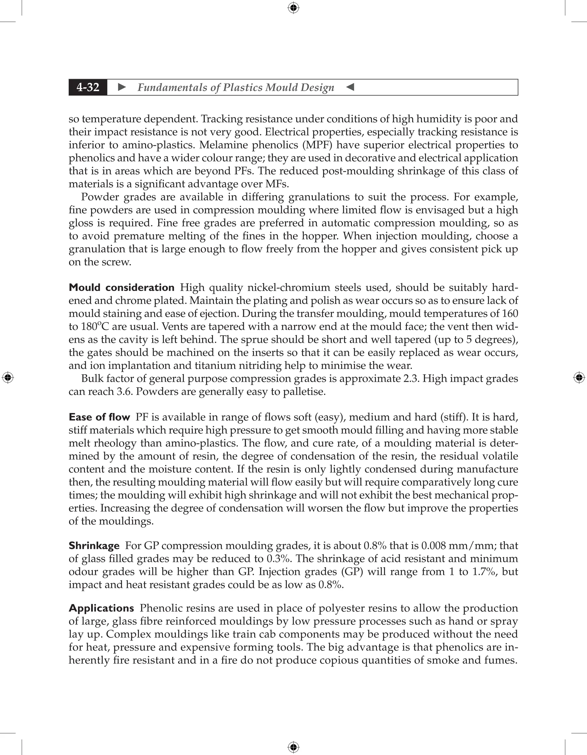  Fundamentals of Plastics Mould Design 
4-32
so temperature dependent. Tracking resistance under conditions of high humidity is poor and
their impact resistance is not very good. Electrical properties, especially tracking resistance is
inferior to amino-plastics. Melamine phenolics (MPF) have superior electrical properties to
phenolics and have a wider colour range; they are used in decorative and electrical application
that is in areas which are beyond PFs. The reduced post-moulding shrinkage of this class of
materials is a significant advantage over MFs.
Powder grades are available in differing granulations to suit the process. For example,
fine powders are used in compression moulding where limited flow is envisaged but a high
gloss is required. Fine free grades are preferred in automatic compression moulding, so as
to avoid premature melting of the fines in the hopper. When injection moulding, choose a
granulation that is large enough to flow freely from the hopper and gives consistent pick up
on the screw.
Mould consideration High quality nickel-chromium steels used, should be suitably hard-
ened and chrome plated. Maintain the plating and polish as wear occurs so as to ensure lack of
mould staining and ease of ejection. During the transfer moulding, mould temperatures of 160
to 180o
C are usual. Vents are tapered with a narrow end at the mould face; the vent then wid-
ens as the cavity is left behind. The sprue should be short and well tapered (up to 5 degrees),
the gates should be machined on the inserts so that it can be easily replaced as wear occurs,
and ion implantation and titanium nitriding help to minimise the wear.
Bulk factor of general purpose compression grades is approximate 2.3. High impact grades
can reach 3.6. Powders are generally easy to palletise.
Ease of flow PF is available in range of flows soft (easy), medium and hard (stiff). It is hard,
stiff materials which require high pressure to get smooth mould filling and having more stable
melt rheology than amino-plastics. The flow, and cure rate, of a moulding material is deter-
mined by the amount of resin, the degree of condensation of the resin, the residual volatile
content and the moisture content. If the resin is only lightly condensed during manufacture
then, the resulting moulding material will flow easily but will require comparatively long cure
times; the moulding will exhibit high shrinkage and will not exhibit the best mechanical prop-
erties. Increasing the degree of condensation will worsen the flow but improve the properties
of the mouldings.
Shrinkage For GP compression moulding grades, it is about 0.8% that is 0.008 mm/mm; that
of glass filled grades may be reduced to 0.3%. The shrinkage of acid resistant and minimum
odour grades will be higher than GP. Injection grades (GP) will range from 1 to 1.7%, but
­
impact and heat resistant grades could be as low as 0.8%.
Applications Phenolic resins are used in place of polyester resins to allow the production
of large, glass fibre reinforced mouldings by low pressure processes such as hand or spray
lay up. Complex mouldings like train cab components may be produced without the need
for heat, pressure and expensive forming tools. The big advantage is that phenolics are in-
herently fire resistant and in a fire do not produce copious quantities of smoke and fumes.
 