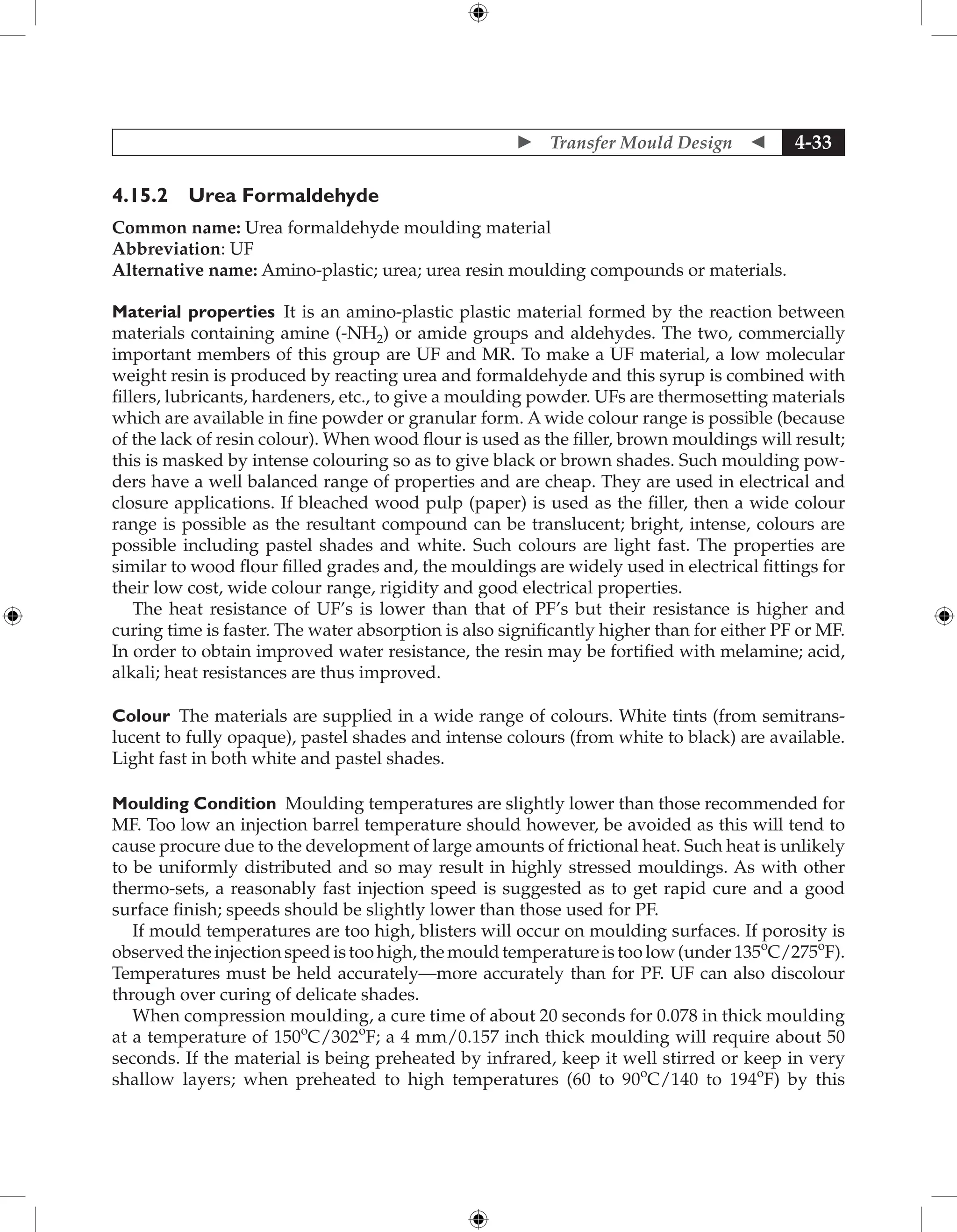  Transfer Mould Design  4-33
4.15.2 Urea Formaldehyde
Common name: Urea formaldehyde moulding material
Abbreviation: UF
Alternative name: Amino-plastic; urea; urea resin moulding compounds or materials.
Material properties It is an amino-plastic plastic material formed by the reaction between
materials containing amine (-NH2) or amide groups and aldehydes. The two, commercially
important members of this group are UF and MR. To make a UF material, a low molecular
weight resin is produced by reacting urea and formaldehyde and this syrup is combined with
fillers, lubricants, hardeners, etc., to give a moulding powder. UFs are thermosetting materials
which are available in fine powder or granular form. A wide colour range is possible (because
of the lack of resin colour). When wood flour is used as the filler, brown mouldings will result;
this is masked by intense colouring so as to give black or brown shades. Such moulding pow-
ders have a well balanced range of properties and are cheap. They are used in electrical and
closure applications. If bleached wood pulp (paper) is used as the filler, then a wide colour
range is possible as the resultant compound can be translucent; bright, intense, colours are
possible including pastel shades and white. Such colours are light fast. The properties are
similar to wood flour filled grades and, the mouldings are widely used in electrical fittings for
their low cost, wide colour range, rigidity and good electrical properties.
The heat resistance of UF’s is lower than that of PF’s but their resistance is higher and
curing time is faster. The water absorption is also significantly higher than for either PF or MF.
In order to obtain improved water resistance, the resin may be fortified with melamine; acid,
alkali; heat resistances are thus improved.
Colour The materials are supplied in a wide range of colours. White tints (from semitrans-
lucent to fully opaque), pastel shades and intense colours (from white to black) are available.
Light fast in both white and pastel shades.
Moulding Condition Moulding temperatures are slightly lower than those recommended for
MF. Too low an injection barrel temperature should however, be avoided as this will tend to
cause procure due to the development of large amounts of frictional heat. Such heat is unlikely
to be uniformly distributed and so may result in highly stressed mouldings. As with other
thermo-sets, a reasonably fast injection speed is suggested as to get rapid cure and a good
surface finish; speeds should be slightly lower than those used for PF.
If mould temperatures are too high, blisters will occur on moulding surfaces. If porosity is
observed the injection speed is too high, the mould temperature is too low (under 135o
C/275o
F).
Temperatures must be held accurately—more accurately than for PF. UF can also discolour
through over curing of delicate shades.
When compression moulding, a cure time of about 20 seconds for 0.078 in thick moulding
at a temperature of 150o
C/302o
F; a 4 mm/0.157 inch thick moulding will require about 50
seconds. If the material is being preheated by infrared, keep it well stirred or keep in very
shallow layers; when preheated to high temperatures (60 to 90o
C/140 to 194o
F) by this
 