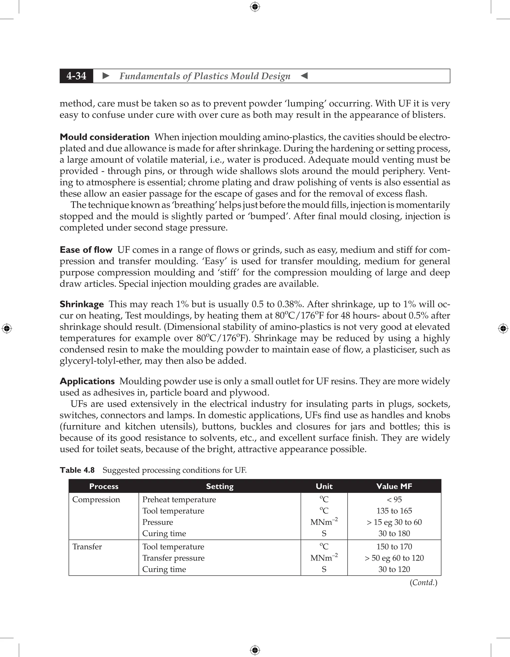  Fundamentals of Plastics Mould Design 
4-34
method, care must be taken so as to prevent powder ‘lumping’ occurring. With UF it is very
easy to confuse under cure with over cure as both may result in the appearance of blisters.
Mould consideration When injection moulding amino-plastics, the cavities should be electro-
plated and due allowance is made for after shrinkage. During the hardening or setting process,
a large amount of volatile material, i.e., water is produced. Adequate mould venting must be
provided - through pins, or through wide shallows slots around the mould periphery. Vent-
ing to atmosphere is essential; chrome plating and draw polishing of vents is also essential as
these allow an easier passage for the escape of gases and for the removal of excess flash.
The technique known as ‘breathing’ helps just before the mould fills, injection is momentarily
stopped and the mould is slightly parted or ‘bumped’. After final mould closing, injection is
completed under second stage pressure.
Ease of flow UF comes in a range of flows or grinds, such as easy, medium and stiff for com-
pression and transfer moulding. ‘Easy’ is used for transfer moulding, medium for general
purpose compression moulding and ‘stiff’ for the compression moulding of large and deep
draw articles. Special injection moulding grades are available.
Shrinkage This may reach 1% but is usually 0.5 to 0.38%. After shrinkage, up to 1% will oc-
cur on heating, Test mouldings, by heating them at 80o
C/176o
F for 48 hours- about 0.5% after
shrinkage should result. (Dimensional stability of amino-plastics is not very good at elevated
temperatures for example over 80o
C/176o
F). Shrinkage may be reduced by using a highly
condensed resin to make the moulding powder to maintain ease of flow, a plasticiser, such as
glyceryl-tolyl-ether, may then also be added.
Applications Moulding powder use is only a small outlet for UF resins. They are more widely
used as adhesives in, particle board and plywood.
UFs are used extensively in the electrical industry for insulating parts in plugs, sockets,
switches, connectors and lamps. In domestic applications, UFs find use as handles and knobs
(furniture and kitchen utensils), buttons, buckles and closures for jars and bottles; this is
because of its good resistance to solvents, etc., and excellent surface finish. They are widely
used for toilet seats, because of the bright, attractive appearance possible.
Table 4.8 Suggested processing conditions for UF.
Process Setting Unit Value MF
Compression Preheat temperature
Tool temperature
Pressure
Curing time
o
C
o
C
MNm–2
S
 95
135 to 165
 15 eg 30 to 60
30 to 180
Transfer Tool temperature
Transfer pressure
Curing time
o
C
MNm–2
S
150 to 170
 50 eg 60 to 120
30 to 120
(Contd.)
 