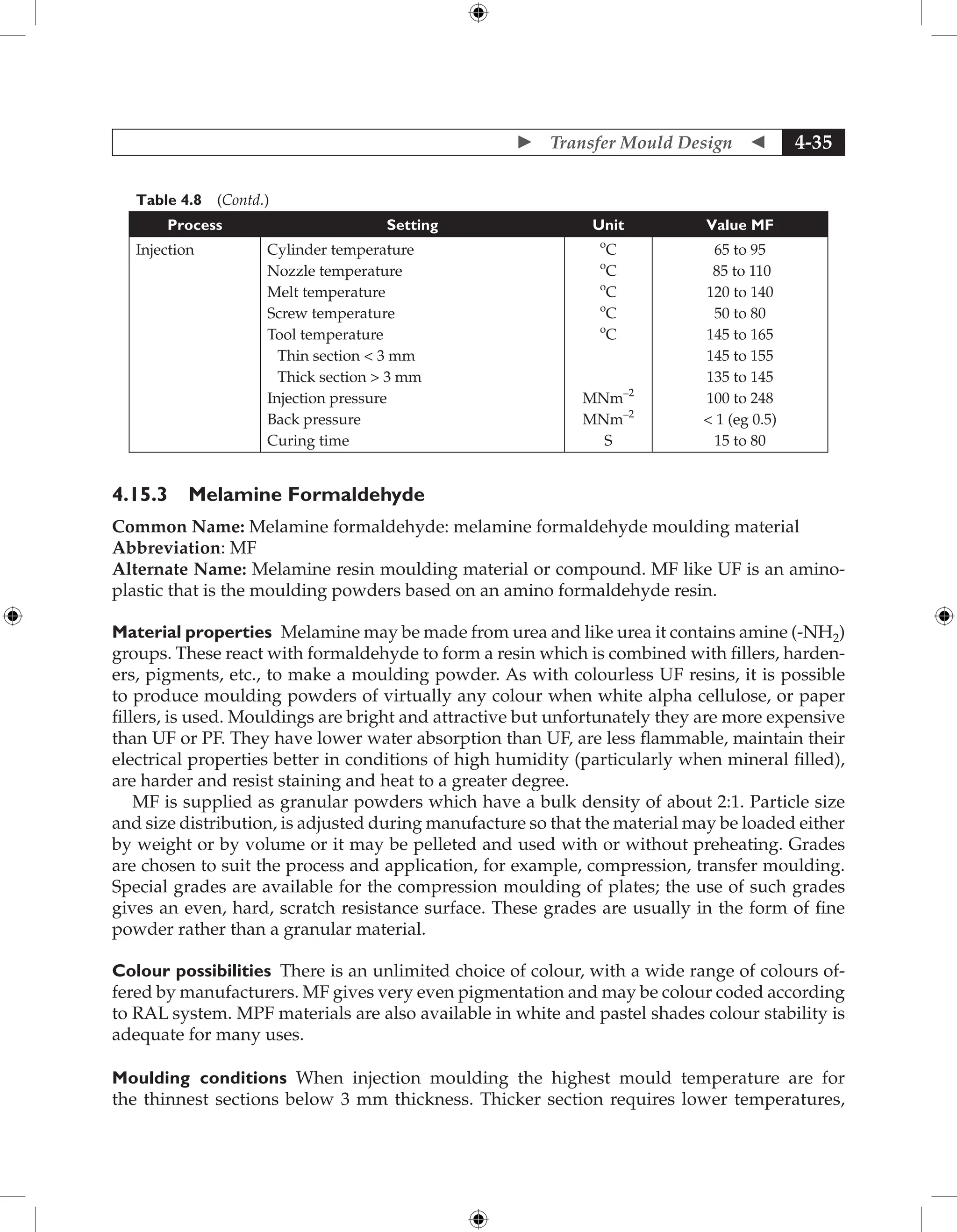  Transfer Mould Design  4-35
Table 4.8 (Contd.)
Process Setting Unit Value MF
Injection Cylinder temperature
Nozzle temperature
Melt temperature
Screw temperature
Tool temperature
Thin section  3 mm
Thick section  3 mm
Injection pressure
Back pressure
Curing time
o
C
o
C
o
C
o
C
o
C
MNm–2
MNm–2
S
65 to 95
85 to 110
120 to 140
50 to 80
145 to 165
145 to 155
135 to 145
100 to 248
 1 (eg 0.5)
15 to 80
4.15.3 Melamine Formaldehyde
Common Name: Melamine formaldehyde: melamine formaldehyde moulding material
Abbreviation: MF
Alternate Name: Melamine resin moulding material or compound. MF like UF is an amino-
plastic that is the moulding powders based on an amino formaldehyde resin.
Material properties Melamine may be made from urea and like urea it contains amine (-NH2)
groups. These react with formaldehyde to form a resin which is combined with fillers, harden-
ers, pigments, etc., to make a moulding powder. As with colourless UF resins, it is possible
to produce moulding powders of virtually any colour when white alpha cellulose, or paper
fillers, is used. Mouldings are bright and attractive but unfortunately they are more expensive
than UF or PF. They have lower water absorption than UF, are less flammable, maintain their
electrical properties better in conditions of high humidity (particularly when mineral filled),
are harder and resist staining and heat to a greater degree.
MF is supplied as granular powders which have a bulk density of about 2:1. Particle size
and size distribution, is adjusted during manufacture so that the material may be loaded either
by weight or by volume or it may be pelleted and used with or without preheating. Grades
are chosen to suit the process and application, for example, compression, transfer moulding.
Special grades are available for the compression moulding of plates; the use of such grades
gives an even, hard, scratch resistance surface. These grades are usually in the form of fine
powder rather than a granular material.
Colour possibilities There is an unlimited choice of colour, with a wide range of colours of-
fered by manufacturers. MF gives very even pigmentation and may be colour coded according
to RAL system. MPF materials are also available in white and pastel shades colour stability is
adequate for many uses.
Moulding conditions When injection moulding the highest mould temperature are for
the thinnest sections below 3 mm thickness. Thicker section requires lower temperatures,
 