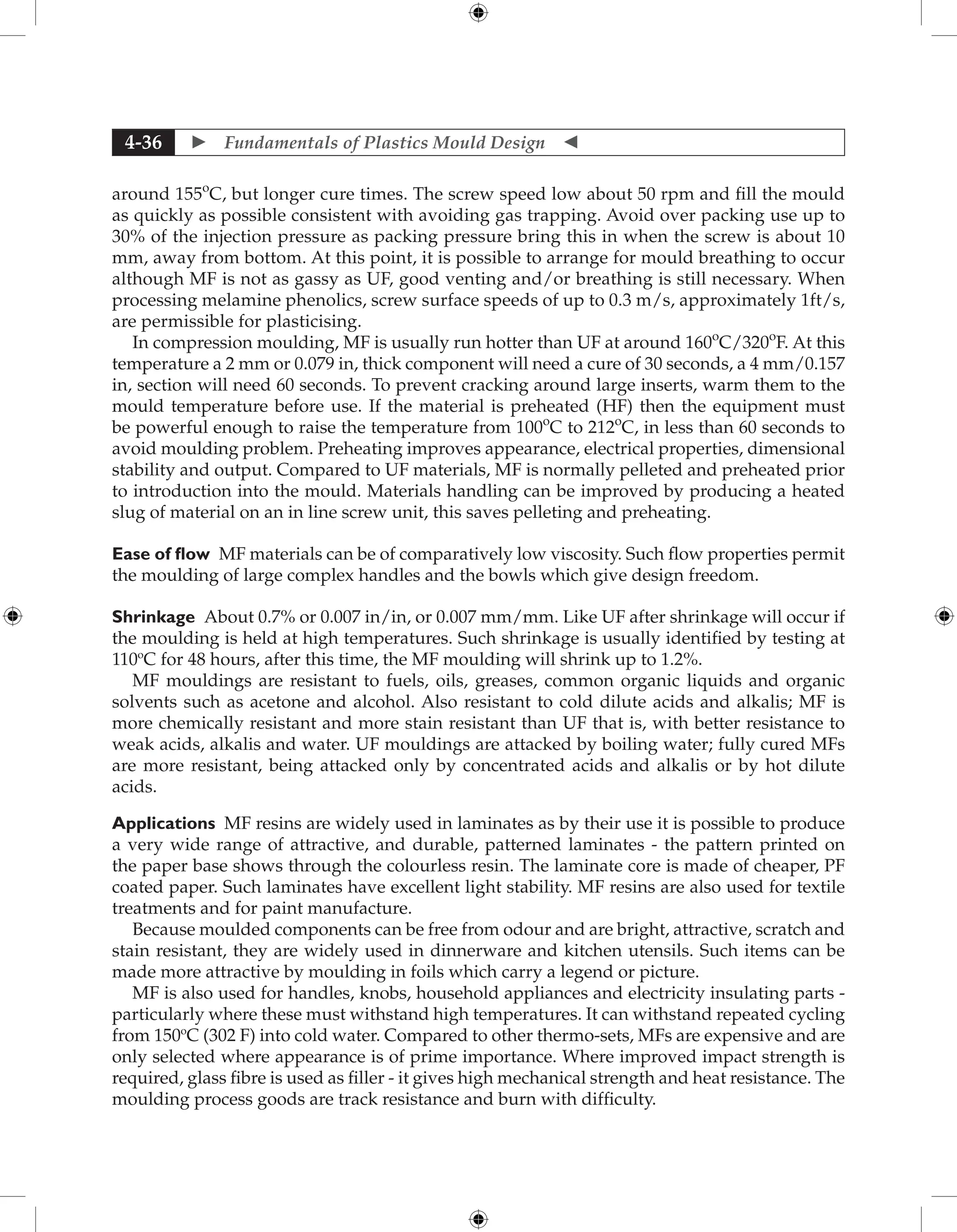  Fundamentals of Plastics Mould Design 
4-36
around 155o
C, but longer cure times. The screw speed low about 50 rpm and fill the mould
as quickly as possible consistent with avoiding gas trapping. Avoid over packing use up to
30% of the injection pressure as packing pressure bring this in when the screw is about 10
mm, away from bottom. At this point, it is possible to arrange for mould breathing to occur
although MF is not as gassy as UF, good venting and/or breathing is still necessary. When
processing melamine phenolics, screw surface speeds of up to 0.3 m/s, approximately 1ft/s,
are permissible for plasticising.
In compression moulding, MF is usually run hotter than UF at around 160o
C/320o
F. At this
temperature a 2 mm or 0.079 in, thick component will need a cure of 30 seconds, a 4 mm/0.157
in, section will need 60 seconds. To prevent cracking around large inserts, warm them to the
mould temperature before use. If the material is preheated (HF) then the equipment must
be powerful enough to raise the temperature from 100o
C to 212o
C, in less than 60 seconds to
avoid moulding problem. Preheating improves appearance, electrical properties, dimensional
stability and output. Compared to UF materials, MF is normally pelleted and preheated prior
to introduction into the mould. Materials handling can be improved by producing a heated
slug of material on an in line screw unit, this saves pelleting and preheating.
Ease of flow MF materials can be of comparatively low viscosity. Such flow properties permit
the moulding of large complex handles and the bowls which give design freedom.
Shrinkage About 0.7% or 0.007 in/in, or 0.007 mm/mm. Like UF after shrinkage will occur if
the moulding is held at high temperatures. Such shrinkage is usually identified by testing at
110o
C for 48 hours, after this time, the MF moulding will shrink up to 1.2%.
MF mouldings are resistant to fuels, oils, greases, common organic liquids and organic
solvents such as acetone and alcohol. Also resistant to cold dilute acids and alkalis; MF is
more chemically resistant and more stain resistant than UF that is, with better resistance to
weak acids, alkalis and water. UF mouldings are attacked by boiling water; fully cured MFs
are more resistant, being attacked only by concentrated acids and alkalis or by hot dilute
acids.
Applications MF resins are widely used in laminates as by their use it is possible to produce
a very wide range of attractive, and durable, patterned laminates - the pattern printed on
the paper base shows through the colourless resin. The laminate core is made of cheaper, PF
coated paper. Such laminates have excellent light stability. MF resins are also used for textile
treatments and for paint manufacture.
Because moulded components can be free from odour and are bright, attractive, scratch and
stain resistant, they are widely used in dinnerware and kitchen utensils. Such items can be
made more attractive by moulding in foils which carry a legend or picture.
MF is also used for handles, knobs, household appliances and electricity insulating parts -
particularly where these must withstand high temperatures. It can withstand repeated cycling
from 150o
C (302 F) into cold water. Compared to other thermo-sets, MFs are expensive and are
only selected where appearance is of prime importance. Where improved impact strength is
required, glass fibre is used as filler - it gives high mechanical strength and heat resistance. The
moulding process goods are track resistance and burn with difficulty.
 