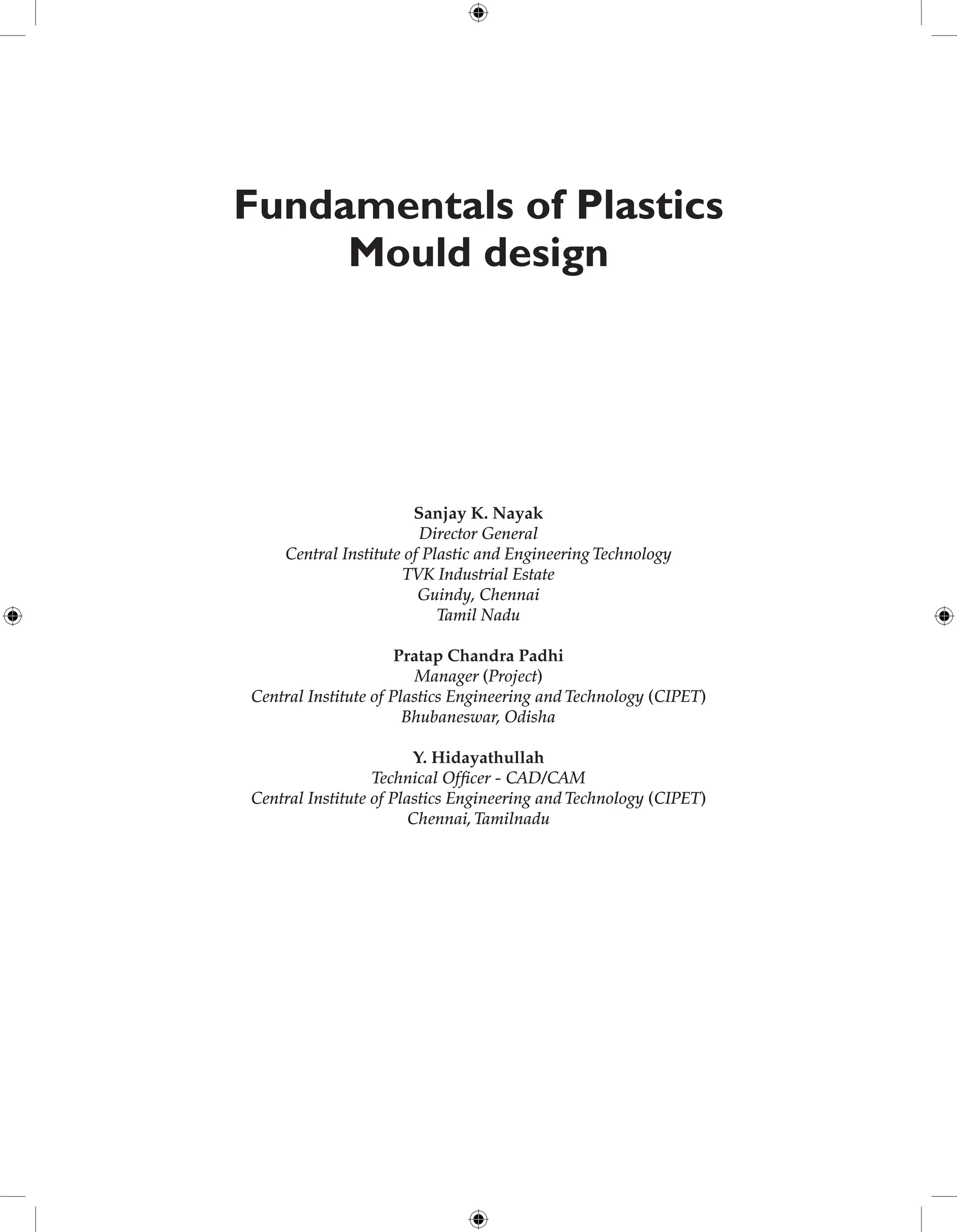 Fundamentals of Plastics
Mould design
Sanjay K. Nayak
Director General
Central Institute of Plastic and Engineering Technology
TVK Industrial Estate
Guindy, Chennai
Tamil Nadu
Pratap Chandra Padhi
Manager (Project)
Central Institute of Plastics Engineering and Technology (CIPET)
Bhubaneswar, Odisha
Y. Hidayathullah
Technical Officer - CAD/CAM
Central Institute of Plastics Engineering and Technology (CIPET)
Chennai,Tamilnadu
 