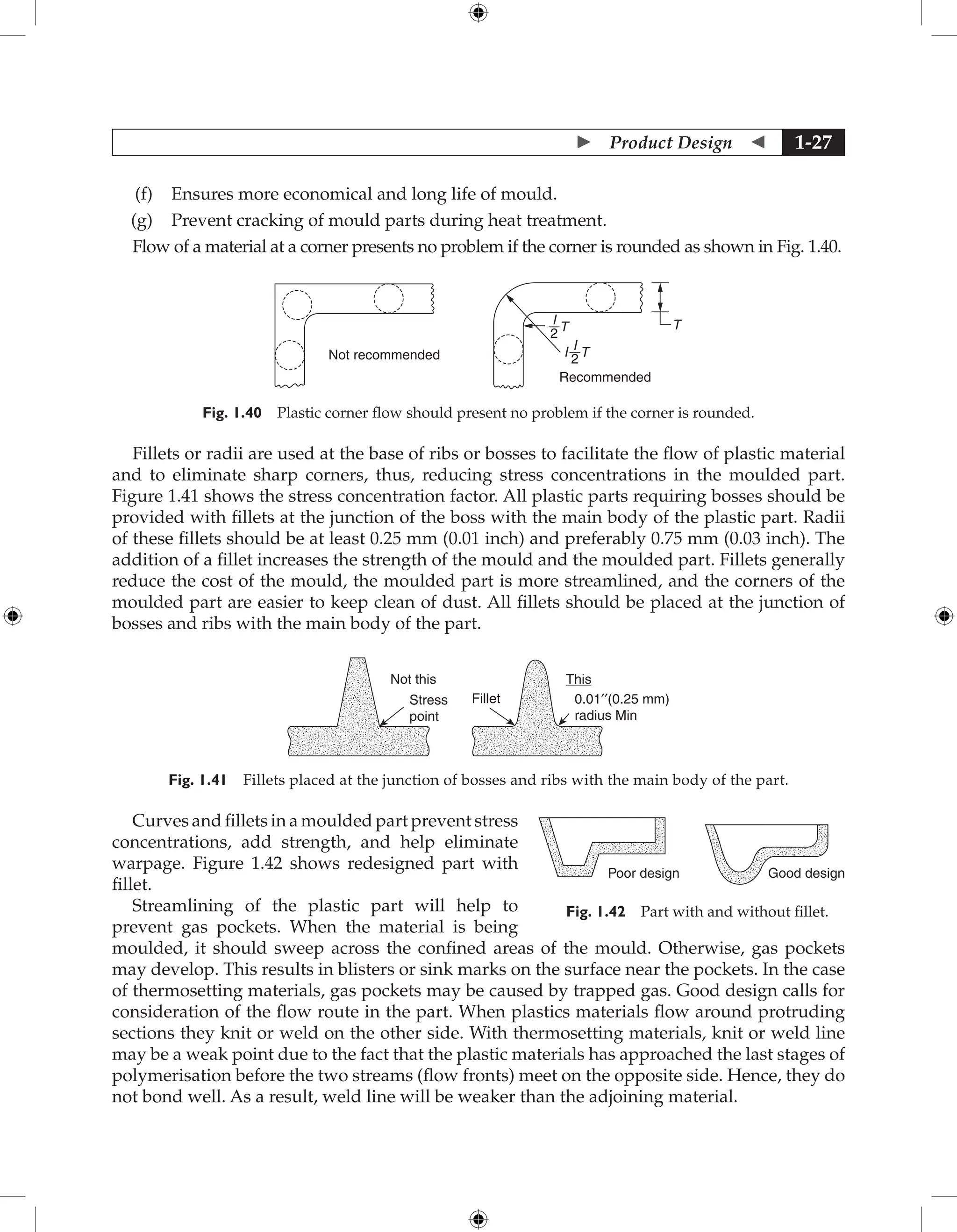  Product Design  1-27
(f) Ensures more economical and long life of mould.
(g) Prevent cracking of mould parts during heat treatment.
Flow of a material at a corner presents no problem if the corner is rounded as shown in Fig. 1.40.
Recommended
T
T
I
2
T
I
2
I
Not recommended
Fig. 1.40 Plastic corner flow should present no problem if the corner is rounded.
Fillets or radii are used at the base of ribs or bosses to facilitate the flow of plastic material
and to eliminate sharp corners, thus, reducing stress concentrations in the moulded part.
Figure 1.41 shows the stress concentration factor. All plastic parts requiring bosses should be
provided with fillets at the junction of the boss with the main body of the plastic part. Radii
of these fillets should be at least 0.25 mm (0.01 inch) and preferably 0.75 mm (0.03 inch). The
addition of a fillet increases the strength of the mould and the moulded part. Fillets generally
reduce the cost of the mould, the moulded part is more streamlined, and the corners of the
moulded part are easier to keep clean of dust. All fillets should be placed at the junction of
bosses and ribs with the main body of the part.
Not this
Fillet 0.01′′(0.25 mm)
radius Min
This
Stress
point
Fig. 1.41 Fillets placed at the junction of bosses and ribs with the main body of the part.
Curves and fillets in a moulded part prevent stress
concentrations, add strength, and help eliminate
warpage. Figure 1.42 shows redesigned part with
fillet.
Streamlining of the plastic part will help to
prevent gas pockets. When the material is being
moulded, it should sweep across the confined areas of the mould. Otherwise, gas pockets
may develop. This results in blisters or sink marks on the surface near the pockets. In the case
of thermosetting materials, gas pockets may be caused by trapped gas. Good design calls for
consideration of the flow route in the part. When plastics materials flow around protruding
sections they knit or weld on the other side. With thermosetting materials, knit or weld line
may be a weak point due to the fact that the plastic materials has approached the last stages of
polymerisation before the two streams (flow fronts) meet on the opposite side. Hence, they do
not bond well. As a result, weld line will be weaker than the adjoining material.
Poor design Good design
Fig. 1.42 Part with and without fillet.
 