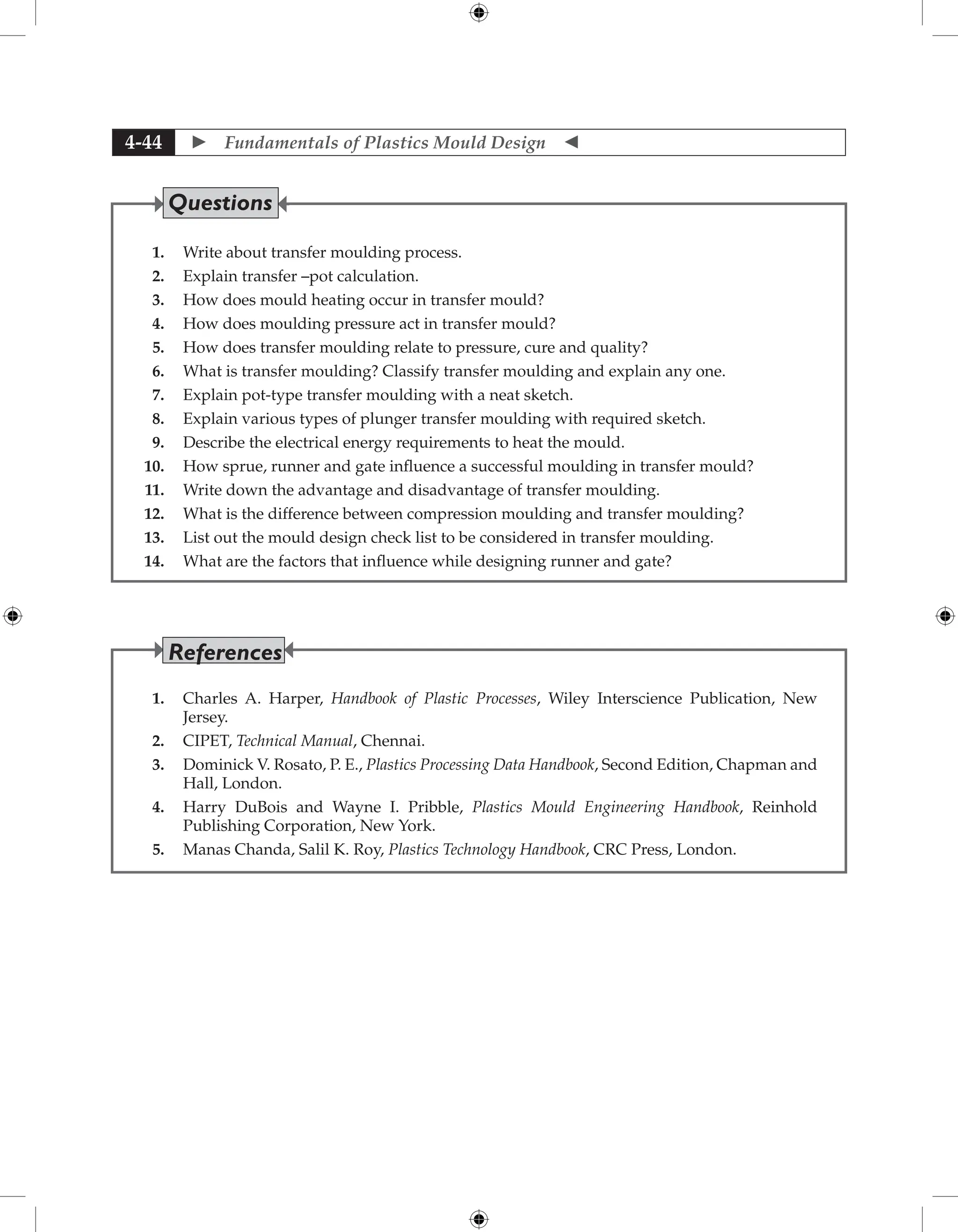  Fundamentals of Plastics Mould Design 
4-44
1. Write about transfer moulding process.
2. Explain transfer –pot calculation.
3. How does mould heating occur in transfer mould?
4. How does moulding pressure act in transfer mould?
5. How does transfer moulding relate to pressure, cure and quality?
6. What is transfer moulding? Classify transfer moulding and explain any one.
7. Explain pot-type transfer moulding with a neat sketch.
8. Explain various types of plunger transfer moulding with required sketch.
9. Describe the electrical energy requirements to heat the mould.
10. How sprue, runner and gate influence a successful moulding in transfer mould?
11. Write down the advantage and disadvantage of transfer moulding.
12. What is the difference between compression moulding and transfer moulding?
13. List out the mould design check list to be considered in transfer moulding.
14. What are the factors that influence while designing runner and gate?
Questions
1. Charles A. Harper, Handbook of Plastic Processes, Wiley Interscience Publication, New
Jersey.
2. CIPET, Technical Manual, Chennai.
3. Dominick V. Rosato, P. E., Plastics Processing Data Handbook, Second Edition, Chapman and
Hall, London.
4. Harry DuBois and Wayne I. Pribble, Plastics Mould Engineering Handbook, Reinhold
Publishing Corporation, New York.
5. Manas Chanda, Salil K. Roy, Plastics Technology Handbook, CRC Press, London.
References
 
