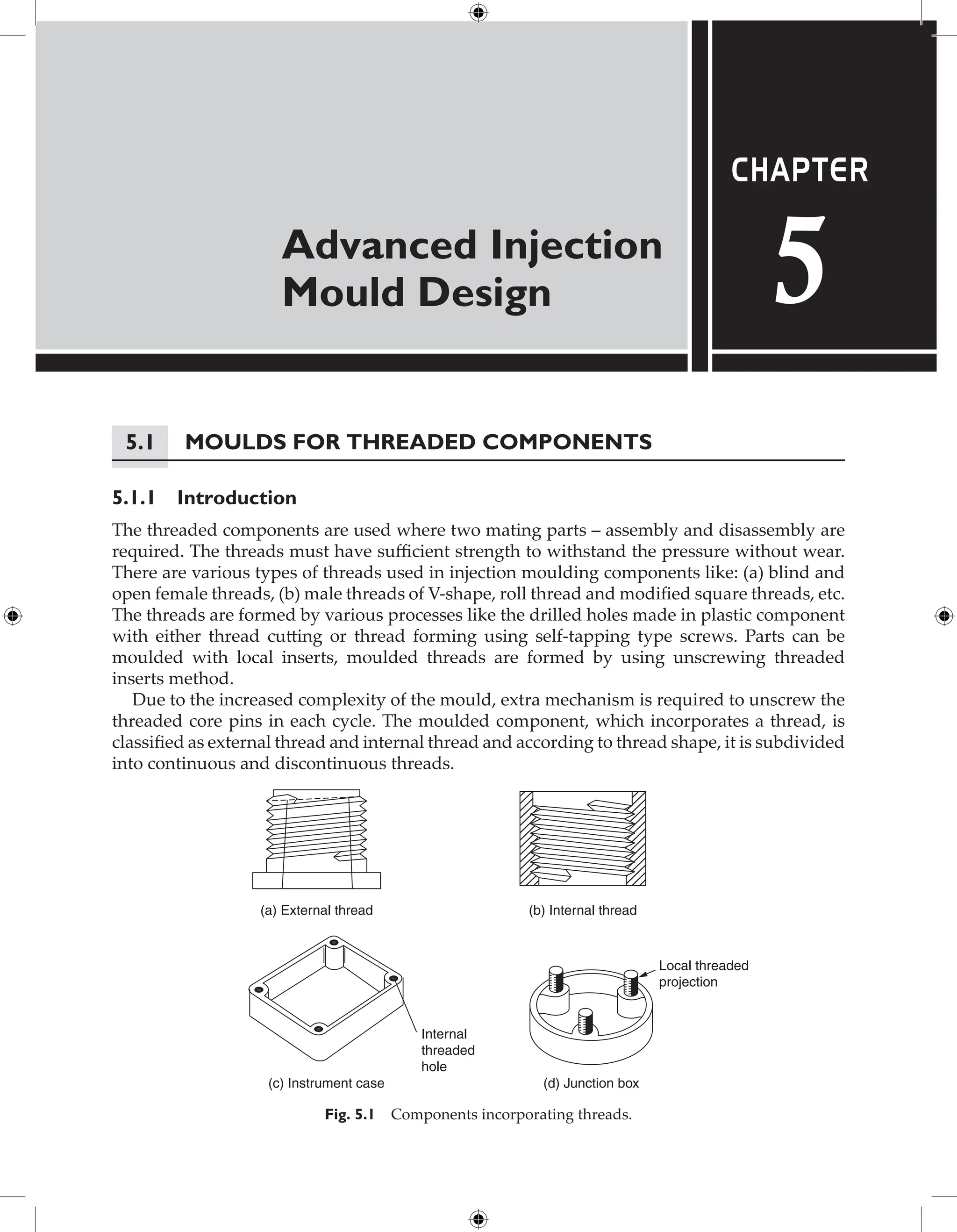 Advanced Injection
Mould Design
Chapter
5
5.1 Moulds for Threaded Components
5.1.1 Introduction
The threaded components are used where two mating parts – assembly and disassembly are
required. The threads must have sufficient strength to withstand the pressure without wear.
There are various types of threads used in injection moulding components like: (a) blind and
open female threads, (b) male threads of V-shape, roll thread and modified square threads, etc.
The threads are formed by various processes like the drilled holes made in plastic component
with either thread cutting or thread forming using self-tapping type screws. Parts can be
moulded with local inserts, moulded threads are formed by using unscrewing threaded
inserts method.
Due to the increased complexity of the mould, extra mechanism is required to unscrew the
threaded core pins in each cycle. The moulded component, which incorporates a thread, is
classified as external thread and internal thread and according to thread shape, it is subdivided
into continuous and discontinuous threads.
(c) Instrument case
Internal
threaded
hole
Local threaded
projection
(d) Junction box
(a) External thread (b) Internal thread
Fig. 5.1 Components incorporating threads.
 