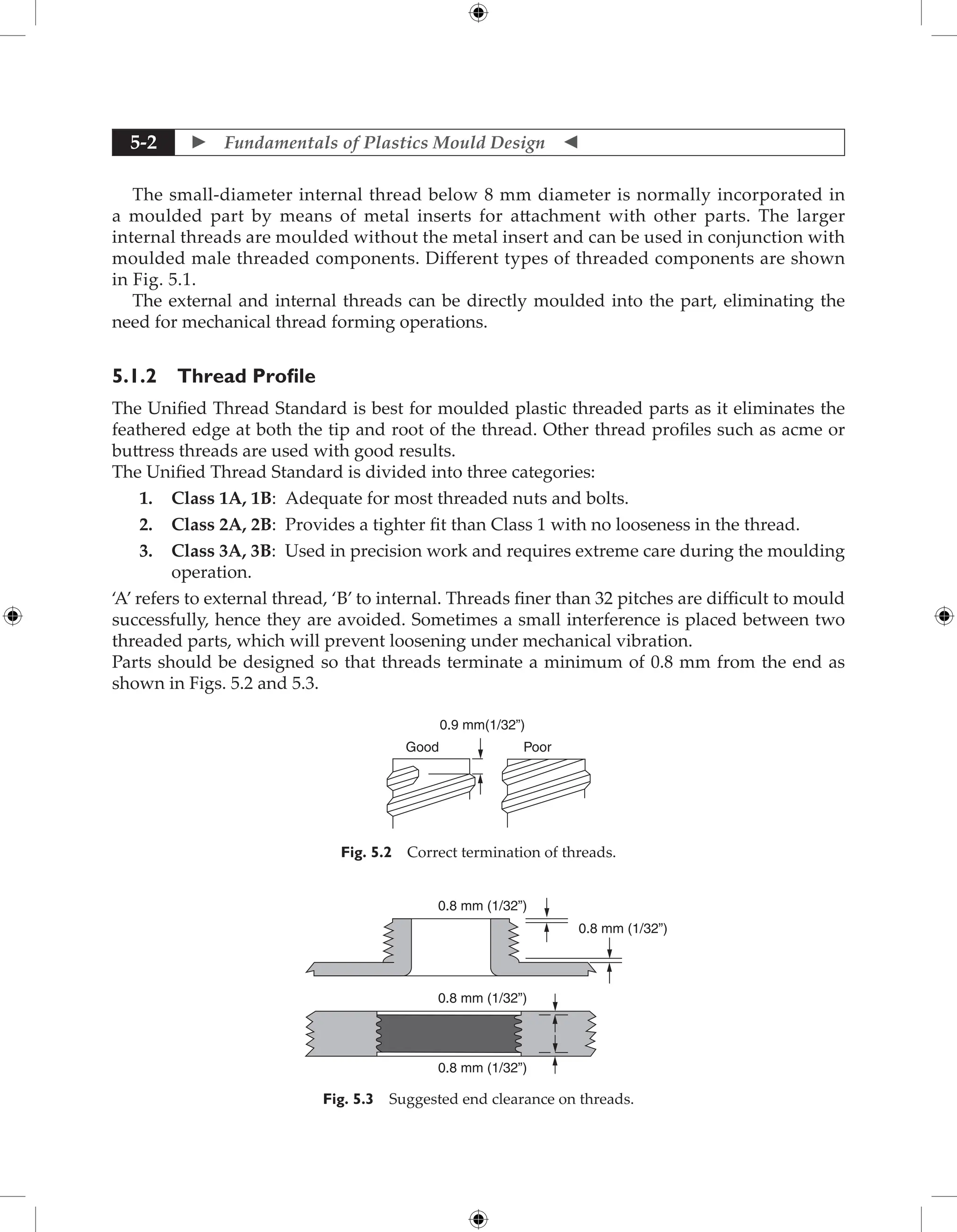  Fundamentals of Plastics Mould Design 
5-2
The small-diameter internal thread below 8 mm diameter is normally incorporated in
a moulded part by means of metal inserts for attachment with other parts. The larger
internal threads are moulded without the metal insert and can be used in conjunction with
moulded male threaded components. Different types of threaded components are shown
in Fig. 5.1.
The external and internal threads can be directly moulded into the part, eliminating the
need for mechanical thread forming operations.
5.1.2 Thread Profile
The Unified Thread Standard is best for moulded plastic threaded parts as it eliminates the
feathered edge at both the tip and root of the thread. Other thread profiles such as acme or
buttress threads are used with good results.
The Unified Thread Standard is divided into three categories:
1. Class 1A, 1B: Adequate for most threaded nuts and bolts.
2. Class 2A, 2B: Provides a tighter fit than Class 1 with no looseness in the thread.
3. Class 3A, 3B: Used in precision work and requires extreme care during the moulding
operation.
‘A’ refers to external thread, ‘B’ to internal. Threads finer than 32 pitches are difficult to mould
successfully, hence they are avoided. Sometimes a small interference is placed between two
threaded parts, which will prevent loosening under mechanical vibration.
Parts should be designed so that threads terminate a minimum of 0.8 mm from the end as
shown in Figs. 5.2 and 5.3.
Good Poor
0.9 mm(1/32”)
Fig. 5.2 Correct termination of threads.
0.8 mm (1/32”)
0.8 mm (1/32”)
0.8 mm (1/32”)
0.8 mm (1/32”)
Fig. 5.3 Suggested end clearance on threads.
 